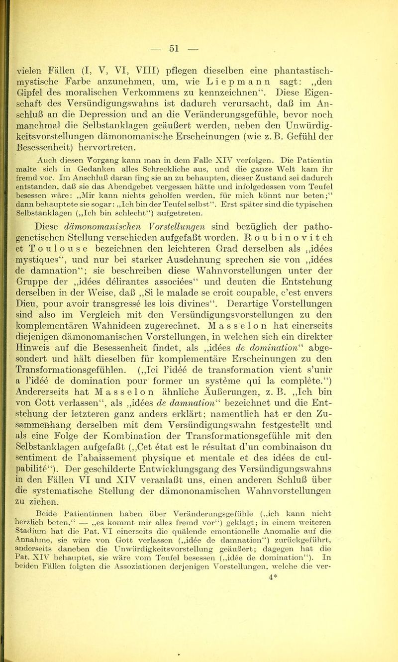 vielen Fällen (I, V, VI, VIII) pflegen dieselben eine phantastisch- mystische Farbe anzunehmen, um, wie Liepmann sagt: ,,den Gipfel des moralischen Verkommens zu kennzeichnen“. Diese Eigen- schaft des Versündigungs wahns ist dadurch verursacht, daß im An- schluß an die Depression und an die Veränderungsgefühle, bevor noch manchmal die Selbstanklagen geäußert werden, neben den Unwürdig- keitsvorstellungen dämonomanische Erscheinungen (wie z.B. Gefühl der Besessenheit) hervortreten. Auch diesen Vorgang kann man in dem Falle XIV verfolgen. Die Patientin malte sich in Gedanken alles Schreckliche aus, und die ganze Welt kam ihr fremd vor. Im Anschluß daran fing sie an zu behaupten, dieser Zustand sei dadurch entstanden, daß sie das Abendgebet vergessen hätte und infolgedessen vom Teufel besessen wäre: ,,Mir kann nichts geholfen werden, für mich könnt nur beten;“ dann behauptete sie sogar: „Ich bin der Teufel selbst“. Erst später sind die typischen Selbstanklagen („Ich bin schlecht“) aufgetreten. Diese dämonomanischen Vorstellungen sind bezüglich der patho- genetischen Stellung verschieden aufgefaßt worden. Roubinovitch et Toulouse bezeichnen den leichteren Grad derselben als „idees mystiques“, und nur bei starker Ausdehnung sprechen sie von ,,idees de damnation“; sie beschreiben diese Wahnvorstellungen unter der Gruppe der „idees delirantes associees“ und deuten die Entstehung derselben in der Weise, daß ,,Si le malade se croit coupable, c’est envers Dien, pour avoir transgresse les lois divines“. Derartige Vorstellungen sind also im Vergleich mit den Versündigungs Vorstellungen zu den komplementären Wahnideen zugerechnet. Masseion hat einerseits diejenigen dämonomanischen Vorstellungen, in welchen sich ein direkter Hinweis auf die Besessenheit findet, als „idees de domination“ abge- sondert und hält dieselben für komplementäre Erscheinungen zu den Transformationsgefühlen. (,,Ici Fidee de transformation vient s’unir a Fidee de domination pour former un Systeme qui la complete.“) Andererseits hat Masseion ähnliche Äußerungen, z. B. „Ich bin von Gott verlassen“, als „idees de damnation“ bezeichnet und die Ent- stehung der letzteren ganz anders erklärt; namentlich hat er den Zu- sammenhang derselben mit dem Versündigungswahn festgestellt und als eine Folge der Kombination der Transformationsgefühle mit den Selbstanklagen aufgefaßt („Cet etat est le resultat d’un combinaison du Sentiment de l’abaissement physique et mentale et des idees de cul- pabilite“). Der geschilderte Entwicklungsgang des Versündigungswahns in den Fällen VI und XIV veranlaßt uns, einen anderen Schluß über die systematische Stellung der dämononamischen Wahnvorstellungen zu ziehen. Beide Patientinnen haben über Veränderungsgefühle („ich kann nicht herzlich beten,“ — „es kommt mir alles fremd vor“) geklagt; in einem weiteren Stadium hat die Pat. VI einerseits die quälende emontionelle Anomalie auf die Annahme, sie wäre von Gott verlassen („idee de damnation“) zurückgeführt, anderseits daneben die Un Würdigkeitsvorstellung geäußert; dagegen hat die Pat. XIV behauptet, sie wäre vom Teufel besessen („idee de domination“). In beiden Fällen folgten die Assoziationen derjenigen Vorstellungen, welche die ver- 4*
