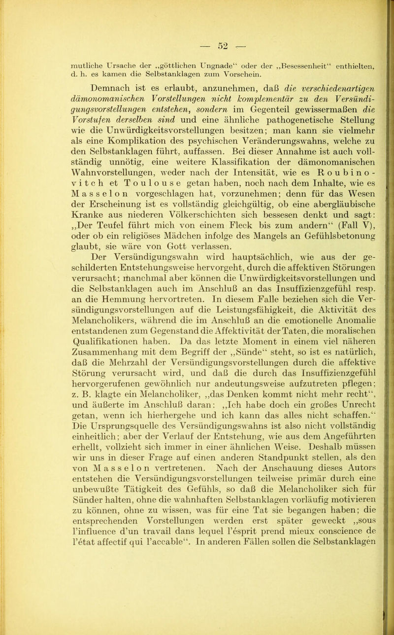 mutliche Ursache der „göttlichen Ungnade“ oder der „Besessenheit“ enthielten, d. h. es kamen die Selbstanklagen zum Vorschein. Demnach ist es erlaubt, anzunehmen, daß die verschiedenartigen dämonomanischen Vorstellungen nicht komplementär zu den Versündi- gungsvorstellungen entstehen, sondern im Gegenteil gewissermaßen die Vorstufen derselben sind und eine ähnliche pathogenetische Stellung wie die UnwürdigkeitsVorstellungen besitzen; man kann sie vielmehr als nine Komplikation des psychischen Veränderungswahns, welche zu den Selbs tanklagen führt, auf fassen. Bei dieser Annahme ist auch voll- ständig unnötig, eine weitere Klassifikation der dämonomanischen Wahnvorstellungen, weder nach der Intensität, wie es Roubino- vitch et Toulouse getan haben, noch nach dem Inhalte, wie es Masseion vorgeschlagen hat, vorzunehmen; denn für das Wesen der Erscheinung ist es vollständig gleichgültig, ob eine abergläubische Kranke aus niederen Völkerschichten sich bessesen denkt und sagt: ,,Der Teufel führt mich von einem Fleck bis zum andern“ (Fall V), oder ob ein religiöses Mädchen infolge des Mangels an Gefühlsbetonung glaubt, sie wäre von Gott verlassen. Der Versündigungswahn wird hauptsächlich, wie aus der ge- schilderten Entstehungsweise hervorgeht, durch die affektiven Störungen verursacht; ihanchmal aber können die Unwürdigkeitsvorstellungen und die Selbstanklagen auch im Anschluß an das Insuffizienzgefühl resp. an die Hemmung hervortreten. In diesem Falle beziehen sich die Ver- sündigungsvorstellungen auf die Leistungsfähigkeit, die Aktivität des Melancholikers, während die im Anschluß an die emotionelle Anomalie entstandenen zum Gegenstand die Affektivität der Taten, die moralischen Qualifikationen haben. Da das letzte Moment in einem viel näheren Zusammenhang mit dem Begriff der ,,Sünde“ steht, so ist es natürlich, daß die Mehrzahl der VersündigungsVorstellungen durch die affektive Störung verursacht wird, und daß die durch das Insuffizienzgefühl hervorgerufenen gewöhnlich nur andeutungsweise aufzutreten pflegen; z. B. klagte ein Melancholiker, „das Denken kommt nicht mehr recht“, und äußerte im Anschluß daran: „Ich habe doch ein großes Unrecht getan, wenn ich hierhergehe und ich kann das alles nicht schaffen.“ Die Ursprungsquelle des Versündigungswahns ist also nicht vollständig einheitlich; aber der Verlauf der Entstehung, wie aus dem Angeführten erhellt, vollzieht sich immer in einer ähnlichen Weise. Deshalb müssen wir uns in dieser Frage auf einen anderen Standpunkt stellen, als den von Masseion vertretenen. Nach der Anschauung dieses Autors entstehen die Versündigungs Vorstellungen teilweise primär durch eine J unbewußte Tätigkeit des Gefühls, so daß die Melancholiker sich für , Sünder halten, ohne die wahnhaften Selbstanklagen vorläufig motivieren zu können, ohne zu wissen, was für eine Tat sie begangen haben; die i entsprechenden Vorstellungen werden erst später geweckt „sous i l’influence d’un travail dans lequel Tesprit prend mieux conscience de l’etat affectif qui l’accable“. In anderen Fällen sollen die Selbstanklagen :