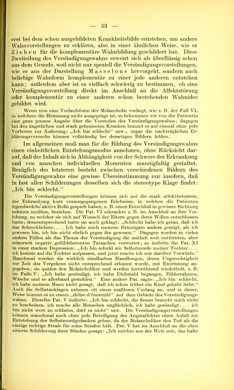 erst bei dem schon ausgebildeten Krankheitsbilde entstehen, um andere Wahnvorstellungen zu erklären, also in einer ähnlichen Weise, wie es Ziehen für die komplementäre Wahnbildung geschildert hat. Diese Zweiteilung des Versündigungswahns erweist sich als überflüssig schon aus dem Grunde, weil nicht nur speziell die VersündigungsVorstellungen, wie es aus der Darstellung Masseions hervorgeht, sondern auch beliebige Wahnform komplementär zu einer jede anderen entstehen kann; außerdem aber ist es vielfach schwierig zu bestimmen, ob eine Versündigungs Vorstellung direkt im Anschluß an die Affektstörung oder komplementär zu einer anderen schon bestehenden Wahnidee gebildet wird. Wenn nun eine Verlaufsform der Melancholie vorliegt, wie z. B. der Fall VI, in welchem die Hemmung nicht ausgeprägt ist, so bekommen wir von der Patientin eine ganz genaue Angabe über die Vorstufen des Versündigungswahns; dagegen bei den ängstlichen und stark gehemmten Kranken kommt es auf einmal ohne jede Vorboten zur Äußerung: „Ich bin schlecht“ usw.; sogar die nachträglichen Er- klärungsversuche können vollständig bei derartigen Bildern fehlen. Im allgemeinen muß man für die Bildung des Versündigungswahns einen einheitlichen Entstehungsmodus annehmen, ohne Rücksicht dar- auf, daß der Inhalt sich in Abhängigkeit von der Schwere der Erkrankung und von manchen individuellen Momenten mannigfaltig gestaltet. Bezüglich des letzteren besteht zwischen verschiedenen Bildern des Versündigungswahns eine gewisse Übereinstimmung nur insofern, daß in fast allen Schilderungen desselben sich die stereotype Klage findet: „Ich bin schlecht.“ Die Versündigungs Vorstellungen können sich auf die stark affektbetonten, der Erkrankung kurz vorausgegangenen Erlebnisse, in welchen die Patienten irgendwelcheaktive Bolle gespielt haben, z. B. einen Entschluß in gewisser Richtung nehmen mußten, beziehen. Die Pat. VI erkrankte z. B. im Anschluß an ihre Ver- lobung, zu welcher sie sich auf Wunsch der Eltern gegen ihren Willen entschlossen hatte; dementsprechend hatte sie auch geklagt: „Schlecht habe ich getan, daß ich das Schrecklichste. . . . Ich habe mich meinem Bräutigam anders gezeigt, als ich gewesen bin, ich bin nicht ehrlich gegen ihn gewesen.“ Dagegen werden in vielen andern Fällen als das Thema der Versündigung die zeitlich weit entfernten, aber seinerzeit negativ gefühlsbetonten Tatsachen verwertet; so äußerte die Pat. XI in einer starken Depression: „Ich bin schuld am Selbstmorde meiner Tochter. . . . ich konnte auf die Tochter aufpassen, und jetzt mache ich mir darüber Vorwürfe.“ Manchmal werden die wirklich sündhaften Handlungen, deren Ungerechtigkeit zur Zeit des Vergehens nicht entsprechend erkannt wurde, mit Entrüstung an- gegeben; sie quälen den Melancholiker und werden fortwährend wiederholt, z. B. im Falle V: „Ich habe gesündigt, ich habe Diebstahl begangen, Bilderrahmen, Wäsche und so allerhand gestohlen.“ Eine andere Pat. sagte: „Ich bin schlecht, ich habe meinem Mann nicht gesagt, daß ich schon früher ein Kind gehabt habe.“ Auch die Selbstanklagen nehmen oft einen maßlosen Umfang an, und in dieser, Weise kommt es zu einem „delire d’enormite“ auf dem Gebiete des Versündigungs- wahns. Dieselbe Pat. V äußerte: „Ich bin schlecht, die Sonne braucht mich nicht zu bescheinen, ich mache alle Menschen unglücklich, ich habe gesündigt. . .. ich bin nicht wert zu schlafen, darf es nicht“ usw. Die Versündigungsvorstellungen können manchmal auch ohne jede Beteiligung des Angstaffektes einen Anlaß zur Entstehung der Selbstmordgedanken geben, da der Melancholiker den Tod als die einzige richtige Strafe für seine Sünden hält. Pat. V hat im Anschluß an die oben zitierte Schilderung ihrer Sünden gesagt: „Ich möchte aus der Welt sein, das halte