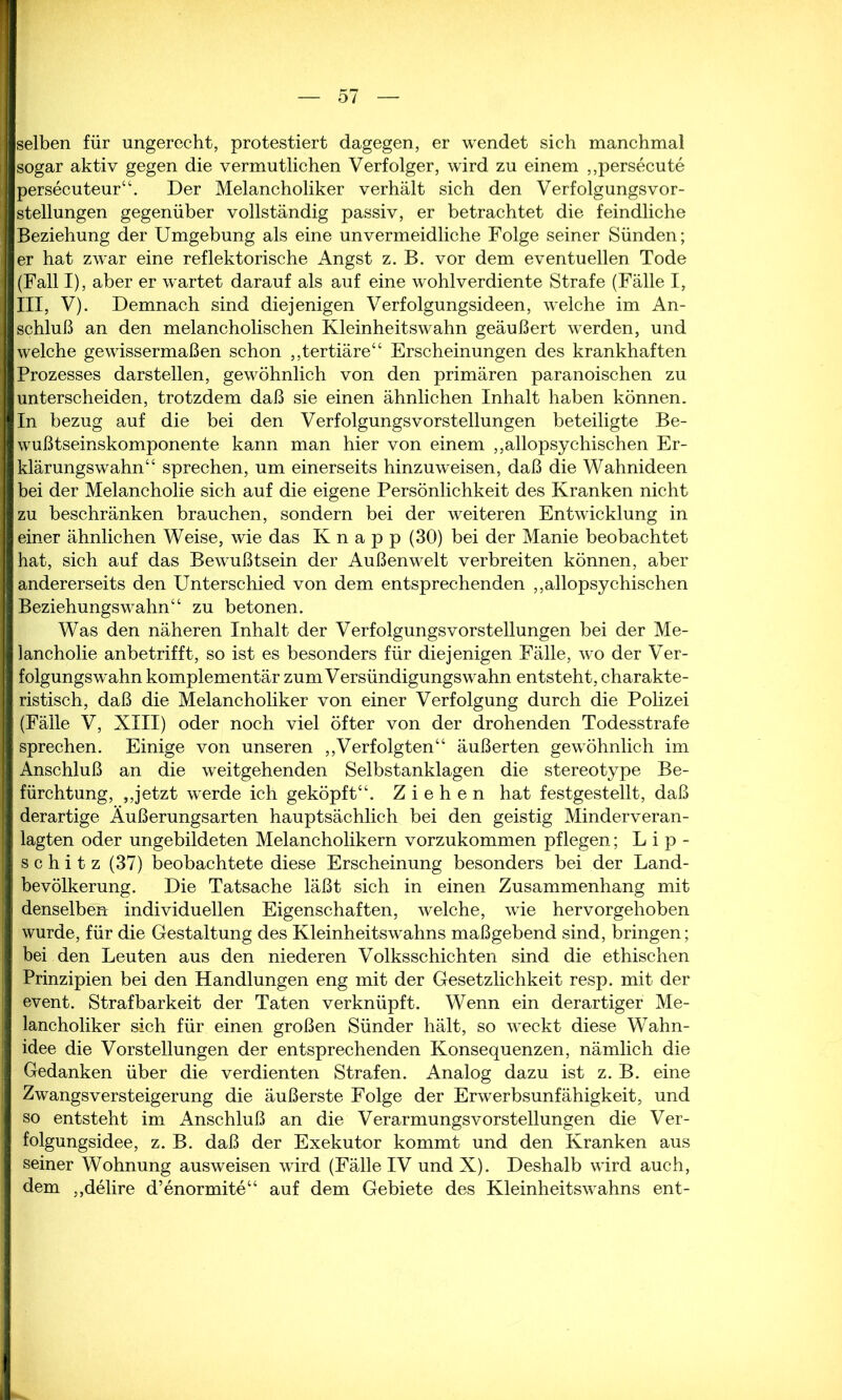 fflselben für ungerecht, protestiert dagegen, er wendet sich manchmal sogar aktiv gegen die vermutlichen Verfolger, wird zu einem „persecute persecuteur“. Der Melancholiker verhält sich den VerfolgungsVor- stellungen gegenüber vollständig passiv, er betrachtet die feindliche Beziehung der Umgebung als eine unvermeidliche Folge seiner Sünden; er hat zwar eine reflektorische Angst z. B. vor dem eventuellen Tode (Fall I), aber er wartet darauf als auf eine wohlverdiente Strafe (Fälle I, III, V). Demnach sind diejenigen Verfolgungsideen, welche im An- schluß an den melancholischen Kleinheitswahn geäußert werden, und welche gewissermaßen schon „tertiäre“ Erscheinungen des krankhaften Prozesses darstellen, gewöhnlich von den primären paranoischen zu unterscheiden, trotzdem daß sie einen ähnlichen Inhalt haben können. In bezug auf die bei den Verfolgungs Vorstellungen beteiligte Be- wußtseinskomponente kann man hier von einem „allopsychischen Er- klärungswahn“ sprechen, um einerseits hinzuweisen, daß die Wahnideen bei der Melancholie sich auf die eigene Persönlichkeit des Kranken nicht zu beschränken brauchen, sondern bei der weiteren Entwicklung in einer ähnlichen Weise, wie das Knapp (30) bei der Manie beobachtet hat, sich auf das Bewußtsein der Außenwelt verbreiten können, aber andererseits den Unterschied von dem entsprechenden „allopsychischen Beziehungswahn“ zu betonen. Was den näheren Inhalt der Verfolgungsvorstellungen bei der Me- lancholie anbetrifft, so ist es besonders für diejenigen Fälle, wo der Ver- folgungswahn komplementär zum Versündigungswahn entsteht, charakte- ristisch, daß die Melancholiker von einer Verfolgung durch die Polizei (Fälle V, XIII) oder noch viel öfter von der drohenden Todesstrafe sprechen. Einige von unseren „Verfolgten“ äußerten gewöhnlich im Anschluß an die weitgehenden Selbstanklagen die stereotype Be- fürchtung, „jetzt werde ich geköpft“. Ziehen hat festgestellt, daß derartige Äußerungsarten hauptsächlich bei den geistig Minderveran- lagten oder ungebildeten Melancholikern vorzukommen pflegen; Lip- s c h i t z (37) beobachtete diese Erscheinung besonders bei der Land- bevölkerung. Die Tatsache läßt sich in einen Zusammenhang mit denselben individuellen Eigenschaften, welche, wie hervorgehoben wurde, für die Gestaltung des Kleinheitswahns maßgebend sind, bringen; bei den Leuten aus den niederen Volksschichten sind die ethischen Prinzipien bei den Handlungen eng mit der Gesetzlichkeit resp. mit der event. Strafbarkeit der Taten verknüpft. Wenn ein derartiger Me- lancholiker sich für einen großen Sünder hält, so weckt diese Wahn- idee die Vorstellungen der entsprechenden Konsequenzen, nämlich die Gedanken über die verdienten Strafen. Analog dazu ist z. B. eine Zwangsversteigerung die äußerste Folge der Erwerbsunfähigkeit, und so entsteht im Anschluß an die VerarmungsVorstellungen die Ver- folgungsidee, z. B. daß der Exekutor kommt und den Kranken aus seiner Wohnung ausweisen wird (Fälle IV und X). Deshalb wird auch, dem „delire d’enormite“ auf dem Gebiete des Kleinheitswahns ent-
