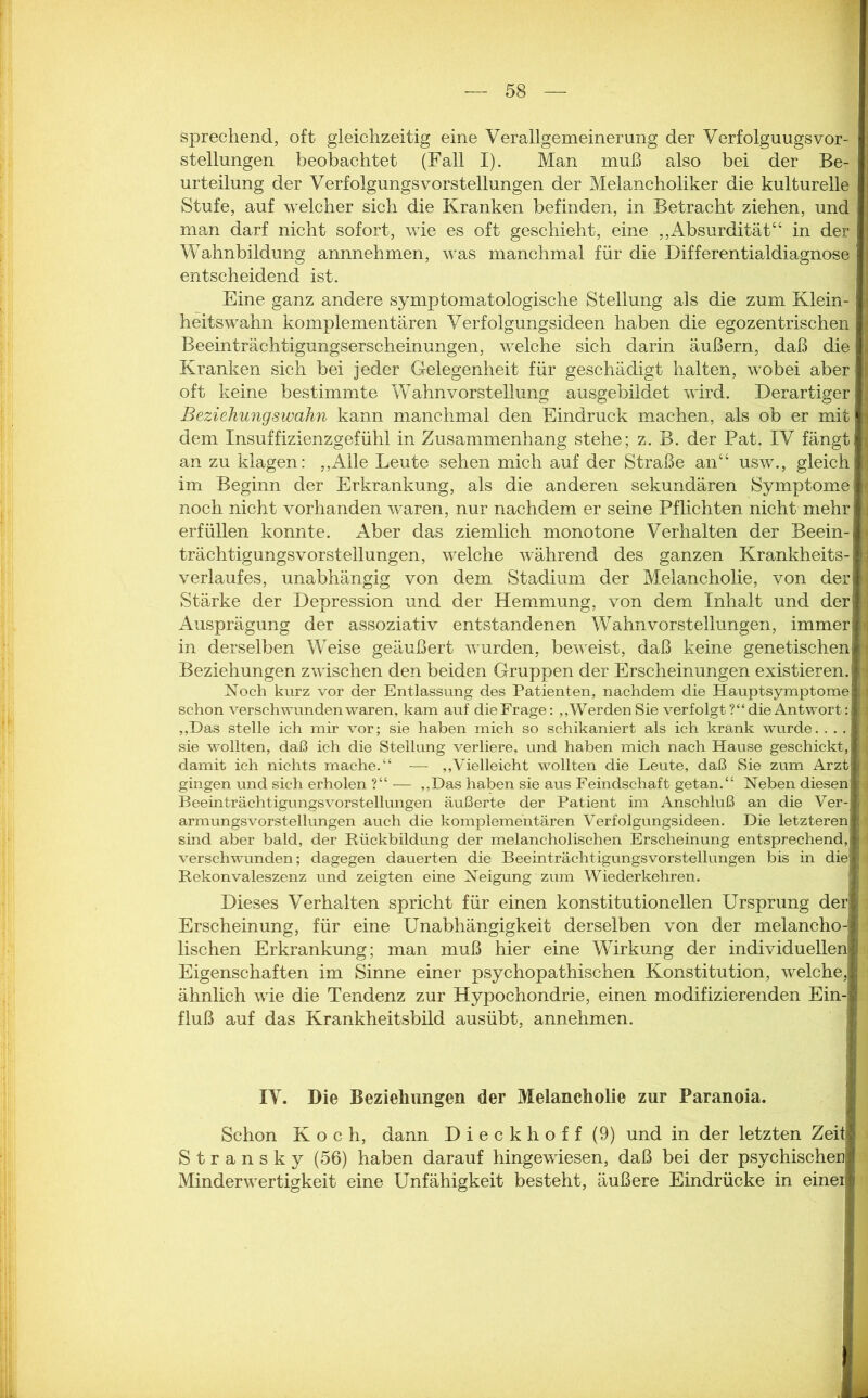 sprechend, oft gleichzeitig eine Verallgemeinerung der VerfolguugsVor- stellungen beobachtet (Fall I). Man muß also bei der Be- urteilung der VerfolgungsVorstellungen der Melancholiker die kulturelle Stufe, auf welcher sich die Kranken befinden, in Betracht ziehen, und man darf nicht sofort, wie es oft geschieht, eine ,,Absurdität44 in der Wahnbildung annnehmen, was manchmal für die Differentialdiagnose entscheidend ist. Eine ganz andere symptomatologische Stellung als die zum Klein- heitswahn komplementären Verfolgungsideen haben die egozentrischen Beeinträchtigungserscheinungen, welche sich darin äußern, daß die Kranken sich bei jeder Gelegenheit für geschädigt halten, wobei aber oft keine bestimmte Wahnvorstellung ausgebildet wird. Derartiger Beziehungswahn kann manchmal den Eindruck machen, als ob er mit dem Insuffizienzgefühl in Zusammenhang stehe; z. B. der Pat. IV fängt an zu klagen: ,,Alle Leute sehen mich auf der Straße an“ usw., gleich im Beginn der Erkrankung, als die anderen sekundären Symptome noch nicht vorhanden waren, nur nachdem er seine Pflichten nicht mehr erfüllen konnte. Aber das ziemlich monotone Verhalten der Beein- trächtigungsvorstellungen, welche während des ganzen Krankheits- verlaufes, unabhängig von dem Stadium der Melancholie, von der Stärke der Depression und der Hemmung, von dem Inhalt und der Ausprägung der assoziativ entstandenen Wahnvorstellungen, immer in derselben Weise geäußert wurden, beweist, daß keine genetischen Beziehungen zwischen den beiden Gruppen der Erscheinungen existieren, d Noch kurz vor der Entlassung des Patienten, nachdem die Hauptsymptome I schon verschwunden waren, kam auf die Frage: „Werden Sie verfolgt ?“ die Antwort: I „Das stelle ich mir vor; sie haben mich so schikaniert als ich krank wurde. ... I sie wollten, daß ich die Stellung verliere, und haben mich nach Hause geschickt, J damit ich nichts mache.“ — „Vielleicht wollten die Leute, daß Sie zum Arzt 1 gingen und sich erholen ?“— „Das haben sie aus Feindschaft getan.“ Neben diesen I Beeinträchtigungsvorstellungen äußerte der Patient im Anschluß an die Ver-I armungsvorstellungen auch die komplementären Verfolgungsideen. Die letzteren sind aber bald, der Rückbildung der melancholischen Erscheinung entsprechend, verschwunden; dagegen dauerten die Beeinträchtigungsvorstellungen bis in die Rekonvaleszenz und zeigten eine Neigung zum Wiederkehren. Dieses Verhalten spricht für einen konstitutionellen Ursprung der : Erscheinung, für eine Unabhängigkeit derselben von der melancho-1 i lischen Erkrankung; man muß hier eine Wirkung der individuellen Eigenschaften im Sinne einer psychopathischen Konstitution, welche, ; ähnlich wie die Tendenz zur Hypochondrie, einen modifizierenden Ein- fluß auf das Krankheitsbild ausübt, annehmen. IV. Die Beziehungen der Melancholie zur Paranoia. Schon Koch, dann D i e c k h o f f (9) und in der letzten Zeit Stransky (56) haben darauf hingewiesen, daß bei der psychischen Minderwertigkeit eine Unfähigkeit besteht, äußere Eindrücke in einer