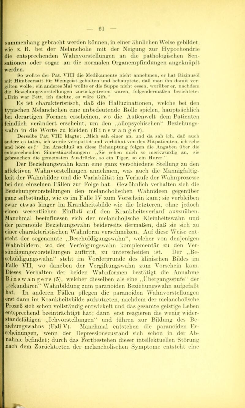 <)l sammenhang gebracht werden können, in einer ähnlichen Weise gebildet, wie z. B. bei der Melancholie mit der Neigung zur Hypochondrie* die entsprechenden Wahnvorstellungen an die pathologischen Sen sationen oder sogar an die normalen Organempfindungen angeknüpft werden. So wollte der Pat. VIII die Medikamente nicht annehinen, er hat Rizinuaüt mit Himbeersaft für Weingeist gehalten und behauptete. daß man ihn damit vor giften wolle; ein anderes Mal wollte er die Suppe nicht essen, worüber er, nachdem die Beziehungsvorstellungen zurückgetreten waren, folgendermaßen berichtete: ,,Drin war Fett, ich dachte, es wäre Gift.“ Es ist charakteristisch, daß die Halluzinationen, welche bei den typischen Melancholien eine unbedeutende Rolle spielen, hauptsächlich bei derartigen Formen erscheinen, wo die Außenwelt dem Patienten feindlich verändert erscheint, um den ,,allopsychischen“ Beziehung* wahn in die Worte zu kleiden (B i n s w a n g e r). Derselbe Pat. VIII klagte: „Mich sah einer an, und da sah ich, daß auch andere es taten, ich werde verspottet und verhöhnt von den Mitpatienten, ich sehe und höre es !“ Im Anschluß an diese Behauptung folgen die Angaben über die entsprechenden Sinnestäuschungen: „Sie sehen mich so merkwürdig an. sie gebrauchen die gemeinsten Ausdrücke, so ein Tiger, so ein Hurer.“ Der Beziehungswahn kann eine ganz verschiedene Stellung zu den affektiven Wahnvorstellungen annehmen, was auch die Mannigfaltig- keit der Wahnbilder und die Variabilität im Verlaufe der Wahnprozesse bei den einzelnen Fällen zur Folge hat. Gewöhnlich verhalten sich die Beziehungsvorstellungen den melancholischen Wahnideen gegenüber ganz selbständig, wie es im Falle IV zum Vorschein kam; sie verbleiben zwar etwas länger im Krankheitsbilde wie die letzteren, ohne jedoch leinen wesentlichen Einfluß auf den Krankheitsverlauf auszuüben. I* Manchmal beeinflussen sich der melancholische Kleinheitswahn und der paranoide Beziehungswahn beiderseits dermaßen, daß sie sich zu einer charakteristischen Wahnform verschmelzen. Auf diese Weise ent- I steht der sogenannte „Beschuldigungswahn”, welcher von denjenigen I Wahnbildern, wo der Verfolgungswahn komplementär zu den Ver- I sündigungsvorstellungen auftritt, zu unterscheiden ist. Der ,,Be- I schuldigungswahn“ steht im Vordergründe des klinischen Bildes im I Falle VII, wo daneben der Vergiftungswahn zum Vorschein kam. I Dieses Verhalten der beiden Wahnformen bestätigt die Annahme I Binswangers (5), welcher dieselben als eine „Übergangsstufe” der I „sekundären” Wahnbildung zum paranoiden Beziehungswahn aufgefaßt I hat. In anderen Fällen pflegen die paranoiden Wahnvorstellungen I erst dann im Krankheitsbilde aufzutreten, nachdem der melancholische I Prozeß sich schon vollständig entwickelt und das gesamte geistige Leben ] entsprechend beeinträchtigt hat; dann erst reagieren die wenig wider- I standsfälligen ,,IchvorsteUungen” und führen zur Bildung des Be- I ziehungswahns (Fall V). Manchmal entstehen die paranoiden Er- I scheinungen, wenn der Depressionszustand sich schon in der Ab- I nähme befindet: durch das Fortbestehen dieser intellektuellen Störung 9 nach dem Zurücktreten der melancholischen Symptome entsteht eine