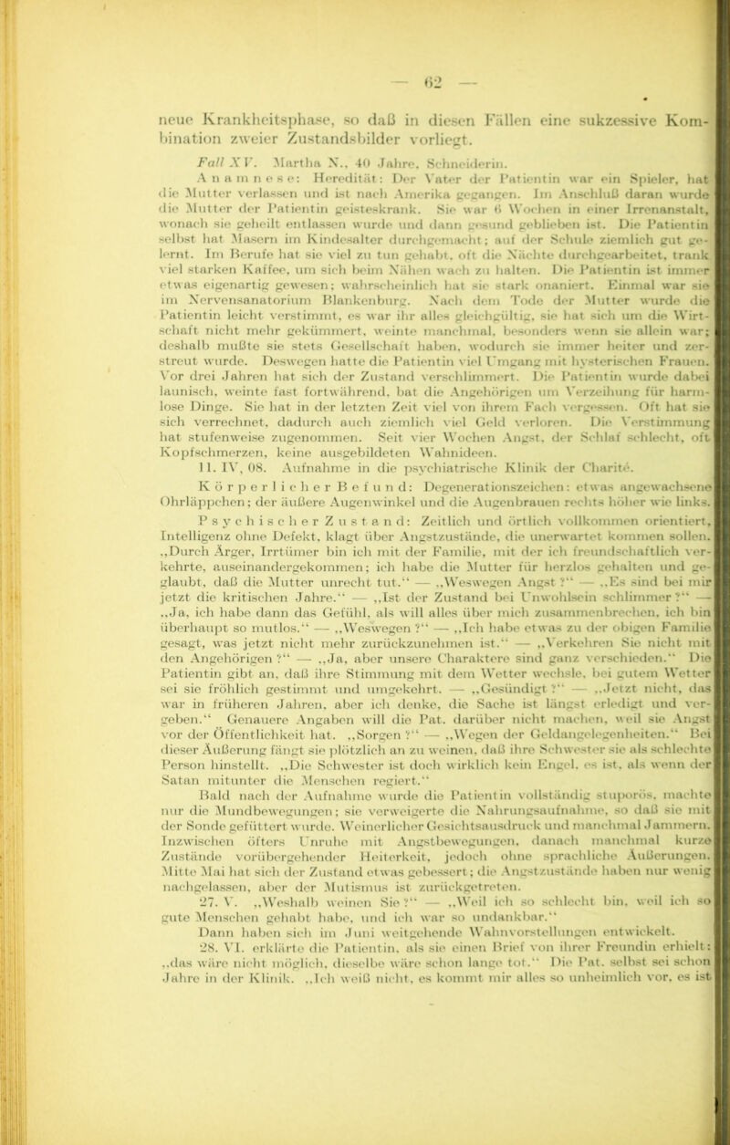 neue Krankheitsphase, so daß in diesen Fällen eine sukzessive Kom- bination zweier Zustandsbilder vorliegt. Fall XV. Martha X., 40 Jahre, Schneiderin. Anamnese: Heredität: Der Vater der Patientin war ein Spieler, hat die Mutter verlassen und ist nach Amerika gegangen. Im Anschluß daran wurde die Mutter der Patientin geisteskrank. Sie war t> Wochen in einer Irrenanstalt, wonach sie geheilt entlassen wurde und dann gesund geblieben ist. Die Patientin selbst hat Masern im Kindcsalter durchgemacht; auf der Schule ziemlich gut ge-« lernt. Im Berufe hat sie viel zu tun gehabt, oft die Nächte durchgearbeitet, trank viel starken Kaffee, um sich beim Nähen wach zu halten. Die Patientin ist immer etwas eigenartig gewesen; wahrscheinlich hat sie stark onaniert. Einmal war sie im Nervensanatorium Blankenburg. Nach dem Tode der Mutter wurde die Patientin leicht verstimmt, es war ihr alles gleichgültig, sie hat sich um die Wirt- schaft nicht mehr gekümmert, weinte manchmal, besonders wenn sie allein war; deshalb mußte sie stets Gesellschaft haben, wodurch sie immer heiter und zer- streut wurde. Deswegen hatte die Patientin viel Umgang mit hysterischen Frauen. Vor drei Jahren hat sich der Zustand verschlimmert. Die Patientin wurde dabei launisch, weinte fast fortwährend, bat die Angehörigen um Verzeihung für harm- lose Dinge. Sie hat in der letzten Zeit viel von ihrem Fach vergessen. Oft hat sie sich verrechnet, dadurch auch ziemlich viel Geld verloren. Die Verstimmung hat stufenweise zugenommen. Seit vier Wochen Angst, der Schlaf schlecht, oft Kopfschmerzen, keine ausgebildeten Wahnideen. 11. IV, 08. Aufnahme in die psychiatrische Klinik der Charite. Körperlicher Befund: Degenerationszeichen: etwas ange wachse ne Ohrläppchen; der äußere Augenwinkel und die Augenbrauen rechts höher wie links. Psychischer Zustand: Zeitlich und örtlich vollkommen orientiert, Intelligenz ohne Defekt, klagt über Angstzustände, die unerwartet kommen sollen. .,Durch Arger, Irrtümer bin ich mit der Familie, mit der ich freundschaftlich ver- kehrte, auseinandergekommen; ich habe die Mutter für herzlos gehalten und ge- glaubt, daß die Mutter unrecht tut.“ — ,.Weswegen Angst ?“ — ,,Es sind bei mir jetzt die kritischen Jahre.“ — „Ist der Zustand bei Unwohlsein schlimmer?“ —i ..Ja, ich habe dann das Gefühl, als will alles über mich zusammenbrechen, ich bin überhaupt so mutlos.“ — „Weswegen ?“ — „Ich habe etwas zu der obigen Familie gesagt, was jetzt nicht mehr zurückzunehmen ist.“ — „Verkehren Sie nicht mit den Angehörigen ?“ — „Ja, aber unsere Charaktere sind ganz verschieden. Die Patientin gibt an, daß ihre Stimmung mit dem Wetter wechsle, bei gutem Wetter sei sie fröhlich gestimmt und umgekehrt. — „Gesündigt ? — ,,Jetzt nicht, das war in früheren Jahren, aber ich denke, die Sache ist längst erledigt und ver-j geben.“ Genauere Angaben will die Pat. darüber nicht machen, weil sie Angst vor der Öffentlichkeit hat. „Sorgen ?“ — „Wegen der Geldangelegenheiten.“ Bei dieser Äußerung fängt sie plötzlich an zu weinen, daß ihre Schwester sie als schlechte Person hinstellt. „Die Schwester ist doch wirklich kein Engel, es ist. als wenn der Satan mitunter die Menschen regiert.“ Bald nach der Aufnahme wurde die Patientin vollständig stuporös, machte nur die Mundbewegungen; sie verweigerte die Nahrungsaufnahme, so daß sie mit der Sonde gefüttert wurde. W einerlicher Gesichtsausdruck und manchmal Jammern. Inzwischen öfters Unruhe mit Angstbewegungen, danach manchmal kurze Zustände vorübergehender Heiterkeit, jedoch ohne sprachliche Äußerungen! Mitte Mai hat sich der Zustand etwas gebessert; die Angstzustände haben nur wenig nachgelassen, aber der Mutismus ist zurückgetreten. 27. V. „Weshalb weinen Sie ?“ — „Weil ich so schlecht bin, weil ich so gute Menschen gehabt habe, und ich war so undankbar.“ Dann haben sich im Juni weitgehende Wahnvorstellungen entwickelt. 28. VI. erklärte die Patientin, als sie einen Brief von ihrer Freundin erhielt: „das wäre nicht möglich, dieselbe wäre schon lange tot. Die Pat. selbst sei schon Jahre in der Klinik. „Ich weiß nicht, es kommt mir alles so unheimlich vor. es ist