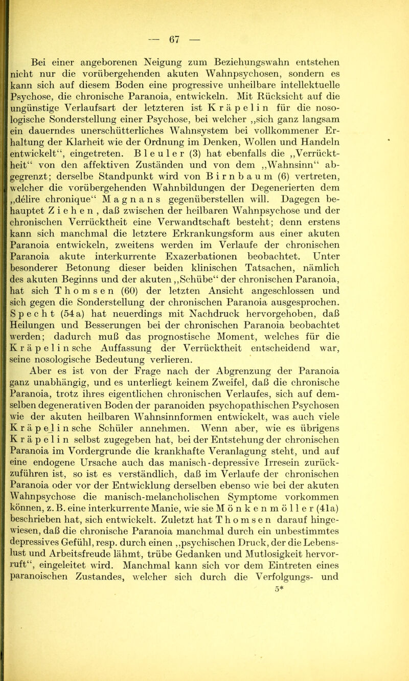 Bei einer angeborenen Neigung zum Beziehungswahn entstehen nicht nur die vorübergehenden akuten Wahnpsychosen, sondern es kann sich auf diesem Boden eine progressive unheilbare intellektuelle Psychose, die chronische Paranoia, entwickeln. Mit Rücksicht auf die ungünstige Verlaufsart der letzteren ist Kräpelin für die noso- logische Sonderstellung einer Psychose, bei welcher ,,sich ganz langsam ein dauerndes unerschütterliches Wahnsystem bei vollkommener Er- haltung der Klarheit wie der Ordnung im Denken, Wollen und Handeln entwickelt“, eingetreten. Bleuler (3) hat ebenfalls die „Verrückt- heit“ von den affektiven Zuständen und von dem „Wahnsinn“ ab- gegrenzt; derselbe Standpunkt wird von Birnbaum (6) vertreten, welcher die vorübergehenden Wahnbildungen der Degenerierten dem „delire chronique“ M a g n a n s gegenüberstellen will. Dagegen be- hauptet Ziehen, daß zwischen der heilbaren Wahnpsychose und der chronischen Verrücktheit eine Verwandtschaft besteht; denn erstens kann sich manchmal die letztere Erkrankungsform aus einer akuten Paranoia entwickeln, zweitens werden im Verlaufe der chronischen Paranoia akute interkurrente Exazerbationen beobachtet. Unter besonderer Betonung dieser beiden klinischen Tatsachen, nämlich des akuten Beginns und der akuten „Schübe“ der chronischen Paranoia, hat sich T h o m s e n (60) der letzten Ansicht angeschlossen und sich gegen die Sonderstellung der chronischen Paranoia ausgesprochen. Specht (54a) hat neuerdings mit Nachdruck hervorgehoben, daß Heilungen und Besserungen bei der chronischen Paranoia beobachtet werden; dadurch muß das prognostische Moment, welches für die Kräpelin sehe Auffassung der Verrücktheit entscheidend war, seine nosologische Bedeutung verlieren. Aber es ist von der Frage nach der Abgrenzung der Paranoia ganz unabhängig, und es unterliegt keinem Zweifel, daß die chronische Paranoia, trotz ihres eigentlichen chronischen Verlaufes, sich auf dem- selben degenerativen Boden der paranoiden psychopathischen Psychosen wie der akuten heilbaren Wahnsinnformen entwickelt, was auch viele K r ä p eJ i n sehe Schüler annehmen. Wenn aber, wie es übrigens Kräpelin selbst zugegeben hat, bei der Entstehung der chronischen Paranoia im Vordergründe die krankhafte Veranlagung steht, und auf eine endogene Ursache auch das manisch-depressive Irresein zurück- zuführen ist, so ist es verständlich, daß im Verlaufe der chronischen Paranoia oder vor der Entwicklung derselben ebenso wie bei der akuten Wahnpsychose die manisch-melancholischen Symptome Vorkommen können, z. B. eine interkurrente Manie, wie sieMönkenmöller (41a) beschrieben hat, sich entwickelt. Zuletzt hat T h o m s e n darauf hinge- wiesen, daß die chronische Paranoia manchmal durch ein unbestimmtes depressives Gefühl, resp. durch einen „psychischen Druck, der die Lebens- lust und Arbeitsfreude lähmt, trübe Gedanken und Mutlosigkeit hervor- ruft“, eingeleitet wird. Manchmal kann sich vor dem Eintreten eines paranoischen Zustandes, welcher sich durch die Verfolgungs- und 5*