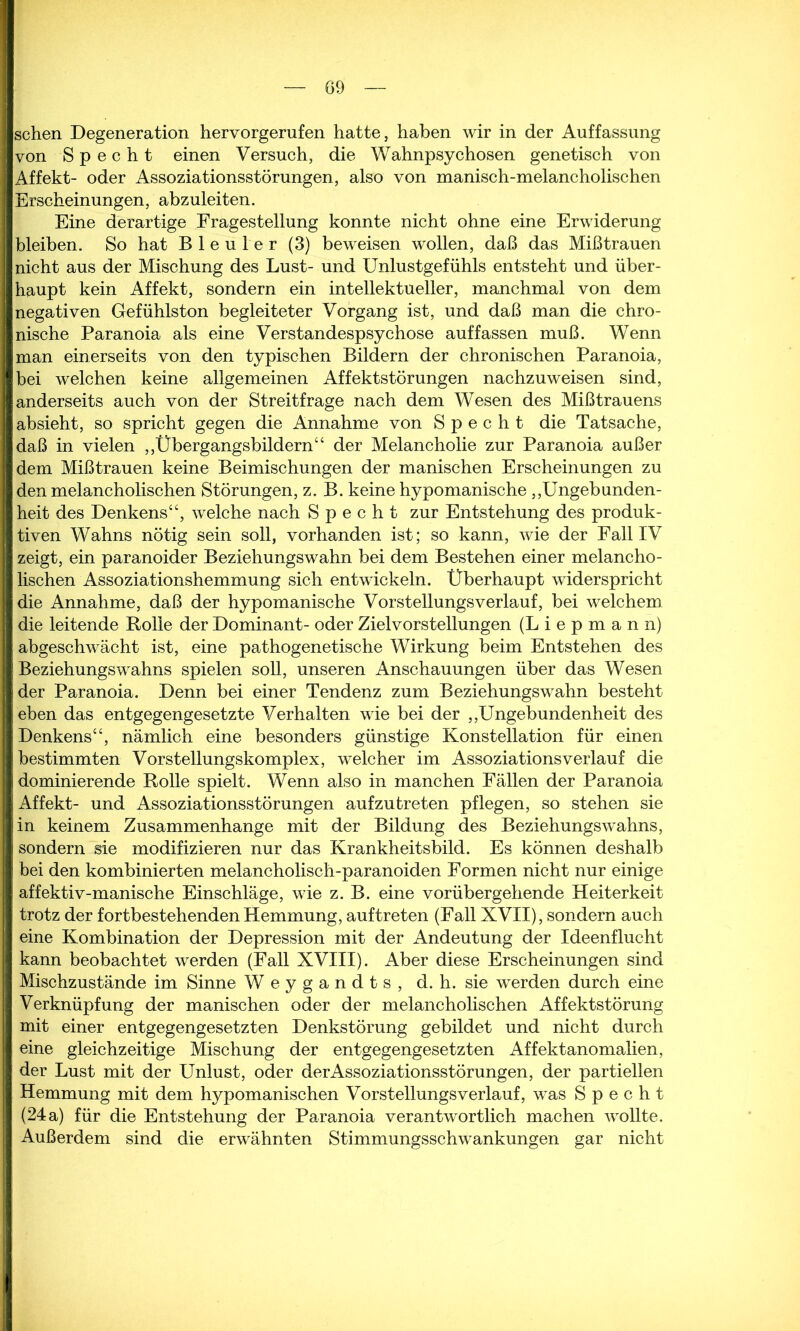 sehen Degeneration hervorgerufen hatte, haben wir in der Auffassung von Specht einen Versuch, die Wahnpsychosen genetisch von Affekt- oder Assoziationsstörungen, also von manisch-melancholischen Erscheinungen, abzuleiten. Eine derartige Fragestellung konnte nicht ohne eine Erwiderung bleiben. So hat Bleuler (3) beweisen wollen, daß das Mißtrauen nicht aus der Mischung des Lust- und Unlustgefühls entsteht und über- haupt kein Affekt, sondern ein intellektueller, manchmal von dem negativen Gefühlston begleiteter Vorgang ist, und daß man die chro- nische Paranoia als eine Verstandespsychose auf fassen muß. Wenn man einerseits von den typischen Bildern der chronischen Paranoia, bei welchen keine allgemeinen Affektstörungen nachzuweisen sind, anderseits auch von der Streitfrage nach dem Wesen des Mißtrauens absieht, so spricht gegen die Annahme von Specht die Tatsache, daß in vielen „Übergangsbildern“ der Melancholie zur Paranoia außer dem Mißtrauen keine Beimischungen der manischen Erscheinungen zu den melancholischen Störungen, z. B. keine hypomanische „Ungebunden- heit des Denkens“, welche nach Specht zur Entstehung des produk- tiven Wahns nötig sein soll, vorhanden ist; so kann, wie der Fall IV zeigt, ein paranoider Beziehungswahn bei dem Bestehen einer melancho- lischen Assoziationshemmung sich entwickeln. Überhaupt widerspricht die Annahme, daß der hypomanische Vorstellungsverlauf, bei welchem die leitende Rolle der Dominant- oder Zielvorstellungen (L i e p m a n n) abgeschwächt ist, eine pathogenetische Wirkung beim Entstehen des Beziehungswahns spielen soll, unseren Anschauungen über das Wesen der Paranoia. Denn bei einer Tendenz zum Beziehungswahn besteht eben das entgegengesetzte Verhalten wie bei der „Ungebundenheit des Denkens“, nämlich eine besonders günstige Konstellation für einen bestimmten Vorstellungskomplex, welcher im Assoziationsverlauf die dominierende Rolle spielt. Wenn also in manchen Fällen der Paranoia Affekt- und Assoziationsstörungen aufzutreten pflegen, so stehen sie in keinem Zusammenhänge mit der Bildung des Beziehungswahns, sondern sie modifizieren nur das Krankheitsbild. Es können deshalb bei den kombinierten melancholisch-paranoiden Formen nicht nur einige affektiv-manische Einschläge, wie z. B. eine vorübergehende Heiterkeit trotz der fortbestehenden Hemmung, auftreten (Fall XVII), sondern auch eine Kombination der Depression mit der Andeutung der Ideenflucht kann beobachtet werden (Fall XVIII). Aber diese Erscheinungen sind Mischzustände im Sinne Weygandts, d.h. sie werden durch eine Verknüpfung der manischen oder der melancholischen Affektstörung mit einer entgegengesetzten Denkstörung gebildet und nicht durch eine gleichzeitige Mischung der entgegengesetzten Affektanomalien, der Lust mit der Unlust, oder derAssoziationsstörungen, der partiellen Hemmung mit dem hypomanischen Vorstellungs verlauf, was Specht (24a) für die Entstehung der Paranoia verantwortlich machen wollte. Außerdem sind die erwähnten Stimmungsschwankungen gar nicht