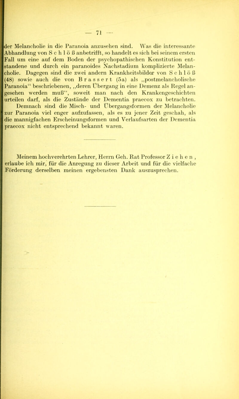 der Melancholie in die Paranoia anzusehen sind. Was die interessante Abhandlung von Schloß anbetrifft, so handelt es sich bei seinem ersten Fall um eine auf dem Boden der psychopathischen Konstitution ent- standene und durch ein paranoides Nachstadium komplizierte Melan- cholie. Dagegen sind die zwei andern Krankheitsbilder von Schloß (48) sowie auch die von B r a s s e r t (5 a) als „postmelancholische Paranoia“ beschriebenen, „deren Übergang in eine Demenz als Regel an- gesehen werden muß“, soweit man nach den Krankengeschichten urteilen darf, als die Zustände der Dementia praecox zu betrachten. Demnach sind die Misch- und Übergangsformen der Melancholie zur Paranoia viel enger aufzufassen, als es zu jener Zeit geschah, als die mannigfachen Erscheinungsformen und Verlaufsarten der Dementia praecox nicht entsprechend bekannt waren. Meinem hochverehrten Lehrer, Herrn Geh. Rat Professor Ziehen, erlaube ich mir, für die Anregung zu dieser Arbeit und für die vielfache Förderung derselben meinen ergebensten Dank auszusprechen.