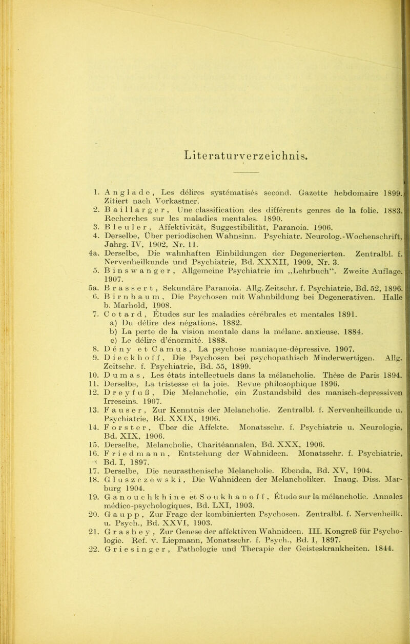 Literaturverzeichnis. 1. Anglade, Les delires systematises second. Gazette hebdomaire 1899J Zitiert nach Vorkastner’. 2. Baillarger, Une Classification des differents genres de la folie. 1883. Recherches sur les maladies mentales. 1890. 3. Bleuler, Affektivität, Suggestibilität, Paranoia. 1906. 4. Derselbe, Über periodischen Wahnsinn. Psychiatr. Neurolog.-Wochenschrift, Jahrg. IV, 1902, Nr. 11. 4a. Derselbe, Die wahnhaften Einbildungen der Degenerierten. Zentralbl. f. Nervenheilkunde und Psychiatrie, Bd. XXXII, 1909, Nr. 3. 5. Binswanger, Allgemeine Psychiatrie im „Lehrbuch“. Zweite Auflage. 1907. 5a. Brassert, Sekundäre Paranoia. Allg. Zeitschr. f. Psychiatrie, Bd. 52, 1896. 6. Birnbaum, Die Psychosen mit Wahnbildung bei Degenerativen. Halle b. Marhold, 1908. 7. C o t a r d , Ütudes sur les maladies cerebrales et mentales 1891. a) Du delire des negations. 1882. b) La perte de la vision mentale dans la melanc. anxieuse. 1884. c) Le delire d’enormite. 1888. 8. Deny et Camus, La psychose maniaque-depressive. 1907. 9. Dieckhoff, Die Psychosen bei psychopathisch Minderwertigen. Allg. Zeitschr. f. Psychiatrie, Bd. 55, 1899. 10. Dumas, Les etats intellectuels dans la melancholie. These de Paris 1894. 11. Derselbe, La tristesse et la joie. Revue philosophique 1896. 12. Dreyfuß, Die Melancholie, ein Zustandsbild des manisch-depressiven Irreseins. 1907. 13. Fauser, Zur Kenntnis der Melancholie. Zentralbl. f. Nervenheilkunde u. Psychiatrie, Bd. XXIX, 1906. 14. Förster, Über die Affekte. Monatsschr. f. Psychiatrie u. Neurologie, Bd. XIX, 1906. 15. Derselbe, Melancholie, Chariteannalen, Bd. XXX, 1906. 16. Fried mann, Entstehung der Wahnideen. Monatsschr. f. Psychiatrie, Bd. I, 1897. 17. Derselbe, Die neurasthenische Melancholie. Ebenda, Bd. XV, 1904. 18. Gluszczewski, Die Wahnideen der Melancholiker. Inaug. Diss. Mar- burg 1904. 19. Ganouchkhine etSoukhanoff, Ütude sur la melancholie. Annales medico-psychologiques, Bd. LXI, 1903. 20. G a u p p , Zur Frage der kombinierten Psychosen. Zentralbl. f. Nervenheilk. u. Psych., Bd. XXVI, 1903. 21. Grashey, Zur Genese der affektiven Wahnideen. III. Kongreß für Psycho- logie. Ref. v. Liepmann, Monatsschr, f. Psych., Bd. I, 1897. 22. Griesinger, Pathologie und Therapie der Geisteskrankheiten. 1844.