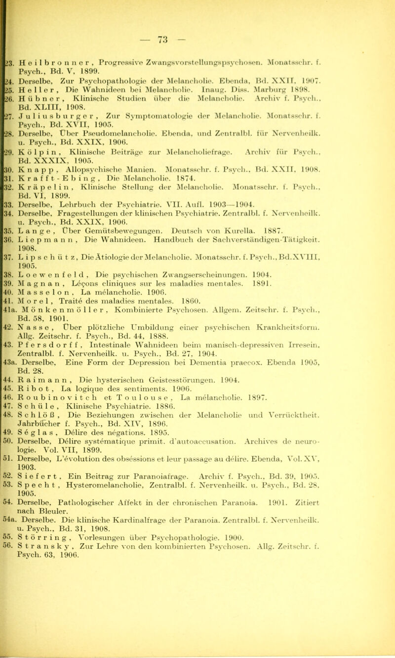 23. Heilbronner , Progressive Zwangsvorstellungspsychosen. Monatsschr. f. Psych., Bd. V, 1899. 24. Derselbe, Zur Psychopathologie der Melancholie. Ebenda, Bd. XXU, 1907. 25. Heller, Die Wahnideen bei Melancholie. Inaug. Diss. Marburg 1898. 26. Hübner, Klinische Studien über die Melancholie. Archiv f. Psych.. Bd. XLIII, 1908. 27. Juliusburger, Zur Svmptomatologie der Melancholie. Monatsschr. f. Psych., Bd. XVII, 1905. 28. Derselbe, Über Pseudomelancholie. Ebenda, und Zentralbi. für Nervenheilk. u. Psych., Bd. XXIX, 1906. 29. K ölpin. Klinische Beiträge zur Melancholiefrage. Archiv für Psych.. Bd. XXXIX. 1905. 30. Knapp, Allopsychische Manien. Monatsschr. f. Psych., Bd. XXII, 1908. 31. Krafft-Ebing, Die Melancholie. 1874. 32. Kräpelin, Klinische Stellung der Melancholie. Monatsschr. f. Psych.. Bd. VI, 1899. 33. Derselbe, Lehrbuch der Psychiatrie. A’II. Aufl. 1903—1904. 34. Derselbe, Fragestellungen der klinischen Psychiatrie. Zentralbi. f. Nervenheilk. u. Psych., Bd. XXIX, 1906. 35. Lange, Über Gemütsbewegungen. Deutsch von Kurella. 1887. 36. Liepmann, Die Wahnideen. Handbuch der Sachverständigen-Tätigkeit. 1908. 37. Lipschütz, Die Ätiologie der Melancholie. Monatsschr. f. Psych., Bd. XVIII, 1905. 38. Loewenfeld, Die psychischen Zwangserscheinungen. 1904. 39. Magnan, Le^ons cliniques sur les maladies mentales. 1891. 40. M a s s e 1 o n . La melancholie. 1906. 41. Morel, Traite des maladies mentales. 1860. 41a. Mönkenmöller, Kombinierte Psvchosen. Allgem. Zeitschr. f. Psvch., Bd. 58, 1901. 42. Nasse, Über plötzliche Umbildung einer psychischen Krankheitsform. Allg. Zeitschr. f. Psych., Bd. 44, 1888. 43. Pfersdorf f, Intestinale Wahnideen beim manisch-depressiven Irresein, Zentralbi. f. Nervenheilk. u. Psych., Bd. 27, 1904. 43a. Derselbe, Eine Form der Depression bei Dementia praecox. Ebenda 1905, Bd. 28. 44. Raimann, Die hysterischen Geistesstörungen. 1904. 45. R i b o t , La logique des Sentiments. 1906. 46. Roubinovitch et Toulouse, La melancholie. 1897. 47. S c h ü 1 e , Klinische Psychiatrie. 1886. 48. Schloß, Die Beziehungen zwischen der Melancholie und Verrücktheit. Jahrbücher f. Psych., Bd. XIV, 1896. 49. Seglas, Delire des negations. 1895. 50. Derselbe, Delire systematique primit. d'autoaccusation. Archives de neuro- logie. Vol. VII, 1899. 51. Derselbe, L’evolution des obsessions et leur passage au delire. Ebenda, Vol. XV, 1903. ! 52. Siefert. Ein Beitrag zur Paranoiafrage. Archiv f. Psych., Bd. 39, 1905. 53. Specht , Hysteromelancholie, Zentralbi. f. Nervenheilk. u. Psych., Bd. 28. 1905. 54. Derselbe, Pathologischer Affekt in der chronischen Paranoia. 1901. Zitiert nach Bleuler. 54a. Derselbe. Die klinische Kardinalfrage der Paranoia. Zentralbi. f. Nervenheilk. u. Psych., Bd. 31, 1908. 55. Störring, Vorlesungen über Psychopathologie. 1900. 56. Stransky, Zur Lehre von den kombinierten Psychosen. Allg. Zeitschr. f. Psych. 63, 1906.