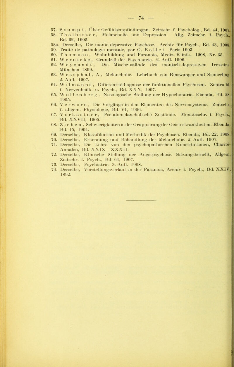 57. Stumpf, Über Gefühlsempfindungen. Zeitschr. f. Psycholog., Bd. 44, 1907. 58. Thalbitzer, Melancholie und Depression. Allg. Zeitschr. f. Psych., Bd. 62, 1905. 58a. Derselbe, Die manio-depressive Psychose. Archiv für Psych., Bd. 43, 1908. 59. Traite de pathologie mentale, par G. Ballet. Paris 1903. 60. T h o m s e n , Wahnbildung und Paranoia, Mediz. Klinik. 1908, Nr. 35. 61. Wernicke, Grundriß der Psychiatrie. 2. Aufl. 1906. 62. Weygandt, Die Mischzustände des manisch-depressiven Irreseins. München 1899. 63. Westphal, A., Melancholie. Lehrbuch von Binswanger und Siemerling. 2. Aufl. 1907. 64. Wilmanns, Differentialdiagnose der funktionellen Psychosen. Zentralbl. f. Nervenheilk. u. Psych., Bd. XXX, 1907. 65. Wollenberg, Nosologische Stellung der Hypochondrie. Ebenda, Bd. 28. 1905. 66. V e r w o r n , Die Vorgänge in den Elementen des Nervensystems. Zeitschr, f. allgem. Physiologie, Bd. VI, 1906. 67. Vorkastner, Pseudomelancholische Zustände. Monatsschr. f. Psych., Bd. XXVII, 1905. 68. Ziehen, Schwierigkeiten in der Gruppierung der Geisteskrankheiten. Ebenda, Bd. 15, 1904. 69. Derselbe, Klassifikation und Methodik der Psychosen. Ebenda, Bd. 22, 1908. 70. Derselbe, Erkennung und Behandlung der Melancholie. 2. Aufl. 1907. 71. Derselbe, Die Lehre von den psychopathischen Konstitutionen, Charite- Annalen, Bd. XXIX—XXXII. 72. Derselbe, Klinische Stellung der Angstpsychose. Sitzungsbericht, Allgem. Zeitschr. f. Psych., Bd. 64, 1907. 73. Derselbe, Psychiatrie. 3. Aufl. 1908. 74. Derselbe, Vorstellungsverlauf in der Paranoia, Archiv f. Psych., Bd. XXIV, I 1892.
