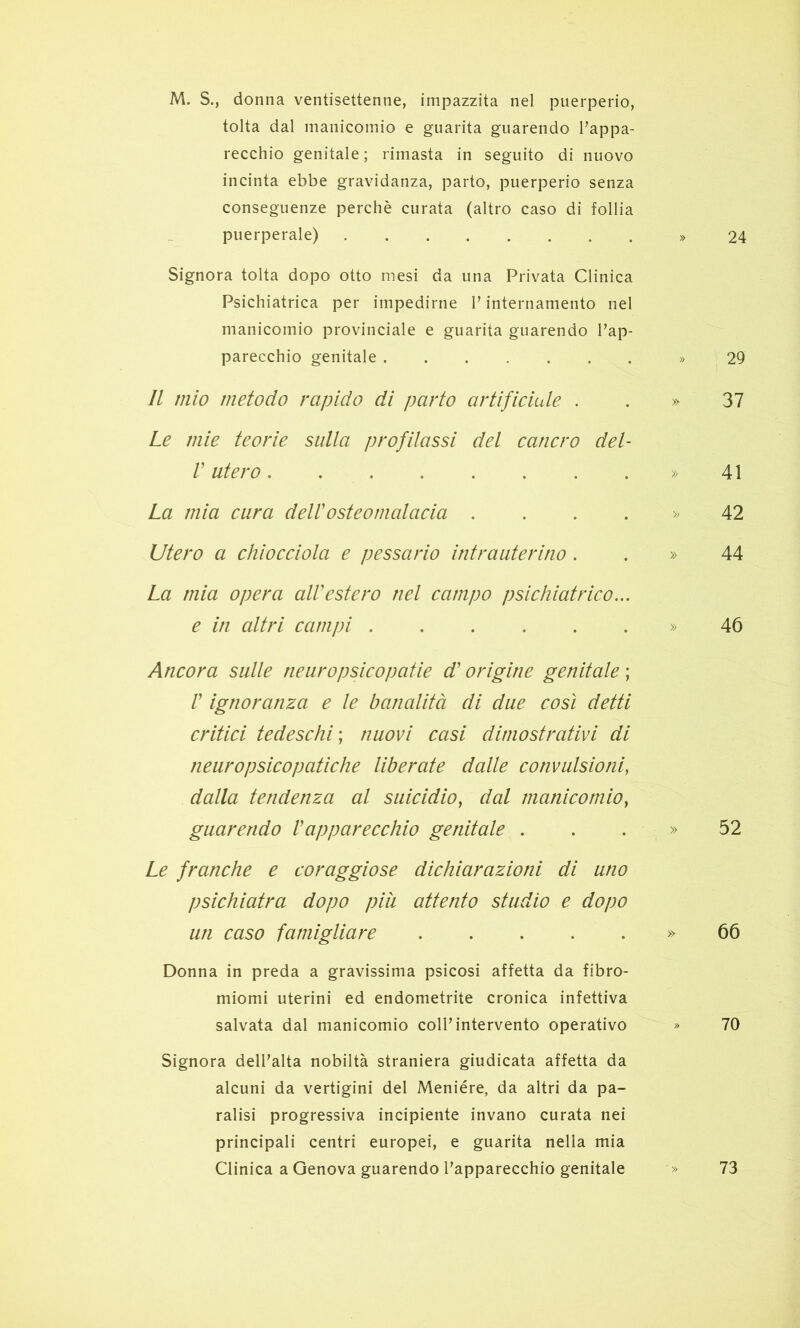 M. S., donna ventisettenne, impazzita nel puerperio, tolta dal manicomio e guarita guarendo Fappa- recchio genitale ; rimasta in seguito di nuovo incinta ebbe gravidanza, parto, puerperio senza conseguenze perchè curata (altro caso di follia puerperale) » 24 Signora tolta dopo otto mesi da una Privata Clinica Psichiatrica per impedirne V internamento nei manicomio provinciale e guarita guarendo l’ap- parecchio genitale » 29 Il mio metodo rapido di parto artificiale . . » 37 Le mie teorie sulla profilassi del cancro del- V utero » 41 La mia cura dell'osteomalacia . . . . » 42 Utero a chiocciola e pessario intrauterino . . » 44 La mia opera aWestero nel campo psichiatrico,.. e in altri campi » 46 Ancora sulle ne uro psicopatie d'origine genitale ; r ignoranza e le banalità di due così detti critici tedeschi ; nuovi casi dimostrativi di neuropsicopatiche liberate dalle convulsioni, dalla tendenza al suicidio, dal manicomio, guarendo l'apparecchio genitale . . . » 52 Le franche e coraggiose dichiarazioni di uno psichiatra dopo piìi attento studio e dopo un caso famigliare » 66 Donna in preda a gravissima psicosi affetta da fibro- miomi uterini ed endometrite cronica infettiva salvata dal manicomio coll’intervento operativo » 70 Signora dell’alta nobiltà straniera giudicata affetta da alcuni da vertigini del Meniére, da altri da pa- ralisi progressiva incipiente invano curata nei principali centri europei, e guarita nella mia Clinica a Genova guarendo l’apparecchio genitale » 73