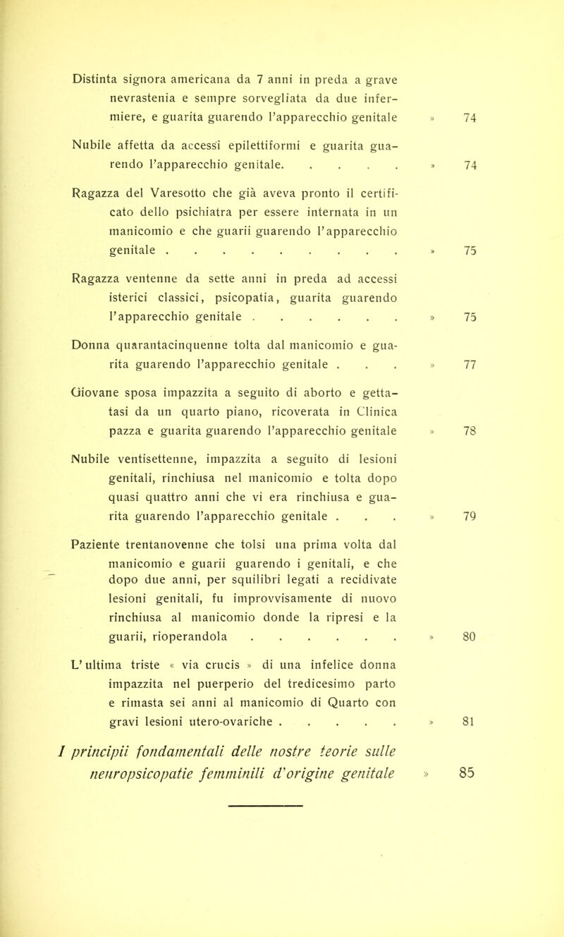 nevrastenia e sempre sorvegliata da due infer- miere, e guarita guarendo l’apparecchio genitale Nubile affetta da accessi epilettiformi e guarita gua- rendo l’apparecchio genitale Ragazza del Varesotto che già aveva pronto il certifi- cato dello psichiatra per essere internata in un manicomio e che guarii guarendo l’apparecchio genitale Ragazza ventenne da sette anni in preda ad accessi isterici classici, psicopatia, guarita guarendo l’apparecchio genitale Donna quarantacinquenne tolta dal manicomio e gua- rita guarendo l’apparecchio genitale . Giovane sposa impazzita a seguito di aborto e getta- tasi da un quarto piano, ricoverata in Clinica pazza e guarita guarendo l’apparecchio genitale Nubile ventisettenne, impazzita a seguito di lesioni genitali, rinchiusa nel manicomio e tolta dopo quasi quattro anni che vi era rinchiusa e gua- rita guarendo l’apparecchio genitale . Paziente trentanovenne che tolsi una prima volta dal manicomio e guarii guarendo i genitali, e che dopo due anni, per squilibri legati a recidivate lesioni genitali, fu improvvisamente di nuovo rinchiusa al manicomio donde la ripresi e la guarii, rioperandola L’ultima triste « via crucis » di una infelice donna impazzita nel puerperio del tredicesimo parto e rimasta sei anni ai manicomio di Quarto con gravi lesioni utero-ovariche 1 principii fondamentali delle nostre teorie sulle nenropsicopatie femminili d'origine genitale