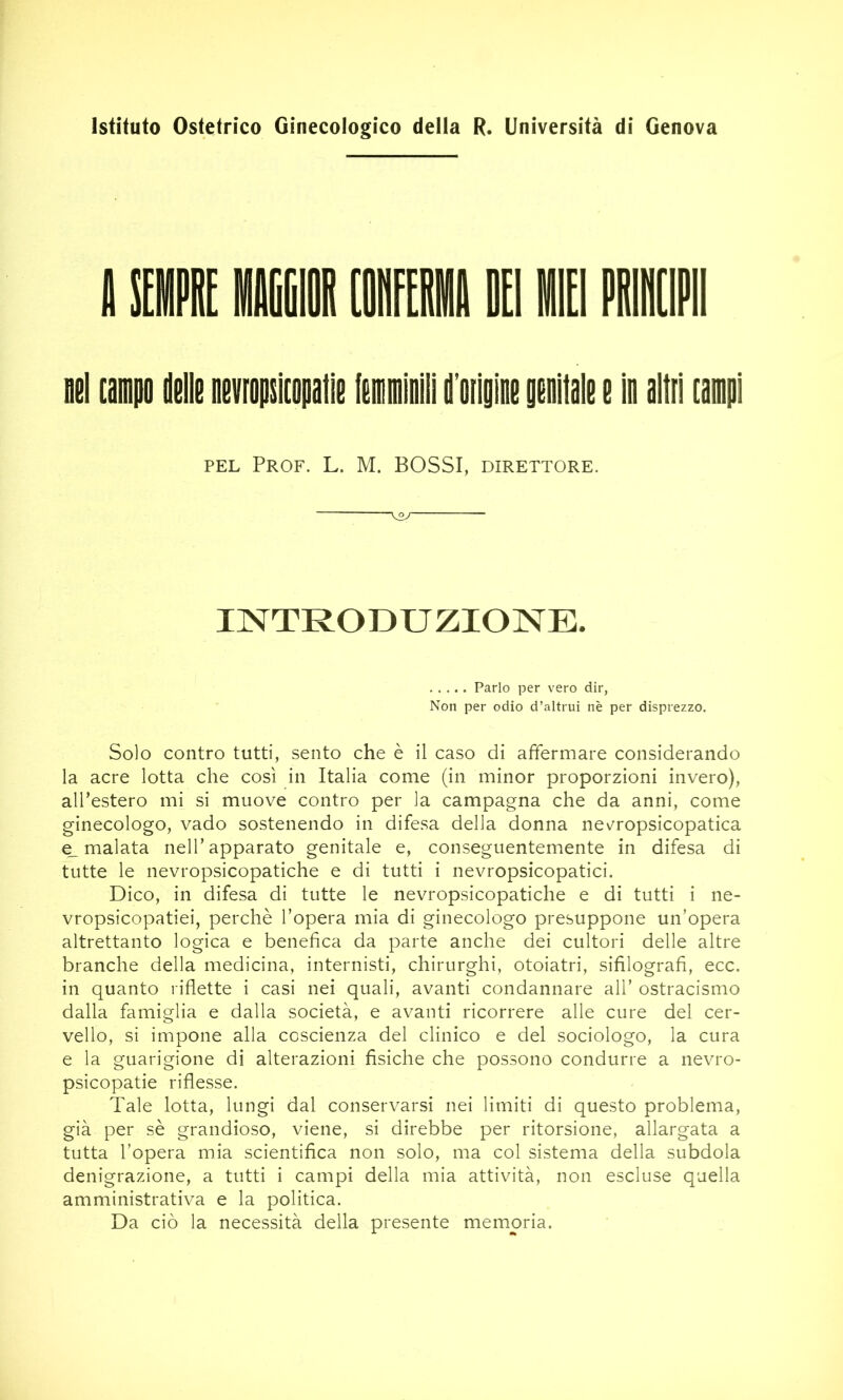 Istituto Ostetrico Ginecologico della R. Università di Genova nel [ampo delle nevropskopalìe (emminlll d’oiigine genitale e In altri rampi PEL Prof. L. M. BOSSI, direttore. •W INTRODUZIONE. Parlo per vero dir, Non per odio d’altrui nè per disprezzo. Solo contro tutti, sento che è il caso di affermare considerando la acre lotta che così in Italia come (in minor proporzioni invero), alTestero mi si muove contro per la campagna che da anni, come ginecologo, vado sostenendo in difesa della donna nevropsicopatica e_ malata nell’apparato genitale e, conseguentemente in difesa di tutte le nevropsicopatiche e di tutti i nevropsicopatici. Dico, in difesa di tutte le nevropsicopatiche e di tutti i ne- vropsicopatiei, perchè l’opera mia di ginecologo presuppone un’opera altrettanto logica e benefica da parte anche dei cultori delle altre branche della medicina, internisti, chirurghi, otoiatri, sifilografi, ecc. in quanto riflette i casi nei quali, avanti condannare all’ ostracismo dalla famiglia e dalla società, e avanti ricorrere alle cure del cer- vello, si impone alla coscienza del clinico e del sociologo, la cura e la guarigione di alterazioni fisiche che possono condurre a nevro- psicopatie riflesse. Tale lotta, lungi dal conservarsi nei limiti di questo problema, già per sè grandioso, viene, si direbbe per ritorsione, allargata a tutta l’opera mia scientifica non solo, ma col sistema della subdola denigrazione, a tutti i campi della mia attività, non escluse quella amministrativa e la politica. Da ciò la necessità della presente memoria.