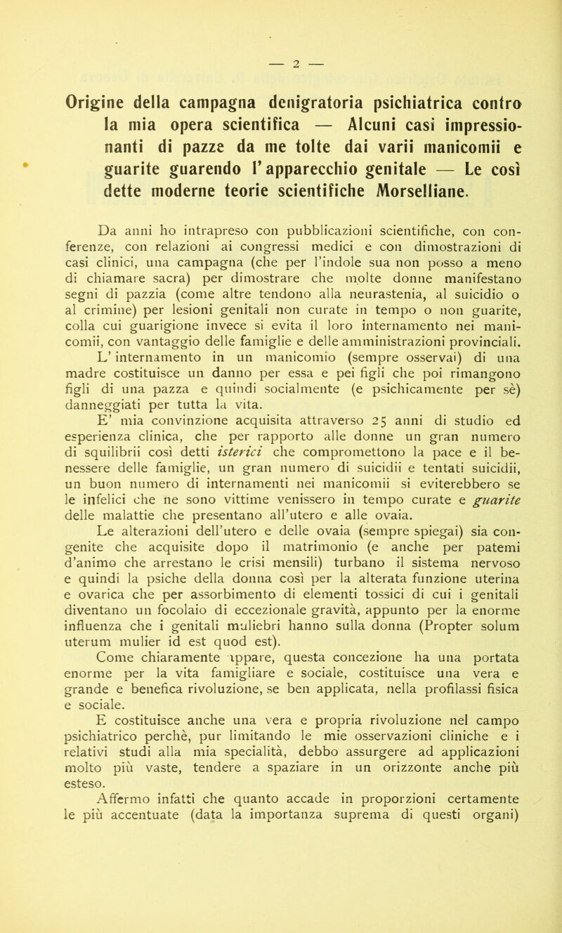 Orìgine della campagna denigratoria psichiatrica contro la mia opera scientifica — Alcuni casi impressio- nanti di pazze da me tolte dai varìì manicomii e guarite guarendo l’apparecchio genitale — Le così dette moderne teorie scientifiche Morselliane. Da anni ho intrapreso con pubblicazioni scientifiche, con con- ferenze, con relazioni ai congressi medici e con dimostrazioni di casi clinici, una campagna (che per l’indole sua non posso a meno di chiamare sacra) per dimostrare che molte donne manifestano segni di pazzia (come altre tendono alla neurastenia, al suicidio o al crimine) per lesioni genitali non curate in tempo o non guarite, colla cui guarigione invece si evita il loro internamento nei mani- comii, con vantaggio delle famiglie e delle amministrazioni provinciali. L’internamento in un manicomio (sempre osservai) di una madre costituisce un danno per essa e pei figli che poi rimangono figli di una pazza e quindi socialmente (e psichicamente per sè) danneggiati per tutta la vita. E’ mia convinzione acquisita attraverso 25 anni di studio ed esperienza clinica, che per rapporto alle donne un gran numero di squilibrii così detti isterici che compromettono la pace e il be- nessere delle famiglie, un gran numero di suicidii e tentati suicidii, un buon numero di internamenti nei manicomii si eviterebbero se le infelici che ne sono vittime venissero in tempo curate e guarite delle malattie che presentano all’utero e alle ovaia. Le alterazioni dell’utero e delle ovaia (sempre spiegai) sia con- genite che acquisite dopo il matrimonio (e anche per patemi d’animo che arrestano le crisi mensili) turbano il sistema nervoso e quindi la psiche della donna così per la alterata funzione uterina e ovarica che per assorbimento di elementi tossici di cui i genitali diventano un focolaio di eccezionale gravità, appunto per la enorme influenza che i genitali muliebri hanno sulla donna (Propter solum uterum mulier id est quod est). Come chiaramente appare, questa concezione ha una portata enorme per la vita famigliare e sociale, costituisce una vera e grande e benefica rivoluzione, se ben applicata, nella profilassi fisica e sociale. E costituisce anche una vera e propria rivoluzione nel campo psichiatrico perchè, pur limitando le mie osservazioni cliniche e i relativi studi alla mia specialità, debbo assurgere ad applicazioni molto più vaste, tendere a spaziare in un orizzonte anche più esteso. Affermo infatti che quanto accade in proporzioni certamente le più accentuate (data la importanza suprema di questi organi)