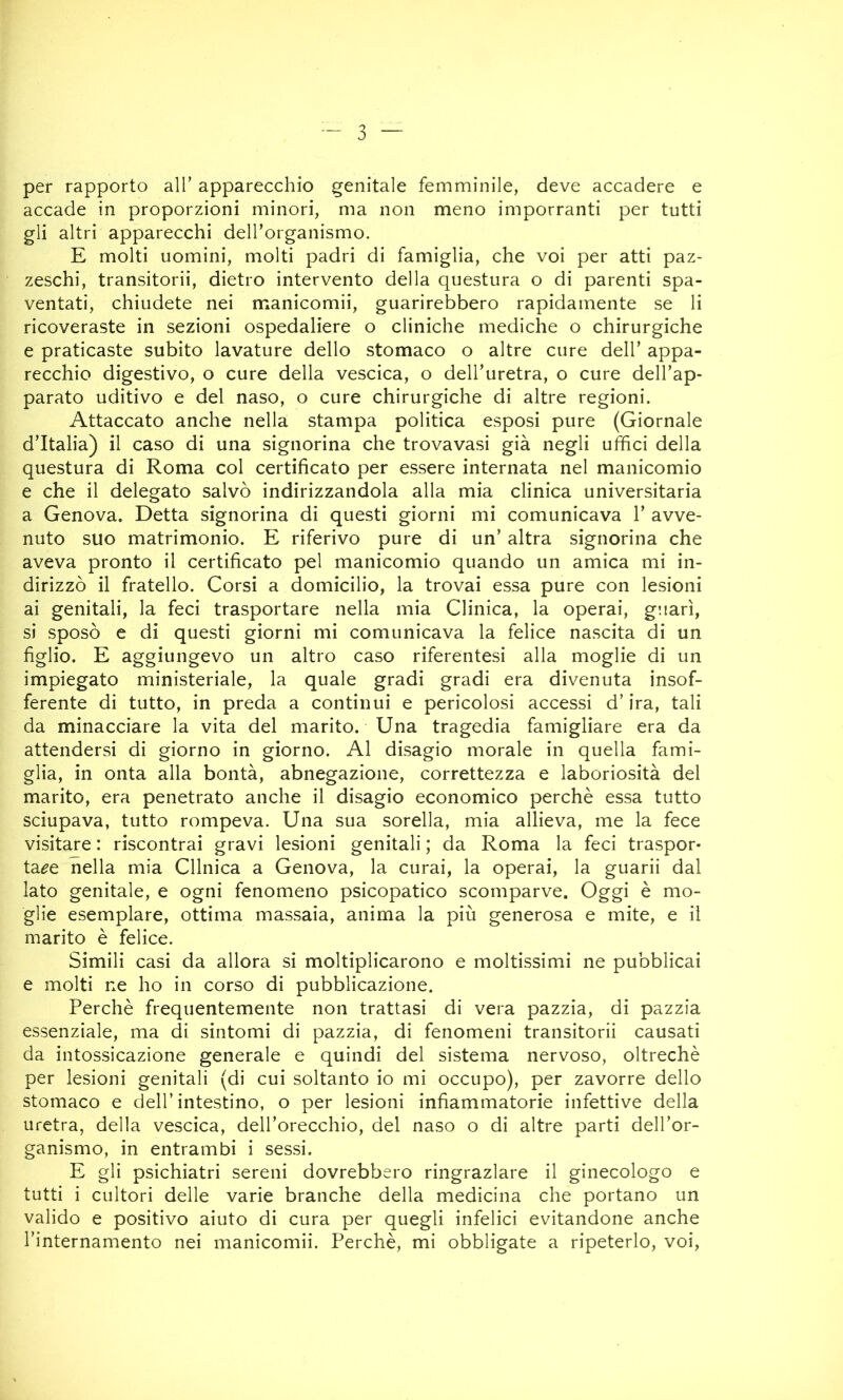 per rapporto all’ apparecchio genitale femminile, deve accadere e accade in proporzioni minori, ma non meno imporranti per tutti gli altri apparecchi dell’organismo. E molti uomini, molti padri di famiglia, che voi per atti paz- zeschi, transitorii, dietro intervento della questura o di parenti spa- ventati, chiudete nei manicomii, guarirebbero rapidamente se li ricoveraste in sezioni ospedaliere o cliniche mediche o chirurgiche e praticaste subito lavature dello stomaco o altre cure dell’ appa- recchio digestivo, o cure della vescica, o dell’uretra, o cure dell’ap- parato uditivo e del naso, o cure chirurgiche di altre regioni. Attaccato anche nella stampa politica esposi pure (Giornale d’Italia) il caso di una signorina che trovavasi già negli uffici della questura di Roma col certificato per essere internata nel manicomio e che il delegato salvò indirizzandola alla mia clinica universitaria a Genova. Detta signorina di questi giorni mi comunicava 1’ avve- nuto suo matrimonio. E riferivo pure di un’ altra signorina che aveva pronto il certificato pel manicomio quando un amica mi in- dirizzò il fratello. Corsi a domicilio, la trovai essa pure con lesioni ai genitali, la feci trasportare nella mia Clinica, la operai, g!!arì, sì sposò e di questi giorni mi comunicava la felice nascita di un figlio. E aggiungevo un altro caso riferentesi alla moglie di un impiegato ministeriale, la quale gradi gradi era divenuta insof- ferente di tutto, in preda a continui e pericolosi accessi d’ira, tali da minacciare la vita del marito. Una tragedia famigliare era da attendersi di giorno in giorno. Al disagio morale in quella fami- glia, in onta alla bontà, abnegazione, correttezza e laboriosità del marito, era penetrato anche il disagio economico perchè essa tutto sciupava, tutto rompeva. Una sua sorella, mia allieva, me la fece visitare : riscontrai gravi lesioni genitali ; da Roma la feci traspor- tale nella mia Cllnica a Genova, la curai, la operai, la guarii dal lato genitale, e ogni fenomeno psicopatico scomparve. Oggi è mo- glie esemplare, ottima massaia, anima la più generosa e mite, e il marito è felice. Simili casi da allora si moltiplicarono e moltissimi ne pubblicai e molti ne ho in corso di pubblicazione. Perchè frequentemente non trattasi di vera pazzia, di pazzia essenziale, ma di sintomi di pazzia, di fenomeni transitorii causati da intossicazione generale e quindi del sistema nervoso, oltreché per lesioni genitali (di cui soltanto io mi occupo), per zavorre dello stomaco e dell’intestino, o per lesioni infiammatorie infettive della uretra, della vescica, dell’orecchio, del naso o di altre parti dell’or- ganismo, in entrambi i sessi. E gli psichiatri sereni dovrebbero ringraziare il ginecologo e tutti i cultori delle varie branche della medicina che portano un valido e positivo aiuto di cura per quegli infelici evitandone anche l’internamento nei manicomii. Perchè, mi obbligate a ripeterlo, voi,