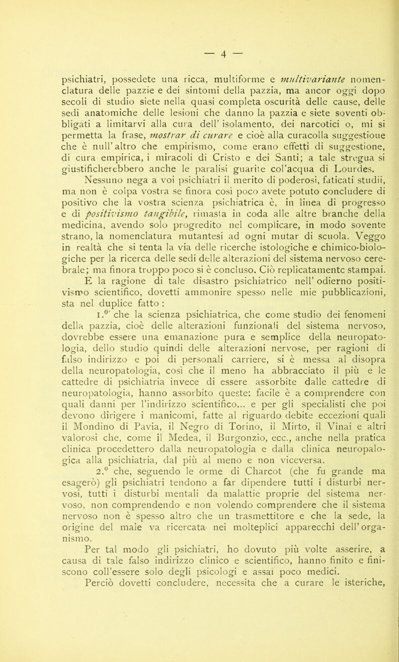 psichiatri, possedete una ricca, multiforme e multivariante nomen- clatura delle pazzie e dei sintomi della pazzia, ma ancor oggi dopo secoli di studio siete nella quasi completa oscurità delle cause, delle sedi anatomiche delle lesioni che danno la pazzia e siete soventi ob- bligati a limitarvi alla cura dell’ isolamento, dei narcotici o, mi si permetta la frase, mostrai' di curare e cioè alla caracolla suggestioue che è nuir altro che empirismo, come erano effetti di suggestione, di cura empirica, i miracoli di Cristo e dei Santi; a tale stregua si giustificherebbero anche le paralisi guarite col’acqua di Lourdes. Nessuno nega, a voi psichiatri il merito di poderosi, faticati studii, ma non è colpa vostra se finora così poco avete potuto concludere di positivo che la vostra scienza psichiatrica è, in linea di progresso e di positivismo tangihiley rimasta in coda alle altre branche della medicina, avendo solo progredito nel complicare, in modo sovente strano, la nomenclatura mutantesi ad ogni mutar di scuola. Veggo in realtà che si tenta la via delle ricerche istologiche e chimico-biolo- giche per la ricerca delle sedi delle alterazioni del sistema nervoso cere- brale; ma finora troppo poco si è concluso. Ciò replicatamentc stampai. E la ragione di tale disastro psichiatrico nell’ odierno positi- vismo scientifico, dovetti ammonire spesso nelle mie pubblicazioni, sta nel duplice fatto : 1. ^‘che la scienza psichiatrica, che come studio dei fenomeni della pazzia, cioè delle alterazioni funzionali del sistema nervoso, dovrebbe essere una emanazione pura e semplice della neuropato- logia, dello studio quindi delle alterazioni nervose, per ragioni di falso indirizzo e poi di personali carriere, si è messa al disopra della neuropatologia, così che il meno ha abbracciato il più e le cattedre di psichiatria invece di essere assorbite dalle cattedre di neuropatologia, hanno assorbito queste: facile è a comprendere con quali danni per l’indirizzo scientifico... e per gli specialisti che poi devono dirigere i manicomi, fatte al riguardo debite eccezioni quali il Mondino di Pavia, il Negro di Torino, il Mirto, il Vinai e altri valorosi che, come il Medea, il Burgonzio, ecc., anche nella pratica clinica procedettero dalla neuropatologia e dalla clinica neuropalo- gica alla psichiatria, dal più al meno e non viceversa. 2. ^ che, seguendo le orme di Charcot (che fu grande ma esagerò) gli psichiatri tendono a far dipendere tutti i disturbi ner- vosi, tutti i disturbi mentali da malattie proprie del sistema ner- voso, non comprendendo e non volendo comprendere che il sistema nervoso non è spesso altro che un trasmettitore e che la sede, la origine del male va ricercata- nei molteplici apparecchi dell’ orga- nismo. Per tal modo gli psichiatri, ho dovuto più volte asserire, a causa di tale falso indirizzo clinico e scientifico, hanno finito e fini- scono coll’essere solo degli psicologi e assai poco medici. Perciò dovetti concludere, necessita che a curare le isteriche.
