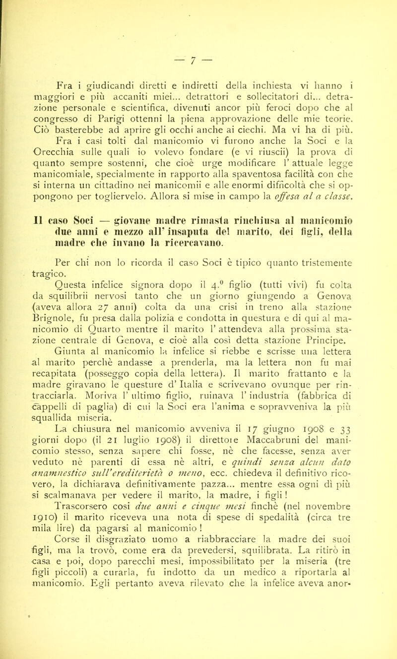 Fra i giudicandi diretti e indiretti della inchiesta vi hanno i maggiori e più accaniti miei... detrattori e sollecitatori di... detra- zione personale e scientifica, divenuti ancor più feroci dopo che al congresso di Parigi ottenni la piena approvazione delle mie teorie. Ciò basterebbe ad aprire gli occhi anche ai ciechi. Ma vi ha di più. Fra i casi tolti dal manicomio vi furono anche la Soci e la Orecchia sulle quali io volevo fondare (e vi riuscii) la prova di quanto sempre sostenni, che cioè urge modificare V attuale legge manicomiale, specialmente in rapporto alla spaventosa facilità con che si interna un cittadino nei manicomii e alle enormi difficoltà che si op- pongono per togliervelo. Allora si mise in campo la ojfesa al a classe. 11 caso Soci — giovane madre rimasta rinchiusa al nianicoinio due anni e mezzo all’ insaputa del marito, dei figli, della inadre che invano la ricercavano. Per chi non lo ricorda il caso Soci è tipico quanto tristemente tragico. Questa infelice signora dopo il 4.^ figlio (tutti vivi) fu colta da squilibrii nervosi tanto che un giorno giungendo a Genova (aveva allora 27 anni) colta da una crisi in treno alla stazione Brignole, fu presa dalla polizia e condotta in questura e di qui al ma- nicomio di Quarto mentre il marito V attendeva alla prossima sta- zione centrale di Genova, e cioè alla così detta stazione Principe. Giunta al manicomio la infelice si riebbe e scrisse una lettera al marito perchè andasse a prenderla, ma la lettera non fu mai recapitata (posseggo copia della lettera). Il marito frattanto e la madre giravano le questure d’ Italia e scrivevano ovunque per rin- tracciarla. Moriva V ultimo figlio, ruinava 1’ industria (fabbrica di cappelli di paglia) di cui la Soci era l’anima e sopravveniva la più squallida miseria. La chiusura nel manicomio avveniva il 17 giugno 1908 e 33 giorni dopo (il 21 luglio 1908) il direttore Maccabruni del mani- comio stesso, senza sapere chi fosse, nè che facesse, senza aver veduto nè parenti di essa nè altri, e quindi senza alcun dato anamnestico snlderediterietà 0 meno, ecc. chiedeva il definitivo rico- vero, la dichiarava definitivamente pazza... mentre essa ogni dì più si scalmanava per vedere il marito, la madre, i figli ! Trascorsero cosi due anni e cinque mesi finché (nel novembre 1910) il marito riceveva una nota di spese di spedalità (circa tre mila lire) da pagarsi al manicomio ! Corse il disgraziato uomo a riabbracciare la madre dei suoi figli, ma la trovò, come era da prevedersi, squilibrata. La ritirò in casa e poi, dopo parecchi mesi, impossibilitato per la miseria (tre figli piccoli) a curarla, fu indotto da un medico a riportarla al manicomio. Egli pertanto aveva rilevato che la infelice aveva anor-