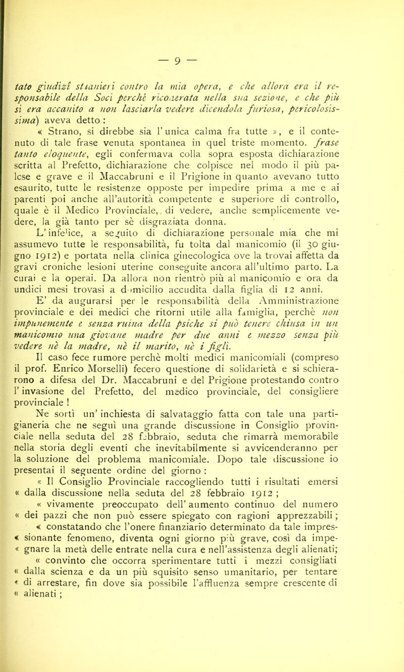 tato giudìzi st.iaiiierì contro la mìa opera, e che allora era il re- sponsabile della Soci por chi rìco aerata nella sua sezione, e che più si era accanito a non lasciarla vedere dicendola furiosa, pericolosis- sima) aveva detto : « Strano, si direbbe sia l’unica calma fra tutte », e il conte- nuto di tale frase venuta spontanea in quel triste momento, frase tanto eloquente, egli confermava colla sopra esposta dichiarazione scritta al Prefetto, dichiarazione che colpisce nel modo il più pa- lese e grave e il Maccabruni e il Prigione in quanto avevano tutto esaurito, tutte le resistenze opposte per impedire prima a me e ai parenti poi anche aU’autorità competente e superiore di controllo, quale è il Medico Provinciale, di vedere, anche semplicemente ve- dere, la già tanto per se disgraziata donna. L’infe'ice, a seguilo di dichiarazione personale mia che mi assumevo tutte le responsabilità, fu tolta dal manicomio (il 30 giu- gno 1912) e portata nella clinica ginecologica ove la trovai affetta da gravi croniche lesioni uterine conseguite ancora all’ultimo parto. La curai e la operai. Da allora non rientrò più al manicomio e ora da undici mesi trovasi a d omicilio accudita dalla figlia di 12 anni. E’ da augurarsi per le responsabilità della Amministrazione provinciale e dei medici che ritorni utile alla famiglia, perchè non impunemente e senza mina della psiche si può tenere chiusa in un manicomio una giovane madre per due anni e mezzo senza più vedere ne la madre, nè il marito, nè i figli. Il caso fece rumore perchè molti medici manicomiali (compreso il prof. Enrico Morselli) fecero questione di solidarietà e si schiera- rono a difesa del Dr. Maccabruni e del Prigione protestando contro r invasione del Prefetto, del medico provinciale, del consigliere provinciale ! Nne sortì un’ inchiesta di salvataggio fatta con tale una parti- gianeria che ne seguì una grande discussione in Consiglio provin- ciale nella seduta del 28 Lbbraio, seduta che rimarrà memorabile nella storia degli eventi che inevitabilmente si avvicenderanno per la soluzione del problema manicomiale. Dopo tale discussione io presentai il seguente ordine del giorno : « Il Consiglio Provinciale raccogliendo tutti i risultati emersi « dalla discu.ssione nella seduta del 28 febbraio 1912 ; « vivamente preoccupato dell’ aumento continuo del numero « dei pazzi che non può essere spiegato con ragioni apprezzabili ; « constatando che l’onere finanziario determinato da tale impres- < sionante fenomeno, diventa ogni giorno più grave, così da impe- « gnare la metà delle entrate nella cura e nell’assistenza degli alienati; « convinto che occorra sperimentare tutti i mezzi consigliati « dalla scienza e da un più squisito senso umanitario, per tentare « di arrestare, fin dove sia possibile l’affluenza sempre crescente di « alienati ;