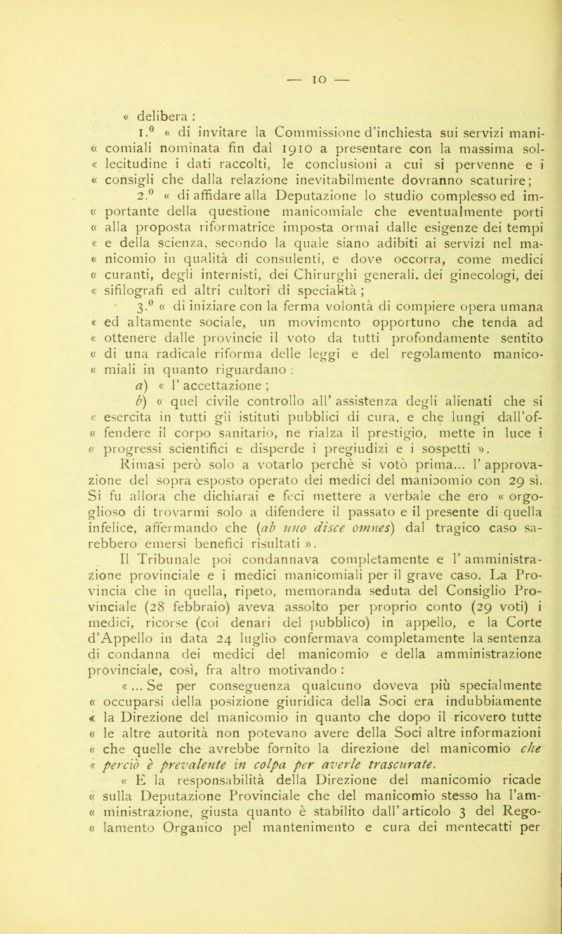 IO « delibera : 1. ® « di invitare la Commissione d’inchiesta sui servizi mani- <( comiali nominata fin dal 1910 a presentare con la massima sol- « lecitudine i dati raccolti, le conclusioni a cui si pervenne e i « consigli che dalla relazione inevitabilmente dovranno scaturire; 2. ^ « di affidare alla Deputazione lo studio complesso ed im- (( portante della questione manicomiale che eventualmente porti « alla proposta riformatrice imposta ormai dalle esigenze dei tempi « e della scienza, secondo la quale siano adibiti ai servizi nel ma- « nicomio in qualità di consulenti, e dove occorra, come medici « curanti, degli internisti, dei Chirurghi generali, dei ginecologi, dei « sifìlografì ed altri cultori di specialità ; 3. ^ « di iniziare con la ferma volontà di compiere opera umana « ed altamente sociale, un movimento opportuno che tenda ad « ottenere dalle provincie il voto da tutti profondamente sentito (( di una radicale riforma delle leggi e del regolamento manico- « miali in quanto riguardano : d) « l’accettazione; b) « quel civile controllo all’ assistenza degli alienati che si « esercita in tutti gli istituti pubblici di cura, e che lungi dall’of- « fendere il corpo sanitario, ne rialza il prestigio, mette in luce i (( progressi scientifici e disperde i pregiudizi e i sospetti '). Rimasi però solo a votarlo perchè si votò prima... 1’ approva- zione del sopra esposto operato dei medici del manioomio con 29 sì. Si fu allora che dichiarai e feci mettere a verbale che ero « orgo- glioso di trovarmi solo a difendere il passato e il presente di quella infelice, affermando che {ab ìino disce omnes) dal tragico caso sa- rebbero emersi benefici risultati». Il Tribunale poi condannava completamente e 1’ amministra- zione provinciale e i medici manicomiali per il grave caso. La Pro- vincia che in quella, ripeto, memoranda seduta del Consiglio Pro- vinciale (28 febbraio) aveva assolto per proprio conto (29 voti) i medici, ricorse (coi denari del pubblico) in appello, e la Corte d’Appello in data 24 luglio confermava completamente la sentenza di condanna dei medici del manicomio e della amministrazione provinciale, così, fra altro motivando : «... Se per conseguenza qualcuno doveva più specialmente « occuparsi della posizione giuridica della Soci era indubbiamente « la Direzione del manicomio in quanto che dopo il ricovero tutte « le altre autorità non potevano avere della Soci altre informazioni « che quelle che avrebbe fornito la direzione del manicomio che « perciò è prevalente in colpa per averle trascurate. « E la responsabilità della Direzione del manicomio ricade (( sulla Deputazione Provinciale che del manicomio stesso ha l’am- « ministrazione, giusta quanto è stabilito dall’articolo 3 del Rego- (( lamento Organico pel mantenimento e cura dei mentecatti per