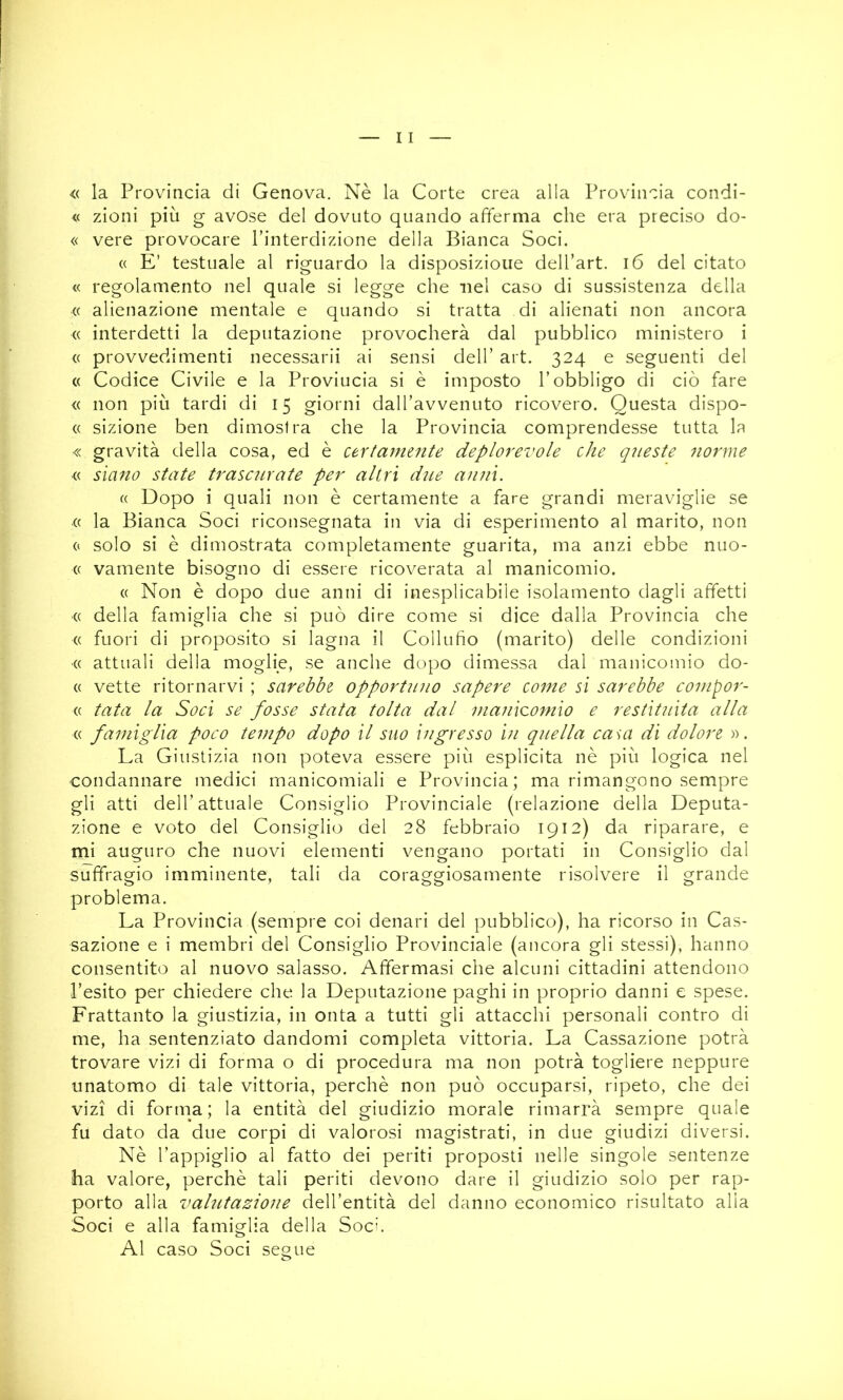 « la Provincia di Genova. Nè la Corte crea alla Provincia condi- <( zioni più g avose del dovuto quando afferma che era preciso do- « vere provocare l’interdizione della Bianca Soci. (( E’ testuale al riguardo la disposizione dell’art. i6 del citato « regolamento nel quale si legge che nel caso di sussistenza della « alienazione mentale e quando si tratta di alienati non ancora (( interdetti la deputazione provocherà dal pubblico ministero i (( provvedimenti necessarii ai sensi dell’ art. 324 e seguenti del (( Codice Civile e la Provincia si è imposto l’obbligo di ciò fare <( non più tardi di 15 giorni dall’avvenuto ricovero. Questa dispo- (( sizione ben dimostra che la Provincia comprendesse tutta la « gravità della cosa, ed è certamente deplorevole che queste norme « siano state trascurate per altri dite anni. « Dopo i quali non è certamente a fare grandi meraviglie se « la Bianca Soci riconsegnata in via di esperimento al marito, non 0 solo si è dimostrata completamente guarita, ma anzi ebbe nuo- ce vamente bisogno di essere ricoverata al manicomio. « Non è dopo due anni di inesplicabile isolamento dagli affetti ■(( della famiglia che si può dire come si dice dalla Provincia che (( fuori di proposito si lagna il Collufio (marito) delle condizioni (( attuali della moglie, se anche dopo dimessa dal manicoiìuo do- « vette ritornarvi ; sarebbe opportuno sapere come si sarebbe compor- (( tata la Soci se fosse stata tolta dal 7/ianicomio e restituita alla « famiglia poco tempo dopo il suo ingresso in quella casa di dolore ». La Giustizia non poteva essere più esplicita nè più logica nel condannare medici manicomiali e Provincia; ma rimangono sempre gli atti dell’attuale Consiglio Provinciale (relazione della Deputa- zione e voto del Consiglio del 28 febbraio 1912) da riparare, e mi auguro che nuovi elementi vengano portati in Consiglio dal suffragio imminente, tali da coraggiosamente risolvere il grande problema. La Provincia (sempre coi denari del pubblico), ha ricorso in Cas- sazione e i membri del Consiglio Provinciale (ancora gli stessi), hanno consentito al nuovo salasso. Affermasi che alcuni cittadini attendono l’esito per chiedere che la Deputazione paghi in proprio danni e spese. Frattanto la giustizia, in onta a tutti gli attacchi personali contro di me, ha sentenziato dandomi completa vittoria. La Cassazione potrà trovare vizi di forma o di procedura ma non potrà togliere neppure unatomo di tale vittoria, perchè non può occuparsi, ripeto, che dei vizi di forma; la entità del giudizio morale rimarrà sempre quale fu dato da due corpi di valorosi magistrati, in due giudizi diversi. Nè l’appiglio al fatto dei periti proposti nelle singole sentenze ha valore, perchè tali periti devono dare il giudizio solo per rap- porto alla valutazione dell’entità del danno economico risultato alla Soci e alla famiglia della Soci. Al caso Soci segue