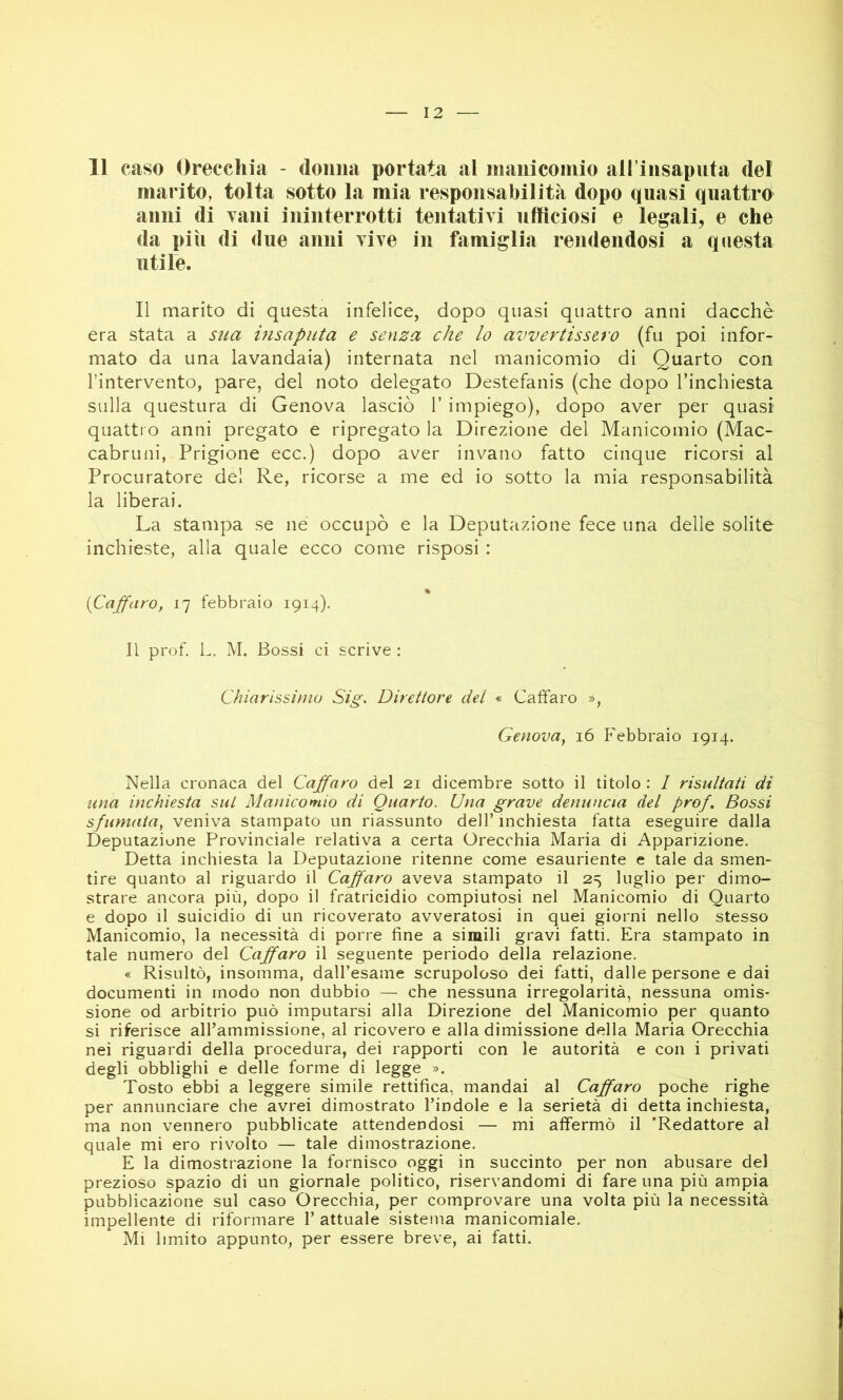 11 caso Orecchia - donna portata al manicomio aH insapiita del marito, tolta sotto la mia responsabilità dopo quasi quattro anni di vani ininterrotti tentativi ufficiosi e legali, e che da più di due anni vive in famiglia rendendosi a questa utile. Il marito di questa infelice, dopo quasi quattro anni dacché era stata a sua insaputa e senza che lo avvertissero (fu poi infor- mato da una lavandaia) internata nel manicomio di Quarto con l’intervento, pare, del noto delegato Destefanis (che dopo l’inchiesta sulla questura di Genova lasciò 1’ impiego), dopo aver per quasi quattro anni pregato e ripregato la Direzione del Manicomio (Mac- cabruni, Prigione ecc.) dopo aver invano fatto cinque ricorsi al Procuratore del Re, ricorse a me ed io sotto la mia responsabilità la liberai. La stampa se ne occupò e la Deputazione fece una delle solite inchieste, alla quale ecco come risposi : % {Caffaro, 17 febbraio 1914). Il prof. L. M. Bossi ci scrive : Chiarissimo Sig. Direttore del « Caffaro », Genova, 16 Febbraio 1914. Nella cronaca del Caffaro del 21 dicembre sotto il titolo : 1 risultati di una inchiesta sul Manicomio di Quarto. Una grave denuncia del prof. Bossi sfumata, veniva stampato un riassunto dell’ inchiesta fatta eseguire dalla Deputazione Provinciale relativa a certa Orecchia Maria di Apparizione. Detta inchiesta la Deputazione ritenne come esauriente e tale da smen- tire quanto al riguardo il Caffaro aveva stampato il 25 luglio per dimo- strare ancora più, dopo il fratricidio compiutosi nel Manicomio di Quarto e dopo il suicidio di un ricoverato avveratosi in quei giorni nello stesso Manicomio, la necessità di porre fine a simili gravi fatti. Era stampato in tale numero del Caffaro il seguente periodo della relazione. « Risultò, insomma, dall’esame scrupoloso dei fatti, dalle persone e dai documenti in modo non dubbio — che nessuna irregolarità, nessuna omis- sione od arbitrio può imputarsi alla Direzione del Manicomio per quanto si riferisce aH’ammissione, al ricovero e alla dimissione della Maria Orecchia nei riguardi della procedura, dei rapporti con le autorità e con i privati degli obblighi e delle forme di legge ». Tosto ebbi a leggere simile rettifica, mandai al Caffaro poche righe per annunciare che avrei dimostrato l’indole e la serietà di detta inchiesta, ma non vennero pubblicate attendendosi — mi affermò il 'Redattore al quale mi ero rivolto — tale dimostrazione. E la dimostrazione la fornisco oggi in succinto per non abusare del prezioso spazio di un giornale politico, riservandomi di fare una più ampia pubblicazione sul caso Orecchia, per comprovare una volta più la necessità impellente di riformare 1’ attuale sistema manicomiale. Mi limito appunto, per essere breve, ai fatti.