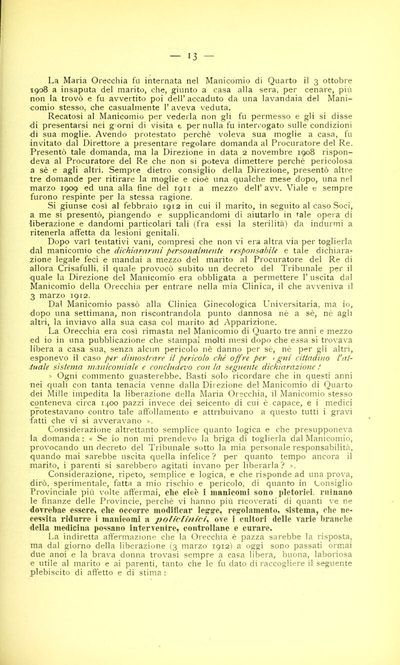 La Maria Orecchia fu internata nel Manicomio di Quarto il 3 ottobre 1908 a insaputa del marito, che, giunto a casa alla sera, per cenare, più non la trovò e fu avvertito poi dell’ accaduto da una lavandaia del Mani- comio stesso, che casualmente 1’ aveva veduta. Recatosi al Manicomio per vederla non gli fu permesso e gli si disse di presentarsi nei g orni di visita t per nulla fu interrogato sulle condizioni di sua moglie. Avendo protestato perchè voleva sua moglie a casa, fu invitato dal Direttore a presentare regolare domanda al Procuratore del Re. Presentò tale domanda, ma la Direzione in data 2 novembre 1908 rispon- deva al Procuratore del Re che non si poteva dimettere perchè pericolosa a sè e agli altri. Sempre dietro consiglio della Direzione, presentò altre tre domande per ritirare la moglie e cioè una qualche mese dopo, una nel marzo 1909 ed una alla fine del 1911 a mezzo dell’avv. Viale c sempre furono respinte per la stessa ragione. Si giunse così al febbraio 1912 in cui il marito, in seguito al caso Soci, a me si presentò, piangendo e supplicandomi di aiutarlo in tale opera di liberazione e dandomi particolari tali (fra essi la sterilità) da indurmi a ritenerla affetta da lesioni genitali. Dopo vari tentativi vani, compresi che non vi era altra via per toglierla dal manicomio che dichiararmi personalmente responsabile e tale dichiara- zione legale feci e mandai a mezzo del marito al Procuratore del Re di allora Crisafulli, il quale provocò subito un decreto del Tribunale per il quale la Direzione del Manicomio era obbligata a permettere 1’ uscita dal Manicomio della Orecchia per entrare nella mia Clinica, il che avveniva il 3 marzo 1912. Dal Manicomio passò alla Clinica Ginecologica Universitaria, ma io, dopo una settimana, non riscontrandola punto dannosa nè a sè, nè agli altri, la inviavo alla sua casa col marito ad Apparizione. La Orecchia era così rimasta nel Manicomio di Quarto tre anni e mezzo ed io in una pubblicazione che stampai molti mesi dopo che essa si trovava libera a casa sua, senza alcun pericolo nè danno per sè, nè per gli altri, esponevo il caso per dimostrare il pericolo ché ojfre per < gni cittadino Pat- inale sistema manicomiale e concludevo con la seguente dichiarazione f » Ogni commento guasterebbe. Basti solo ricordare che in questi anni nei quali con tanta tenacia venne dalla Direzione del Manicomio di Quarto dei Mille impedita la liberazione della Maria Orecchia, il Manicomio stesso conteneva circa 1400 pazzi invece dei seicento di cui è capace, e i medici protestavano contro tale affollamento e attribuivano a questo tutti i gravi fatti che vi si avveravano ». Considerazione altrettanto semplice quanto logica e che presupponeva la domanda : « Se io non mi prendevo la briga di toglierla dal Manicomio, provocando un decreto del Tribunale sotto la mia personale responsabilità, quando mai sarebbe uscita quella infelice ? per quanto tempo ancora il marito, i parenti si sarebbero agitati invano per liberarla? ». Considerazione, ripeto, semplice e logica, e che risponde ad una prova, dirò, sperimentale, fatta a mio rischio e pericolo, di quanto in Consiglio Provinciale più volte aft'ermai, che cioè i manicomi sono pletorici, minano le finanze delle Provincie, perchè vi hanno più ricoverati di quanti ve ne doTrebae essere, die occorre modificar legge, regolamento, sistema, che ne- cessita ridurre i manicomi a policlìnici^ ore i cultori delle varie branche della medicina possano intervenire, controllane e curare. La indiretta affermazione che la Orecchia è pazza sarebbe la risposta, ma dal giorno della liberazione (3 marzo 1912Ì a oggi sono passati orm.ai due anoi e la brava donna trovasi sempre a casa libera, buona, laboriosa e utile al marito e ai parenti, tanto che le fu dato di raccogliere il seguente plebiscito di affetto e di stima :