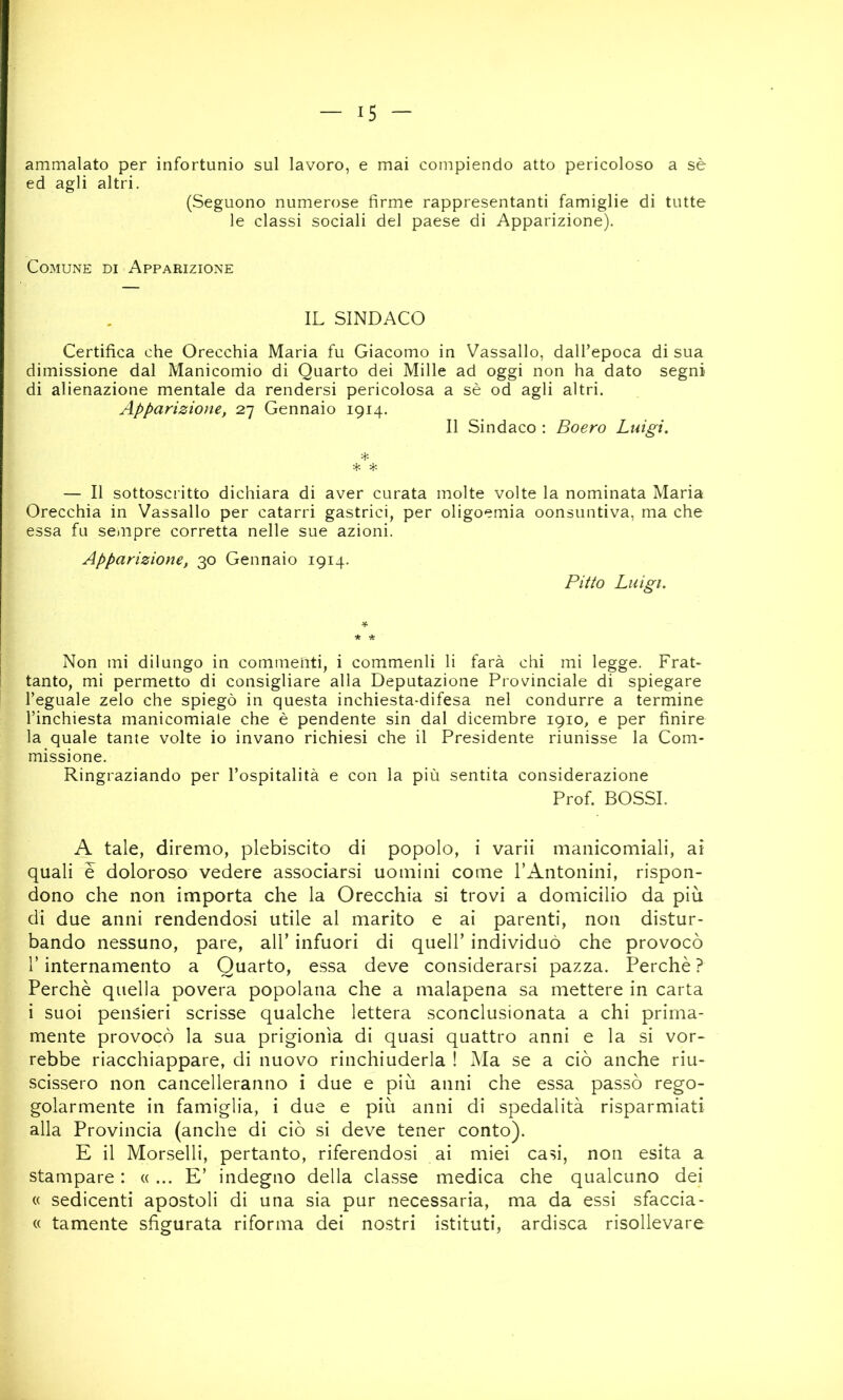 ammalato per infortunio sul lavoro, e mai compiendo atto pericoloso a sè ed agli altri. (Seguono numerose firme rappresentanti famiglie di tutte le classi sociali del paese di Apparizione). Comune di Apparizione IL SINDACO Certifica che Orecchia Maria fu Giacomo in Vassallo, dall’epoca di sua dimissione dal Manicomio di Quarto dei Mille ad oggi non ha dato segni di alienazione mentale da rendersi pericolosa a sè od agli altri. Apparizione, 2.-] Gennaio 1914. Il Sindaco ; Boero Luigi. t- * -Jt- — Il sottoscritto dichiara di aver curata molte volte la nominata Maria Orecchia in Vassallo per catarri gastrici, per oligoemia oonsuntiva, ma che essa fu senipre corretta nelle sue azioni. Apparizione, 30 Gennaio 1914. Pitto Luigi. Non mi dilungo in commenti, i commenli li farà chi mi legge. Frat- tanto, mi permetto di consigliare alla Deputazione Provinciale di spiegare l’eguale zelo che spiegò in questa inchiesta-difesa nel condurre a termine l’inchiesta manicomiale che è pendente sin dal dicembre 1910, e per finire la quale tante volte io invano richiesi che il Presidente riunisse la Com- missione. Ringraziando per l’ospitalità e con la più sentita considerazione Prof. BOSSI. A tale, diremo, plebiscito di popolo, i varii manicomiali, ai quali e doloroso vedere associarsi uomini come l’Antonini, rispon- dono che non importa che la Orecchia si trovi a domicilio da più di due anni rendendosi utile al marito e ai parenti, non distur- bando nessuno, pare, all’ infuori di quell’ individuò che provocò r internamento a Quarto, essa deve considerarsi pazza. Perchè ? Perchè quella povera popolana che a malapena sa mettere in carta i suoi pensieri scrisse qualche lettera sconclusionata a chi prima- mente provocò la sua prigionìa di quasi quattro anni e la si vor- rebbe riacchiappare, di nuovo rinchiuderla ! Ma se a ciò anche riu- scissero non cancelleranno i due e più anni che essa passò rego- golarmente in famiglia, i due e più anni di spedalità risparmiati alla Provincia (anche di ciò si deve tener conto). E il Morselli, pertanto, riferendosi ai miei casi, non esita a stampare : « ... E’ indegno della classe medica che qualcuno dei « sedicenti apostoli di una sia pur necessaria, ma da essi sfaccia- « tamente sfigurata riforma dei nostri istituti, ardisca risollevare