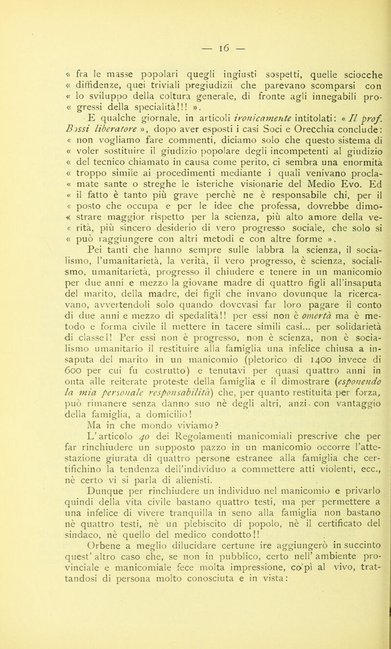 fra le masse popolari quegli ingiusti sospetti, quelle sciocche « diffidenze, quei triviali pregiudizii che parevano scomparsi con <c lo sviluppo della coltura generale, di fronte agli innegabili pro- (( gressi della specialità!!! ». -E qualche giornale, in 2ìx\!\coX\ ironicamente n 1/ prof. Bossi liberatore », dopo aver esposti i casi Soci e Orecchia conclude: « non vogliamo fare commenti, diciamo solo che questo sistema di « voler sostituire il giudizio popolare degli incompetenti al giudizio <( del tecnico chiamato in causa come perito, ci sembra una enormità <( troppo simile ai procedimenti mediante i quali venivano procla- « mate sante o streghe le isteriche visionarie del Medio Evo. Ed « il fatto è tanto più grave perchè ne è responsabile chi, per il « posto che occupa e per le idee che professa, dovrebbe dimo- « strare maggior rispetto per la scienza, più alto amore della ve- « rità, più sincero desiderio di vero progresso sociale, che solo si « può I aggiungere con altri metodi e con altre forme ». Pei tanti che hanno sempre sulle labbra la scienza, il socia- lismo, Tumanitarietà, la verità, il vero progresso, è scienza, sociali- smo, umanitarietà, progresso il chiudere e tenere in un manicomio per due anni e mezzo la giovane madre di quattro figli all’insaputa del marito, della madre, dei figli che invano dovunque la ricerca- vano, avvertendoli solo quando dovevasi far loro pagare il conto di due anni e mezzo di spedalità!! per essi non è omertà ma è me- todo e forma civile il mettere in tacere simili casi... per solidarietà di classe 1! Per essi non è progresso, non è scienza, non è socia- lismo umanitario il restituire alla famiglia una infelice chiusa a in- saputa del marito in un manicomio (pletorico di 1400 invece di 600 per cui fu costrutto) e tenutavi per quasi quattro anni in onta alle reiterate proteste della famiglia e il dimostrare {esponendo la mia personale responsabilità') che, per quanto restituita per forza, può rimanere senza danno suo nè degli altri, anzi con vantaggio della famiglia, a domicilio ! Ma in che mondo viviamo ? L’articolo 40 dei Regolamenti manicomiali prescrive che per far rinchiudere un supposto pazzo in un manicomio occorre l’atte- stazione giurata di quattro persone estranee alla famiglia che cer- tifichino la tendenza dell’individuo a commettere atti violenti, ecc., nè certo vi si parla di alienisti. Dunque per rinchiudere un individuo nel manicomio e privarlo quindi della vita civile bastano quattro testi, ma per permettere a una infelice di vivere tranquilla in seno alla famiglia non bastano nè quattro testi, nè un plebiscito di popolo, nè il certificato del sindaco, nè quello del medico condotto ! ! Orbene a meglio dilucidare certune ire aggiungerò in succinto quest’ altro caso che, se non in pubblico, certo nell’ ambiente pro- vinciale e manicomiale fece molta impressione, co-’pì al vivo, trat- tandosi di persona molto conosciuta e in vista :