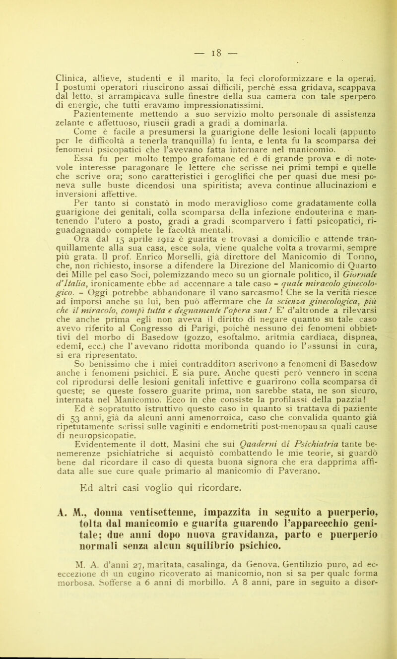 Clinica, allieve, studenti e il marito, la feci cloroformizzare e la operai. I postumi operatori riuscirono assai difficili, perchè essa gridava, scappava dal letto, si arrampicava sulle finestre della sua camera con tale sperpero di energie, che tutti eravamo impressionatissimi. Pazientemente mettendo a suo servizio molto personale di assistenza zelante e affettuoso, riuscii gradi a gradi a dominarla. Come è facile a presumersi la guarigione delle lesioni locali (appunto per le difficoltà a tenerla tranquilla) fu lenta, e lenta fu la scomparsa dei fenomeni psicopatici che l’avevano fatta internare nel manicomio. Essa fu per molto tempo grafomane ed è di grande prova e di note- vole interesse paragonare le lettere che scrisse nei primi tempi e quelle che scrive ora; sono caratteristici i geroglifici che per quasi due mesi po- neva sulle buste dicendosi una spiritista; aveva continue allucinazioni e inversioni afi’ettive. Per tanto si constatò in modo meraviglioso come gradatamente colla guarigione dei genitali, colla scomparsa della infezione endouterina e man- tenendo l’utero a posto, gradi a gradi scomparvero i fatti psicopatici, ri- guadagnando complete le facoltà mentali. Ora dal 15 aprile 1912 è guarita e trovasi a domicilio e attende tran- quillamente alla sua casa, esce sola, viene qualche volta a trovarmi, sempre più grata. Il prof. Enrico Morselli, già direttore del Manicomio di Torino, che, non richiesto, insorse a difendere la Direzione del Manicomio di Quarto dei Mille pel caso Soci, polemizzando meco su un giornale politico, il Giornale d^ltalia, ironicamente ebbe ad accennare a tale caso - quale miracolo ginecolo- gico. - Oggi potrebbe abbandonare il vano sarcasmo! Che se la verità riesce ad imporsi anche su lui, ben può affermare che la scienza ginecologica^ più che il miracolo^ compì tutta e degnamente l'opera sua! E’ d’altronde a rilevarsi che anche prima egli non avev’^a il diritto di negare quanto su tale caso avevo riferito al Congresso di Parigi, poiché nessuno dei fenomeni obbiet- tivi del morbo di Basedow (gozzo, esoftalmo, aritmia cardiaca, dispnea, edemi, ecc.) che l’avevano ridotta moribonda quando io l’assunsi in cura, si era ripresentato. So benissimo che i miei contradditori ascrivono a fenomeni di Basedow anche i fenomeni psichici. E sia pure. Anche questi però vennero in scena col riprodursi delle lesioni genitali infettive e guarirono colla scomparsa di queste; se queste fossero guarite prima, non sarebbe stata, ne son sicuro, internata nel Manicomio. Ecco in che consiste la profilassi della pazzia! Ed è sopratutto istruttivo questo caso in quanto si trattava di paziente di 53 anni, già da alcuni anni amenorroica, caso che convalida quanto già ripetutamente scrissi sulle vaginiti e endometriti post-menopausa quali cause di neuiopsicopatie. Evidentemente il dott. Masini che sui Quaderni él Psichiatria tante be- nemerenze psichiatriche si acquistò combattendo le mie teorie, si guardò bene dal ricordare il caso di questa buona signora che era dapprima affi- data alle sue cure quale primario al manicomio di Paverano. Ed altri casi voglio qui ricordare. A. M., (loima venti settenne, impazzita in seguito a puerperio, tolta dal nianiconiio e guarita guarendo l’apparecchio geni- tale; due anni dopo nuova gravidanza, parto e puerperio normali senza alcun squilibrio psichico. M. A. d’anni 27, maritata, casalinga, da Genova. Gentilizio puro, ad ec- eccezione di un cugino ricoverato ai manicomio, non si sa per quale forma morbosa. Sofferse a 6 anni di morbillo. A 8 anni, pare in seguito a disor-