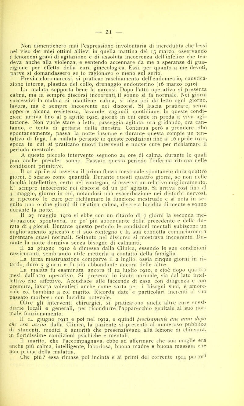 Non dimenticherò mai l’espressione involontaria di incredulità che lessi nel viso dei miei ottimi allievi in quella mattina del 15 marzo, osservando i fenomeni gravi di agitazione e di assoluta incoerenza dell’infelice che ten- deva anche alla violenza, e sentendo accennare da me a speranze di gua- rigione per effetto della cura ginecologica. Essi, per quanto a me devoti, parve si domandassero se io ragionavo o meno sul serio. Previa cloro-narcosi, si pratica: raschiamento dell’endometrio, caustica- zione interna, plastica del collo, drenaggio endouterino (16 marzo 1910). La malata sopporta bene la narcosi. Dopo l’atto operativo si presenta calma, ma fa sempre discorsi incoerenti, il sonno si fa normale. Nei giorni successivi la malata si mantiene calma, si alza poi da letto ogni giorno, lavora, ma è sempre incoerente nei discorsi. Si lascia praticare, senza opporre alcuna resistenza, lavande vaginali quotidiane. In queste condi- zioni arriva fino al 9 aprile 1910, giorno in cui cade in preda a viva agi- tazione. Non vuole stare a letto, passeggia agitata, ora gridando, ora can- tando, e tenta di gettarsi dalla finestra. Continua però a prendere cibo spontaneamente, passa la notte insonne e durante questa compie un ten- tativo di fuga. La malata persiste in queste condizioni fino al 16 aprile 1910, epoca in cui si praticano nuovi interventi e nuove cure per richiamale il periodo mostrale. A questo piccolo intervento seguono 24 ore di calma, durante le quali può anche prender sonno. Passato questo periodo l’inferma ritorna nelle condizioni primitive. Il 21 aprile si osserva il primo flusso mestruale spontaneo: dura quattro giorni, è scarso come quantità. Durante questi quattio giorni, se non nelle facoltà intellettive, certo nel contegno, si osservò un relativo miglioramento. E’ sempre incoerente nei discorsi ed un po’ agitata. Si arriva così fino al 4 maggio, giorno in cui, notandosi una esacerbazione nei disturbi nervosi, si ripetono le cure per richiamare la funzione mestruale e si nota in se- guito uno o due giorni di relativa calma, discreta lucidità di mente e sonno durante la notte. Il 27 maggio 1910 si ebbe con un ritardo di 7 giorni la seconda me- struazione spontanea, un po’ più abbondante della precedente e della du- rata di 4 giorni. Durante questo periodo le condizioni mentali subiscono un miglioramento spiccato e il suo contegno e la sua condotta cominciarono a diventare quasi normali. Soltanto nel discorso si mostrava incoerente. Du- rante la notte dormiva senza bisogno di calmanti. li 22 giugno 1910 è dimessa dalla Clinica, essendo le sue condizioni rassicuranti, sembrando utile metterla a contatto della famiglia. La terza mestruazione comparve il 2 luglio, ossia cinque giorni in ri- tardo, durò 5 giorni e fu più abbondante ancora delle altre. La malata fu esaminata ancora il 12 luglio 1910, e cioè dopo quattro mesi dall’atto operativo. Si presenta in istato normale, sia dal lato intel- lettivo che affettivo. Accudisce alle faccende di casa con diligenza e con premura, lavoia volentieri anche come sarta per i bisogni suoi, è amore- vole col bambino a col marito. Ricorda date e particolari inerenti al suo passato moi bos 1 con lucidità notevole. Oltre gli interventi chirurgici, si praticarono anche altre cure sussi- diarie locali e generali, per ricondurre l’apparecchio genitale al suo nor- male funzionamento. 11 14 giugno 1911 e poi nel 1912, e quindi precisamente due anni dopo che era uscita dalla Clinica, la paziente si presentò al numeroso pubblico di studenti, medici e autorità che presenziavano alla lezione di chiusura, in floridissime condizioni psichiche e mentali. Il marito, che l’accompagnava, ebbe ad afìermare che sua moglie era anche più calma, intelligente, laboriosa, buona madre e buona massaia che non prima della malattia. Che più? essa rimase poi incinta e ai primi del corrente 1914 pai tor^