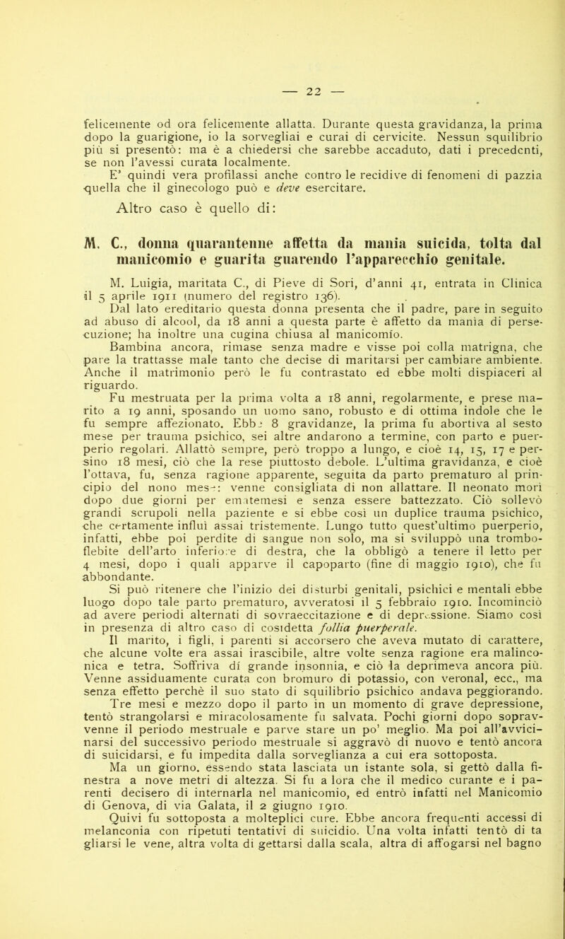 felicemente od ora felicemente allatta. Durante questa gravidanza, la prima dopo la guarigione, io la sorvegliai e curai di cervicite. Nessun squilibrio più si presentò: ma è a chiedersi che sarebbe accaduto, dati i precedenti, se non l’avessi curata localmente. quindi vera profilassi anche contro le recidive di fenomeni di pazzia ■quella che il ginecologo può e deve esercitare. Altro caso è quello di: M, C., donna quarantenne affetta da mania suicida, tolta dal manicomio e guarita guarendo l’apparecchio genitale. M. Luigia, maritata C,, di Pieve di Sori, d’anni 41, entrata in Clinica il 5 aprile 1911 (numero del registro 136). Dal lato ereditario questa donna presenta che il padre, pare in seguito ad abuso di alcool, da 18 anni a questa parte è affetto da manìa di perse- cuzione; ha inoltre una cugina chiusa al manicomio. Bambina ancora, rimase senza madre e visse poi colla matrigna, che pare la trattasse male tanto che decise di maritarsi per cambiare ambiente. Anche il matrimonio però le fu contrastato ed ebbe molti dispiaceri al riguardo. Fu mestruata per la prima volta a 18 anni, regolarmente, e prese ma- rito a 19 anni, sposando un uomo sano, robusto e di ottima indole che le fu sempre affezionato. Ebbi 8 gravidanze, la prima fu abortiva al sesto mese per trauma psichico, sei altre andarono a termine, con parto e puer- perio regolari. Allattò sempre, però troppo a lungo, e cioè 14, 15, 17 e per- sino 18 mesi, ciò che la rese piuttosto debole. L’ultima gravidanza, e cioè l’ottava, fu, senza ragione apparente, seguita da parto prematuro al prin- cipio del nono mese: venne consigliata di non allattare. Il neonato morì dopo due giorni per emitemesi e senza essere battezzato. Ciò sollevò grandi scrupoli nella paziente e si ebbe così un duplice trauma psichico, che certamente influì assai tristemente. Lungo tutto quest’ultimo puerperio, infatti, ebbe poi perdite di sangue non solo, ma si sviluppò una trombo- flebite dell’arto inferiore di destra, che la obbligò a tenere il letto per 4 mesi, dopo i quali apparve il capoparto (fine di maggio 1910), che fu abbondante. Si può ritenere che l’inizio dei disturbi genitali, psichici e mentali ebbe luogo dopo tale parto prematuro, avveratosi il 5 febbraio 1910. Incominciò ad avere periodi alternati di sovraeccitazione e di depressione. Siamo così in presenza di altro caso di cosidetta follia pmrperale. Il marito, i figli, i parenti si accorsero che aveva mutato di carattere, che alcune volte era assai irascibile, altre volte senza ragione era malinco- nica e tetra. Soffriva dì grande insonnia, e ciò la deprimeva ancora più. Venne assiduamente curata con bromuro di potassio, con veronal, ecc., ma senza effetto perchè il suo stato di squilibrio psichico andava peggiorando. Tre mesi e mezzo dopo il parto in un momento di grave depressione, tentò strangolarsi e miracolosamente fu salvata. Pochi giorni dopo soprav- venne il periodo mestruale e parve stare un po’ meglio. Ma poi all’avvici- narsi del successivo periodo mestruale si aggravò di nuovo e tentò ancora di suicidarsi, e fu impedita dalla sorveglianza a cui era sottoposta. Ma un giorno, essendo stata lasciata un istante sola, si gettò dalla fi- nestra a nove metri di altezza. Si fu a lora che il medico curante e i pa- renti decisero di internarla nel manicomio, ed entrò infatti nel Manicomio di Genova, di via Calata, il 2 giugno 1910. Quivi fu sottoposta a molteplici cure. Ebbe ancora frequenti accessi di melanconia con ripetuti tentativi di suicidio. Una volta infatti tentò di ta gliarsi le vene, altra volta di gettarsi dalla scala, altra di affogarsi nel bagno