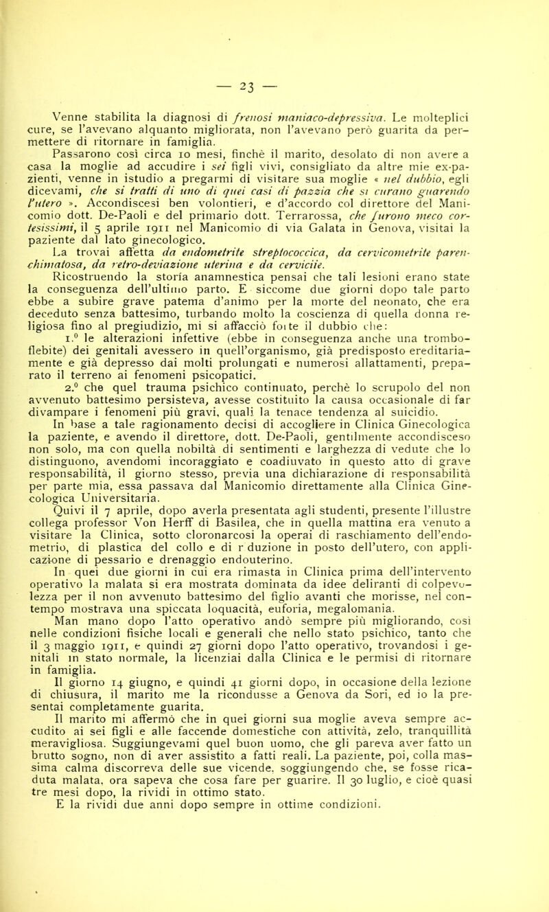 Venne stabilita la diagnosi di frenasi maniaco-depressiva. Le molteplici cure, se Tavevano alquanto migliorata, non l’avevano però guarita da per- mettere di ritornare in famiglia. Passarono così circa io mesi, finché il marito, desolato di non avere a casa la moglie ad accudire i sei figli vivi, consigliato da altre mie ex-pa- zienti, venne in istudio a pregarmi di visitare sua moglie « nel dubbio, egli dicevami, che si tratti di uno di quei casi di pazzia che si curano guarendo Pitterò ». Accondiscesi ben volentieri, e d’accordo col direttore del Mani- comio dott, De-Paoli e del primario doit. Terrarossa, che furono meco cor- tesissimi, il 5 aprile 1911 nel Manicomio di via Calata in Genova, visitai la paziente dal lato ginecologico. La trovai affetta da endometrite streptococcica, da cervicometrite paren- chimatosa, da retro-deviazione uterina e da cervicite. Ricostruendo la storia anamnestica pensai che tali lesioni erano state la conseguenza dell’ultimo parto. E siccome due giorni dopo tale parto ebbe a subire grave patema d’animo per la morte del neonato, che era deceduto senza battesimo, turbando molto la coscienza di quella donna re- ligiosa fino al pregiudizio, mi si affacciò foite il dubbio che; le alterazioni infettive (ebbe in conseguenza anche una trombo- flebite) dei genitali avessero in quell’organismo, già predisposto ereditaria- mente e già depresso dai molti prolungati e numerosi allattamenti, prepa- rato il terreno ai fenomeni psicopatici. 2.® che quel trauma psichico continuato, perchè lo scrupolo del non avvenuto battesimo persisteva, avesse costituito la causa occasionale di far divampare i fenomeni più gravi, quali la tenace tendenza al suicidio. In base a tale ragionamento decisi di accogliere in Clinica Ginecologica la paziente, e avendo il direttore, dott. De-Paoli, gentilmente accondisceso non solo, ma con quella nobiltà di sentimenti e larghezza di vedute che lo distinguono, avendomi incoraggiato e coadiuvato in questo atto di grave responsabilità, il giorno stesso, previa una dichiarazione di responsabilità per parte mia, essa passava dal Manicomio direttamente alla Clinica Gine- cologica Universitaria. Quivi il 7 aprile, dopo averla presentata agli studenti, presente l’illustre collega professor Von Herff di Basilea, che in quella mattina era venuto a visitare la Clinica, sotto cloronarcosi la operai di raschiamento dell’endo- metrio, di plastica del collo e di r duzione in posto dell’utero, con appli- cazione di pessario e drenaggio endouterino. In quei due giorni in cui era rimasta in Clinica prima dell’intervento operativo la malata si era mostrata dominata da idee deliranti di colpevo- lezza per il non avvenuto battesimo del figlio avanti che morisse, nel con- tempo mostrava una spiccata loquacità, euforia, megalomania. Man mano dopo l’atto operativo andò sempre più migliorando, così nelle condizioni fisiche locali e generali che nello stato psichico, tanto che il 3 maggio 1911, e quindi 27 giorni dopo l’atto operativo, trovandosi i ge- nitali in stato normale, la licenziai dalla Clinica e le permisi di ritornare in famiglia. Il giorno 14 giugno, e quindi 41 giorni dopo, in occasione della lezione di chiusura, il marito me la ricondusse a Genova da Sori, ed io la pre- sentai completamente guarita. Il marito mi affermò che in quei giorni sua moglie aveva sempre ac- cudito ai sei figli e alle faccende domestiche con attività, zelo, tranquillità meravigliosa. Suggiungevami quel buon uomo, che gli pareva aver fatto un brutto sogno, non di aver assistito a fatti reali. La paziente, poi, colla mas- sima calma discorreva delle sue vicende, soggiungendo che, se fosse rica- duta malata, ora sapeva che cosa fare per guarire. Il 30 luglio, e cioè quasi tre mesi dopo, la rividi in ottimo stato. E la rividi due anni dopo sempre in ottime condizioni.