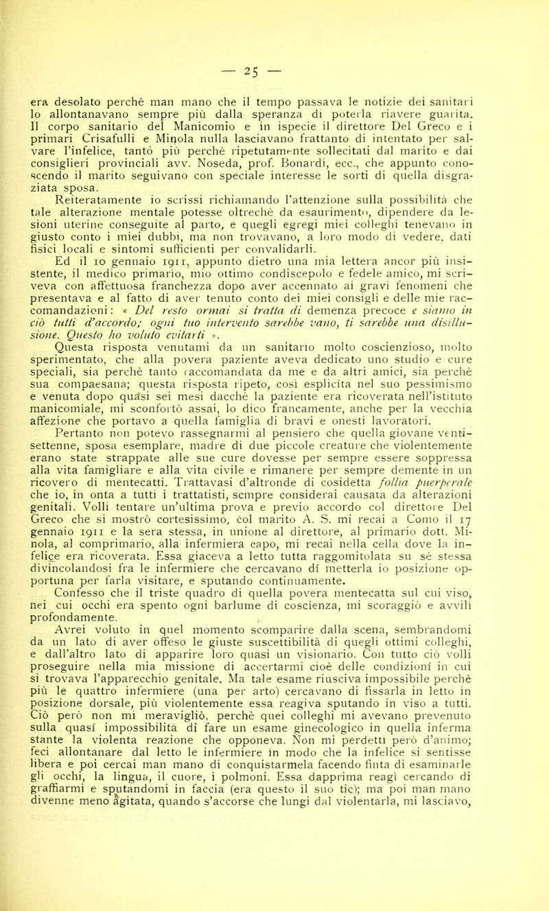 era desolato perchè man mano che il tempo passava le notizie dei sanitari 10 allontanavano sempre più dalla speranza di poterla riavere guarita. 11 corpo sanitario del Manicomio e in ispecie il direttore Del Greco e i primari Crisafulli e Mirjola nulla lasciavano frattanto di intentato per sal- vare l’infelice, tanto più perchè ripetutamente sollecitati dal marito e dai consiglieri provinciali avv. Noseda, prof. Bonardi, ecc., che appunto cono- scendo il marito seguivano con speciale interesse le sorti di quella disgra- ziata sposa. Reiteratamente io scrissi richiamando l’attenzione sulla possibilità che tale alterazione mentale potesse oltreché da esaurimento, dipendere da le- sioni uterine conseguite al parto, e quegli egregi miei colleghi tenevano in giusto conto i miei dubbi, ma non trovavano, a loro modo di vedere, dati fisici locali e sintomi sufficienti per convalidarli. Ed il IO gennaio 1911, appunto dietro una mia lettera ancor più insi- stente, il medico primario, mio ottimo condiscepolo e fedele amico, mi scri- veva con affettuosa franchezza dopo aver accennato ai gravi fenomeni che presentava e al fatto di aver tenuto conto dei miei consigli e delle mie rac- comandazioni : « Del resto ormai si tratta di demenza precoce e siamo in ciò tutti d'accordo; ogni tuo intervento sarebbe vano, ti sarebbe una disillu- sione. Questo ho voluto evitarti ». Questa risposta venutami da un sanitario molto coscienzioso, molto sperimentato, che alla povera paziente aveva dedicato uno studio e cure speciali, sia perchè tanto raccomandata da me e da altri amici, sia perchè sua compaesana; questa risposta ripeto, così esplicita nel suo pessimismo e venuta dopo quàsi sei mesi dacché la paziente era ricoverata nell’istituto manicomiale, mi sconfortò assai, lo dico francamente, anche per la vecchia affezione che portavo a quella famiglia di bravi e onesti lavoratori. Pertanto non potevo rassegnarmi al pensiero che quella giovane venti- settenne, sposa esemplare, madre di due piccole creature che violentemente erano state strappate alle sue cure dovesse per sempre essere soppressa alla vita famigliare e alla vita civile e rimanere per sempre demente in un ricovero di mentecatti. Trattavasi d’altronde di cosidetta follia puerperale che io, in onta a tutti i trattatisti, sempre considerai causata da alterazioni genitali. Volli tentare un’ultima prova e previo accordo col direttore Del Greco che si mostrò cortesissimo, col marito A. S. mi recai a Como il 17 gennaio 1911 e la sera stessa, in unione al direttore, al primario dott. Mi- noia, al comprimario, alla infermiera capo, mi recai nella cella dove la in- fedele era ricoverata. Essa giaceva a letto tutta raggomitolata su sè stessa divincolandosi fra le infermiere che cercavano di metterla io posizione op- portuna per farla visitare, e sputando continuamente. Confesso che il triste quadro di quella povera mentecatta sul cui viso, nei cui occhi era spento ogni barlume di coscienza, mi scoraggiò e avvilì profondamente. Avrei voluto in quel momento scomparire dalla scena, sembrandomi da un lato di aver offeso le giuste suscettibilità di quegli ottimi colleghi, e dall’altro lato di apparire loro quasi un visionario. Con tutto ciò volli proseguire nella mia missione di accertarmi cioè delle condizioni in cui si trovava l’apparecchio genitale. Ma tale esame riusciva impossibile perchè più le quattro infermiere (una per arto) cercavano di fissarla in letto in posizione dorsale, più violentemente essa reagiva sputando in viso a tutti. Ciò però non mi meravigliò, perchè quei colleghi mi avevano prevenuto sulla quasi impossibilità di fare un esame ginecologico in quella inferma stante la violenta reazione che opponeva. Non mi perdetti però d’animo; feci allontanare dal letto le infermiere in modo che la infelice si sentisse libera e poi cercai man mano di conquistarmela facendo finta di esaminarle gli occhi, la lingua, il cuore, i polmoni. Essa dapprima reagì cercando di graffiarmi e sputandomi in faccia (era questo il suo tic); ma poi man mano divenne meno Agitata, quando s’accorse che lungi dal violentarla, mi lasciavo,