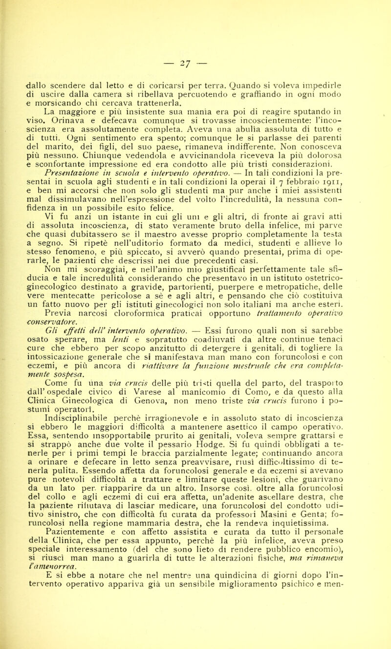 ■dallo scendere dal letto e di coricarsi per terra. Quando si voleva impedirle di uscire dalla camera si ribellava percuotendo e graffiando in ogni modo e morsicando chi cercava trattenerla. La maggiore e più insistente sua manìa era poi di reagire sputando in viso. Orinava e defecava comunque si trovasse incoscientemente: Tinco- scienza era assolutamente completa. Aveva una abulia assoluta di tutto e di tutti. Ogni sentimento era spento; comunque le si parlasse dei parenti del marito, dei figli, del suo paese, rimaneva indifferente. Non conosceva più nessuno. Chiunque vedendola e avvicinandola riceveva la più dolorosa e sconfortante impressione ed era condotto alle più tristi considerazioni. Presentazione in scuola e intervento operativo. — In tali condizioni la pre- sentai in scuola agli studenti e in tali condizioni la operai il 7 febbraio 1911, e ben mi accorsi che non solo gli studenti ma pur anche i miei assistenti mal dissimulavano nell’espressione del volto l’incredulità, la nessuna con- fidenza in un possibile esito felice. Vi fu anzi un istante in cui gli uni e gli altri, di fronte ai gravi atti di assoluta incoscienza, di stato veramente bruto della infelice, mi parve che quasi dubitassero se il maestro avesse proprio completamente la testa a segno. Si ripetè nell’uditorio formato da medici, studenti e allieve lo stesso fenomeno, e più spiccato, si avverò quando presentai, prima di ope- rarle, le pazienti che descrissi nei due precedenti casi. Non mi scoraggiai, e nell’animo mio giustificai perfettamente tale sfi- ducia e tale incredulità considerando che presentavo in un istituto ostetrico- ginecologico destinato a gravide, partorienti, puerpere e metropatiche, delle vere mentecatte pericolose a sè e agli altri, e pensando che ciò costituiva un fatto nuovo per gli istituti ginecologici non solo italiani ma anche esteri. Previa narcosi cloroformica praticai opportuno trattamento operativo conservatore. Gli ejfetti dell' intervento operativo. — Essi furono quali non si sarebbe osato sperare, ma lenti e sopratutto coadiuvati da altre continue tenaci cure che ebbero per scopo anzitutto di detergere i genitali, di togliere la intossicazione generale che si manifestava man mano con foruncolosi e con eczemi, e più ancora di riattivare la funzione mestruale che era completa- mente sospesa. Come fu una via crucis delle più ti i>;ti quella del parto, del traspoi to dall’ospedale civico di Varese al manicomio di Como, e da questo alla Clinica Ginecologica di Genova, non meno triste via crucis furono i po- stumi operatori. Indisciplinabile perchè irragionevole e in assoluto stato di incoscienza si ebbero le maggiori difficoltà a mantenere asettico il campo operativo. Essa, sentendo insopportabile prurito ai genitali, voleva sempre grattarsi e si strappò anche due volte il pessario Hodge. Si fu quindi obbligati a te- nerle per i primi tempi le braccia parzialmente legate; continuando ancora a orinare e defecare in letto senza preavvisare, riusi difficultissimo di te- nerla pulita. Essendo affetta da foruncolosi generale e da eczemi si avevano pure notevoli difficoltà a trattare e limitare queste lesioni, che guarivano da un lato per. riapparire da un altro. Insorse così, oltre alla foruncolosi del collo e agli eczemi di cui era affetta, un’adenite ascellare destra, che la paziente rifiutava di lasciar medicare, una foruncolosi del condotto udi- tivo sinistro, che con difficoltà fu curata da professori Masini e Genta; fo- runcolosi nella regione mammaria destra, che la rendeva inquietissima. Pazientemente e con affetto assistita e curata da tutto il personale della Clinica, che per essa appunto, perchè la più infelice, aveva preso speciale interessamento (del che sono lieto di rendere pubblico encomio), si riuscì man mano a guarirla di tutte le alterazioni fisiche, ma rimaneva l'amenorrea. E si ebbe a notare che nel mentre una quindicina di giorni dopo l’in- tervento operativo appariva già un sensibile miglioramento psichico e men-