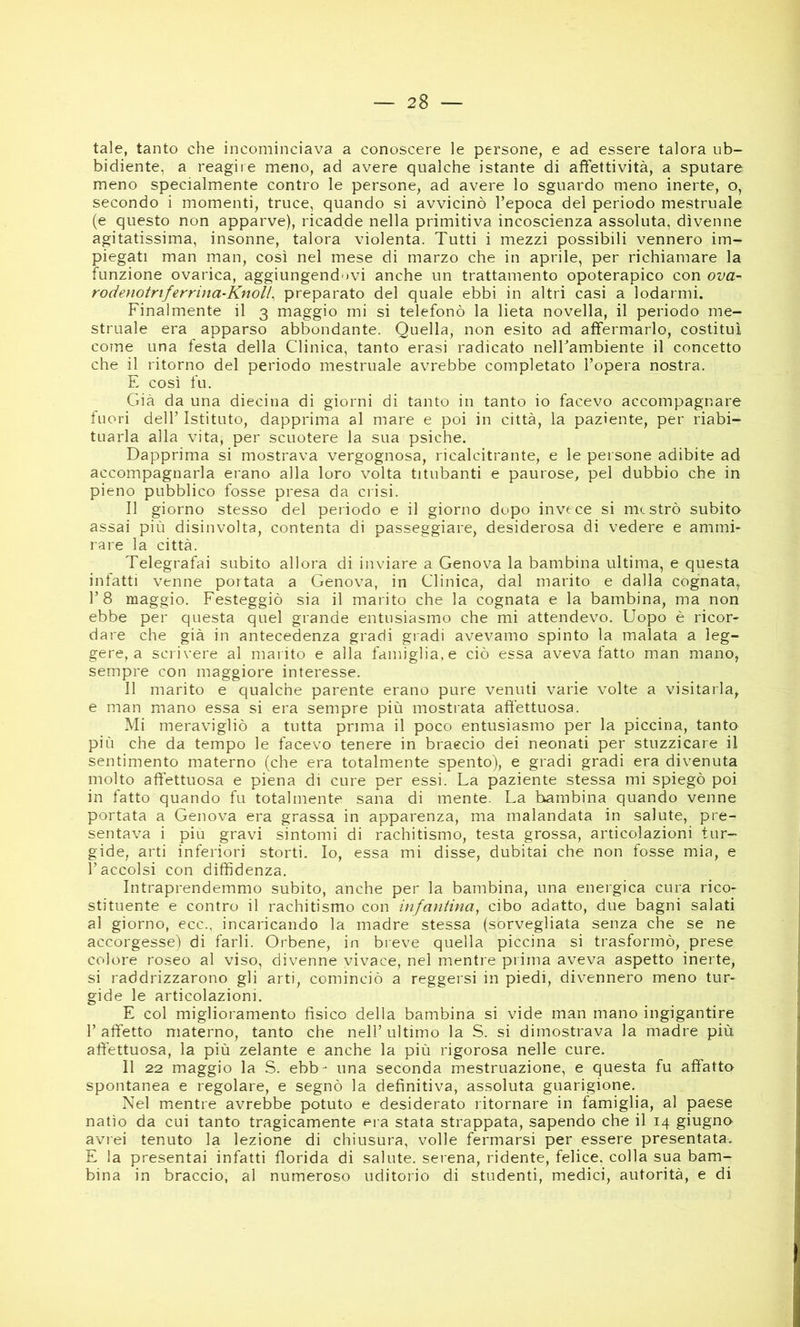 tale, tanto che incominciava a conoscere le persone, e ad essere talora ub- bidiente, a reagire meno, ad avere qualche istante di affettività, a sputare meno specialmente contro le persone, ad avere lo sguardo meno inerte, o, secondo i momenti, truce, quando si avvicinò l’epoca del periodo mestruale (e questo non apparve), ricadde nella primitiva incoscienza assoluta, divenne agitatissima, insonne, talora violenta. Tutti i mezzi possibili vennero im- piegati man man, così nei mese di marzo che in aprile, per richiamare la funzione ovarica, aggiungendovi anche un trattamento opoterapico con ova- rodenotrtferrina-Knoll, preparato del quale ebbi in altri casi a lodarmi. Finalmente il 3 maggio mi si telefonò la lieta novella, il periodo me- struale era apparso abbondante. Quella, non esito ad affermarlo, costituì come una festa della Clinica, tanto erasi radicato nelFambiente il concetto che il ritorno del periodo mestruale avrebbe completato l’opera nostra. E così fu. Già da una diecina di giorni di tanto in tanto io facevo accompagnare fuori dell’ Istituto, dapprima al mare e poi in città, la paziente, per riabi- tuarla alla vita, per scuotere la sua psiche. Dapprima si mostrava vergognosa, ricalcitrante, e le persone adibite ad accompagnarla erano alla loro volta titubanti e paurose, pel dubbio che in pieno pubblico fosse presa da crisi. Il giorno stesso del periodo e il giorno dopo invece si mcstrò subito assai più disinvolta, contenta di passeggiare, desiderosa di vedere e ammi- rare la città. Telegrafai subito allora di inviare a Genova la bambina ultima, e questa infatti venne portata a Genova, in Clinica, dal marito e dalla cognata, l’8 maggio. Festeggiò sia il marito che la cognata e la bambina, ma non ebbe per questa quel grande entusiasmo che mi attendevo. Uopo è ricor- dare che già in antecedenza gradi giadi avevamo spinto la malata a leg- gere, a scrivere al marito e alla famiglia, e ciò essa aveva fatto man mano, sempre con maggiore interesse. Il marito e qualche parente erano pure venuti varie volte a visitarla, e man mano essa si era sempre più mostrata affettuosa. Mi meravigliò a tutta prima il poco entusiasmo per la piccina, tanto più che da tempo le facevo tenere in braecio dei neonati per stuzzicare il sentimento materno (che era totalmente spento), e gradi gradi era divenuta molto affettuosa e piena di cure per essi. La paziente stessa mi spiegò poi in fatto quando fu totalmente sana di mente. La bambina quando venne portata a Genova era grassa in apparenza, ma malandata in salute, pre- sentava i piu gravi sintomi di rachitismo, testa grossa, articolazioni tur- gide, arti inferiori storti. Io, essa mi disse, dubitai che non fosse mia, e l’accolsi con diffidenza. Intraprendemmo subito, anche per la bambina, una energica cura rico- stituente e contro il rachitismo con infantina^ cibo adatto, due bagni salati al giorno, ecc., incaricando la madre stessa (sorvegliata senza che se ne accorgesse) di farli. Orbene, in breve quella piccina si trasformò, prese colore roseo al viso, divenne vivace, nel mentre piima aveva aspetto inerte, si raddrizzarono gli arti, cominciò a reggersi in piedi, divennero meno tur- gide le articolazioni. E col miglioramento fisico della bambina si vide man mano ingigantire l’affetto materno, tanto che nell’ultimo la S. si dimostrava la madre più affettuosa, la più zelante e anche la più rigorosa nelle cure. 11 22 maggio la S. ebb- una seconda mestruazione, e questa fu affatto spontanea e regolare, e segnò la definitiva, assoluta guarigione. Nel mientre avrebbe potuto e desiderato ritornare in ffimiglia, al paese natio da cui tanto tragicamente era stata strappata, sapendo che il 14 giugno avrei tenuto la lezione di chiusura, volle fermarsi per essere presentata. E la presentai infatti florida di salute, seiena, ridente, felice, colla sua bam- bina in braccio, al numeroso uditorio di studenti, medici, autorità, e di