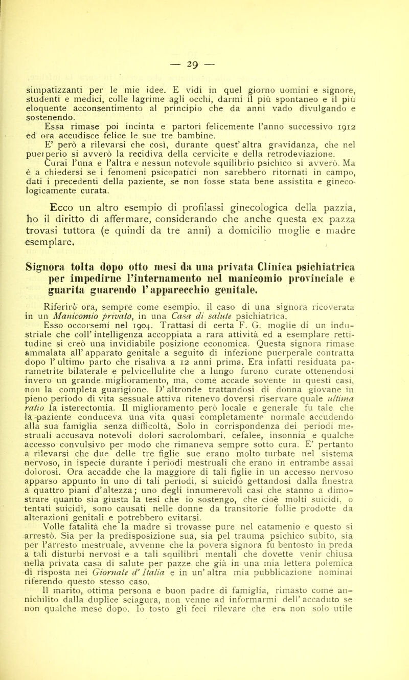 simpatizzanti per le mie idee. E vidi in quel giorno uomini e signore, studenti e medici, colle lagrime agli occhi, darmi il più spontaneo e il più eloquente acconsentimento al principio che da anni vado divulgando e sostenendo. Essa rimase poi incinta e partorì felicemente Tanno successivo 1912 ed ora accudisce felice le sue tre bambine. E’ però a rilevarsi che così, durante quest’ altra gravidanza, che nel puerperio si avverò la recidiva della cervicite e della retrodeviazione. Curai Tuna e l’altra e nessun notevole squilibrio psichico si avverò. Ma è a chiedersi se i fenomeni psicopatici non sarebbero ritornati in campo, dati i precedenti della paziente, se non fosse stata bene assistita e gineco- logicamente curata. Ecco un altro esempio di profilassi ginecologica della pazzia, ho il diritto di affermare, considerando che anche questa ex pazza trovasi tuttora (e quindi da tre anni) a domicilio moglie e madre esemplare. Signora tolta dopo otto mesi da una privata Clinica psichiatrica per impedirne l’internamento nel manicomio provinciale e guarita guarendo l’apparecchio genitale. Riferirò ora, sempre come esempio, il caso di una signora ricoverata in un Manicomio privato, in una Cas.a di salute psichiatrica. Esso occorsemi nel 1904. Trattasi di certa F. G. moglie di un indu- striale che coll’intelligenza accoppiata a rara attività ed a esemplare retti- tudine si creò una invidiabile posizione economica. Questa signora rimase ammalata all’ apparato genitale a seguito di infezione puerperale contratta dopo T ultimo parto che risaliva a 12 anni prima. Era infatti residuata pa- ramettite bilaterale e pelvicellulite che a lungo furono curate ottenendosi invero un grande-miglioramento, ma, come accade sovente in questi casi, non la completa guarigione. D’altronde trattandosi di donna giovane in pieno periodo di vita sessuale attiva ritenevo doversi riservare quale ultima ratio la isterectomia. Il miglioramento però locale e generale fu tale che la-paziente conduceva una vita quasi completamente normale accudendo alla sua famiglia senza difficoltà. Solo in corrispondenza dei periodi me- struali accusava notevoli dolori sacrolombari, cefalee, insonnia e qualche accesso convulsivo per modo che rimaneva sempre sotto cura. E’ pertanto a rilevarsi che due delle tre figlie sue erano molto turbate nel sistema nervoso, in ispecie durante i periodi mestruali che erano in entrambe assai dolorosi. Ora accadde che la maggiore di tali figlie in un accesso nervoso apparso appunto in uno di tali periodi, si suicidò gettandosi dalla finestra a quattro piani d’altezza; uno degli innumerevoli casi che stanno a dimo- strare quanto sia giusta la tesi che io sostengo, che cioè molti suicidi, o tentati suicidi, sono causati nelle donne da transitorie follie prodotte da alterazioni genitali e potrebbero evitarsi. Volle fatalità che la madre si trovasse pure nel catamenio e questo si arrestò. Sia per la predisposizione sua, sia pel trauma psichico subito, sia per l’arresto mestruale, avvenne che la povera signora fu bentosto in preda a tali disturbi nervosi e a tali squilibri mentali che dovette venir chiusa nella privata casa di salute per pazze che già in una mia lettera polemica di risposta nei Giornale d'Italia e in un’altra mia pubblicazione nominai riferendo questo stesso caso. Il marito, ottima persona e buon padre di famiglia, rimasto come an- nichilito dalla duplice sciagura, non venne ad informarmi dell’ accaduto se non qualche mese dopo. Io tosto gli feci rilevare che era non solo utile