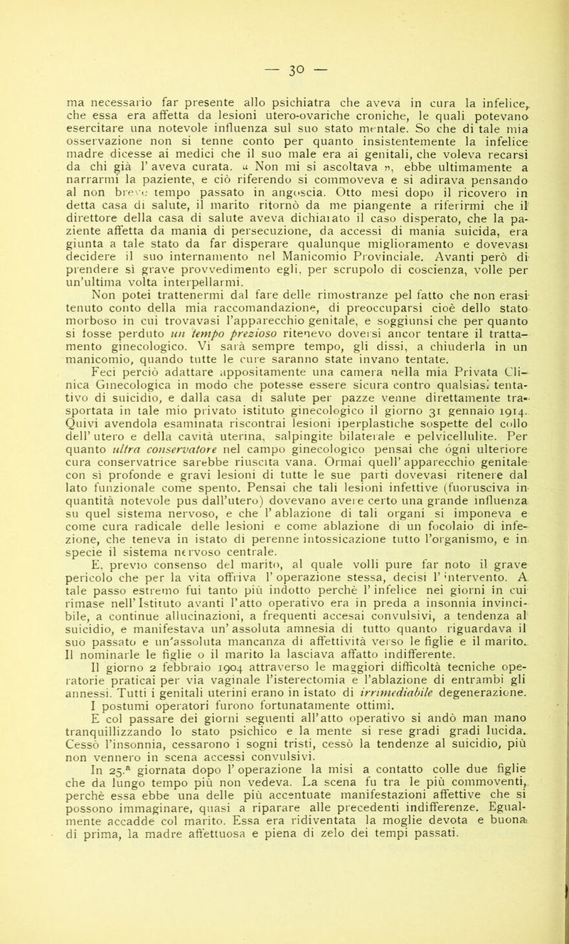 ma necessario far presente allo psichiatra che aveva in cura la infelice,, che essa era affetta da lesioni utero-ovariche croniche, le quali potevano esercitare una notevole influenza sul suo stato mentale. So che di tale mia osservazione non si tenne conto per quanto insistentemente la infelice madre dicesse ai medici che il suo male era ai genitali, che voleva recarsi da chi già 1’ aveva curata, a Non mi si ascoltava ebbe ultimamente a narrarmi la paziente, e ciò riferendo si commoveva e si adirava pensando al non breve tempo passato in angc»scia. Otto mesi dopo il ricovero in detta casa di salute, il marito ritornò da me piangente a riferirmi che il direttore della casa di salute aveva dichiaiato il caso disperato, che la pa- ziente affetta da mania di persecuzione, da accessi di mania suicida, era giunta a tale stato da far disperare qualunque miglioramento e dovevasi decidere il suo internamento nel Manicomio Provinciale. Avanti però di prendere sì grave provvedimento egli, per scrupolo di coscienza, volle per un’ultima volta interpellarmi. Non potei trattenermi dal fare delle rimostranze pel fatto che non erasr tenuto conto della mia raccomandazione, di preoccuparsi cioè dello stato morboso in cui trovavasi l’apparecchio genitale, e soggiunsi che per quanto si fosse perduto un tempo prezioso ritenevo doversi ancor tentare il tratta- mento ginecologico. Vi saià sempre tempo, gli dissi, a chiuderla in un manicomio, quando tutte le cure saranno state invano tentate. Feci perciò adattare appositamente una camera nella mia Privata Cli- nica Ginecologica in modo che potesse essere sicura contro qualsiasi tenta- tivo di suicidio, e dalla casa di salute per pazze venne direttamente tra- sportata in tale mio privato istituto ginecologico il giorno 31 gennaio 1914.. Quivi avendola esaminata riscontrai lesioni iperplastiche sospette del collo dell’ utero e della cavità uterina, salpingite bilaterale e pelvicellulite. Per quanto ultra conservatore nel campo ginecologico pensai che ógni ulteriore cura conservatrice sarebbe riuscita vana. Ormai quell’apparecchio genitale con sì profonde e gravi lesioni di tutte le sue parti dovevasi ritenere dal lato funzionale come spento. Pensai che tali lesioni infettive (fuorusciva in quantità notevole pus dall’utero) dovevano avere certo una grande influenza su quel sistema nervoso, e che l’ablazione di tali organi si imponeva e come cura radicale delle lesioni e come ablazione di un focolaio di infe- zione, che teneva in istato di perenne intossicazione tutto Toi ganismo, e in. specie il sistema nervoso centrale. E, previo consenso del marito, al quale volli pure far noto il grave pericolo che per la vita offriva 1’ operazione stessa, decisi 1’ hitervento. A. tale passo estremo fui tanto più indotto perchè l’infelice nei giorni in cui rimase nell’Istituto avanti l’atto operativo era in preda a insonnia invinci- bile, a continue allucinazioni, a frequenti accesai convulsivi, a tendenza al suicidio, e manifestava un’ assoluta amnesia di tutto quanto riguardava il suo passato e un'’assoluta mancanza di affettività verso le figlie e il marito.. Il nominarle le figlie o il marito la lasciava affatto indifferente. Il giorno 2 febbraio 1904 attraverso le maggiori difficoltà tecniche ope- ratorie praticai per via vaginale l’isterectomia e l’ablazione di entrambi gli annessi. Tutti i genitali uterini erano in istato di irrimediabile degenerazione. I postumi operatori furono fortunatamente ottimi. E col passare dei giorni seguenti all’atto operativo si andò man mano tranquillizzando lo stato psichico e la mente si rese gradi gradi lucida.. Cessò l’insonnia, cessarono i sogni tristi, cessò la tendenze al suicidio, più non vennero in scena accessi convulsivi. In 25.^ giornata dopo 1’ operazione la misi a contatto colle due figlie che da lungo tempo più non vedeva. La scena fu tra le più commoventi,, perchè essa ebbe una delle più accentuate manifestazioni affettive che si possono immaginare, quasi a riparare alle precedenti indifferenze. Egual- mente accadde col marito. Essa era ridiventata la moglie devota e buona di prima, la madre affettuosa e piena di zelo dei tempi passati.