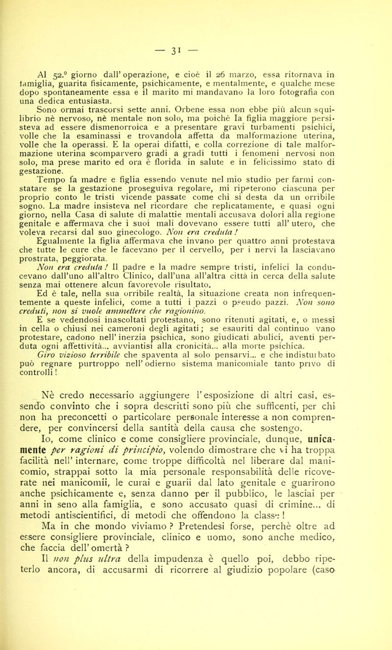 Al 52.® giorno dall’ operazione, e cioè il 26 marzo, essa ritornava in lamiglia, guarita fisicamente, psichicamente, e mentalmente, e qualche mese dopo spontaneamente essa e il marito mi mandavano la loro fotografia con una dedica entusiasta. Sono ormai trascorsi sette anni. Orbene essa non ebbe più alcun squi- librio nè nervoso, nè mentale non solo, ma poiché la figlia maggiore persi* steva ad essere dismenorroica e a presentare gravi turbamenti psichici, volle che la esaminassi e trovandola affetta da malformazione uterina, volle che la operassi. E la operai difatti, e colla correzione di tale malfor- mazione uterina scomparvero gradi a gradi tutti i fenomeni nervosi non solo, ma prese marito ed ora è florida in salute e in felicissimo stato di gestazione. Tempo fa madre e figlia essendo venute nel mio studio per farmi con- statare se la gestazione proseguiva regolare, mi ripeterono ciascuna per proprio conto le tristi vicende passate come chi si desta da un orribile sogno. La madre insisteva nel ricordare che replicatamente, e quasi ogni giorno, nella Casa di salute di malattie mentali accusava dolori alla regione genitale e affermava che i suoi mali dovevano essere tutti all’ utero, che voleva recarsi dal suo ginecologo. Non era creduta ! Egualmente la figlia affermava che invano per quattro anni protestava che tutte le cure che le facevano per il cervello, per i nervi la lasciavano prostrata, peggiorata. Non era creduta ! Il padre e la madre sempre tristi, infelici la condu- cevano dall’uno all’altro Clinico, dall’una all’altra città in cerca della salute senza mai ottenere alcun favorevole risultato. Ed è tale, nella sua orribile realtà, la situazione creata non infrequen- temente a queste infelici, come a tutti i pazzi o p.=-eudo pazzi. Non sono creduti^ non si vuole ammettere che ragionino. E se vedendosi inascoltati protestano, sono ritenuti agitati, e, o messi in cella o chiusi nei cameroni degli agitati ; se esauriti dal continuo vano protestare, cadono nell’ inerzia psichica, sono giudicati abulici, aventi per- duta ogni affettività... avviantisi alla cronicità... alla morte psichica. Giro vizioso terribile che spaventa al solo pensarvi... e che indisturbato può regnare purtroppo nell’ odierno sistema manicomiale tanto privo di controlli ! Nè credo necessario aggiungere l'esposizione di altri casi, es- sendo convinto che i sopra descritti sono più che su facenti, per chi non ha preconcetti o particolare personale interesse a non compren- dere, per convincersi della santità della causa che sostengo. Io, come clinico e come consigliere provinciale, dunque, unica- mente per ragioni di principioy volendo dimostrare che vi ha troppa facilità nell’ internare, come troppe difficoltà nel liberare dal mani- comio, strappai sotto la mia personale responsabilità delle ricove- rate nei manicomii, le curai e guarii dal lato genitale e guarirono anche psichicamente e, senza danno per il pubblico, le lasciai per anni in seno alla famiglia, e sono accusato quasi di crimine... di metodi antiscientifici, di metodi che offendono la classe ! Ma in che mondo viviamo ? Pretendesi forse, perchè oltre ad essere consigliere provinciale, clinico e uomo, sono anche medico, che faccia dell' omertà ? Il non plus ultra della impudenza è quello poi, debbo ripe- terlo ancora, di accusarmi di ricorrere al giudizio popolare (caso