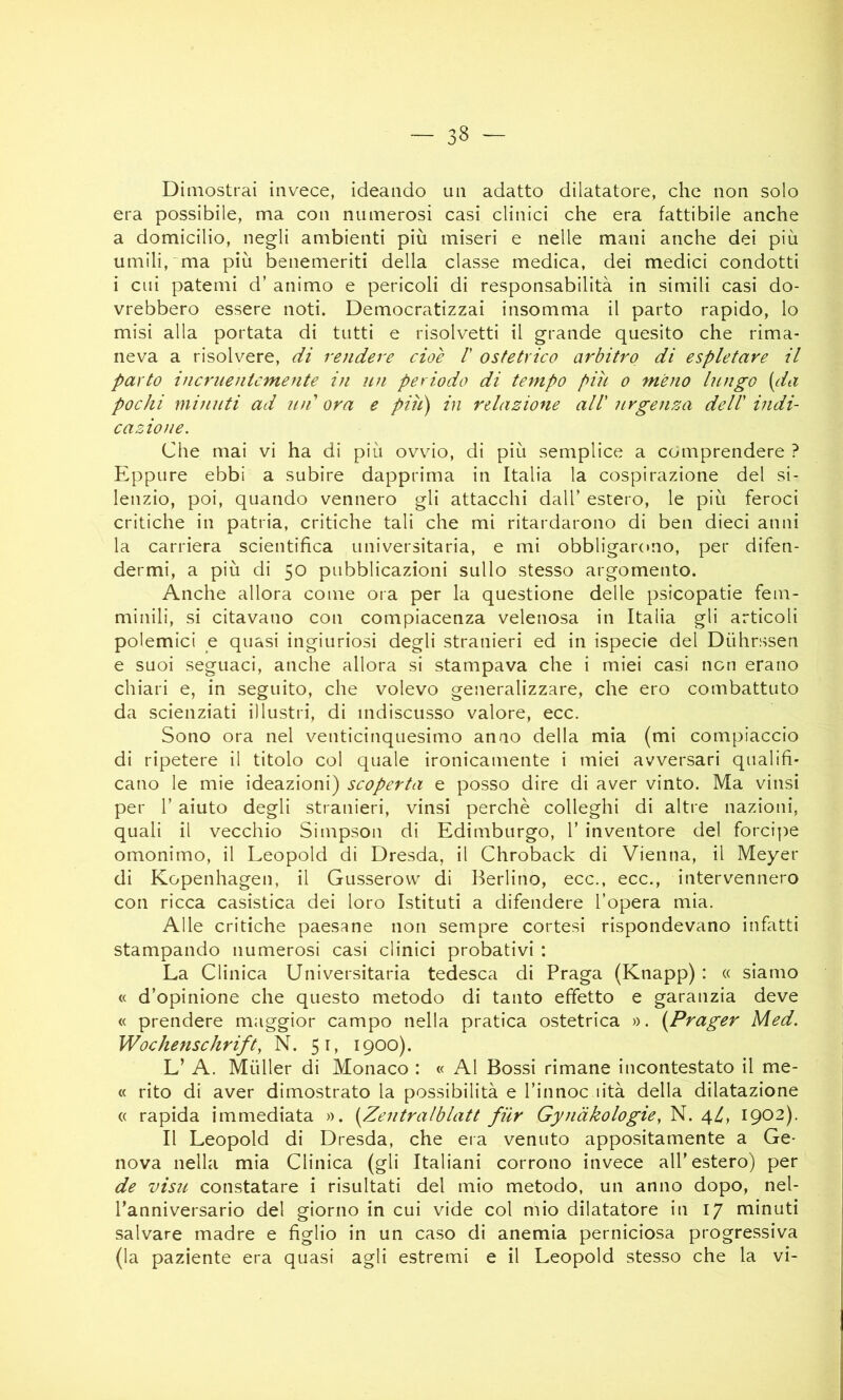 Dimostrai invece, ideando un adatto dilatatore, che non solo era possibile, ma con numerosi casi clinici che era fattibile anche a domicilio, negli ambienti più miseri e nelle mani anche dei più umili, “ma più benemeriti della classe medica, dei medici condotti i cui patemi d’ animo e pericoli di responsabilità in simili casi do- vrebbero essere noti. Democratizzai insomma il parto rapido, lo misi alla portata di tutti e risolvetti il grande quesito che rima- neva a risolvere, di rendere cioè /’ ostetrico arbitro di espletare il parto incriientcmente in nn periodo di tempo piu o meno lungo (da pochi minuti ad mi ora e piti) in relazione all' urgenza dell' indi- cazione. Che mai vi ha di più ovvio, di più semplice a comprendere ? Eppure ebbi a subire dapprima in Italia la cospirazione del si- lenzio, poi, quando vennero gli attacchi dall’ estero, le più feroci critiche in patria, critiche tali che mi ritardarono di ben dieci anni la carriera scientifica universitaria, e mi obbligarono, per difen- dermi, a più di 50 pubblicazioni sullo stesso argomento. Anche allora come ora per la questione delle psicopatie fem- minili, si citavano con compiacenza velenosa in Italia gli articoli polemici e quasi ingiuriosi degli stranieri ed in ispecie del Dùhrssen e suoi seguaci, anche allora si stampava che i miei casi non erano chiari e, in seguito, che volevo generalizzare, che ero combattuto da scienziati illustri, di indiscusso valore, ecc. Sono ora nel venticinquesimo anno della mia (mi compiaccio di ripetere il titolo col quale ironicamente i miei avversari qualifi- cano le mie ideazioni) scoperta e posso dire di aver vinto. Ma vinsi per r aiuto degli stranieri, vinsi perchè colleghi di altre nazioni, quali il vecchio Simpson di Edimburgo, 1’ inventore del forci])e omonimo, il Leopold di Dresda, il Chroback di Vienna, il Meyer di Kopenhagen, il Gusserow di Berlino, ecc., ecc., intervennero con ricca casistica dei loro Istituti a difendere l’opera mia. Alle critiche paesane non sempre cortesi rispondevano infatti stampando numerosi casi clinici probativi : La Clinica Universitaria tedesca di Praga (Knapp) : « siamo « d’opinione che questo metodo di tanto effetto e garanzia deve « prendere maggior campo nella pratica ostetrica ». (Prager Med. Wochenschrift, N. 51, 1900). L’ A. Mùller di Monaco : « Al Bossi rimane incontestato il me- « rito di aver dimostrato la possibilità e l’innoc lità della dilatazione « rapida immediata ». (Zentralblatt fiir Gynàkologùy N. 4^, 1902). Il Leopold di Dresda, che eia venuto appositamente a Ge- nova nella mia Clinica (gli Italiani corrono invece all’estero) per de visu constatare i risultati del mio metodo, un anno dopo, nel- l’anniversario del giorno in cui vide col mio dilatatore in 17 minuti salvare madre e figlio in un caso di anemia perniciosa progressiva (la paziente era quasi agli estremi e il Leopold stesso che la vi-