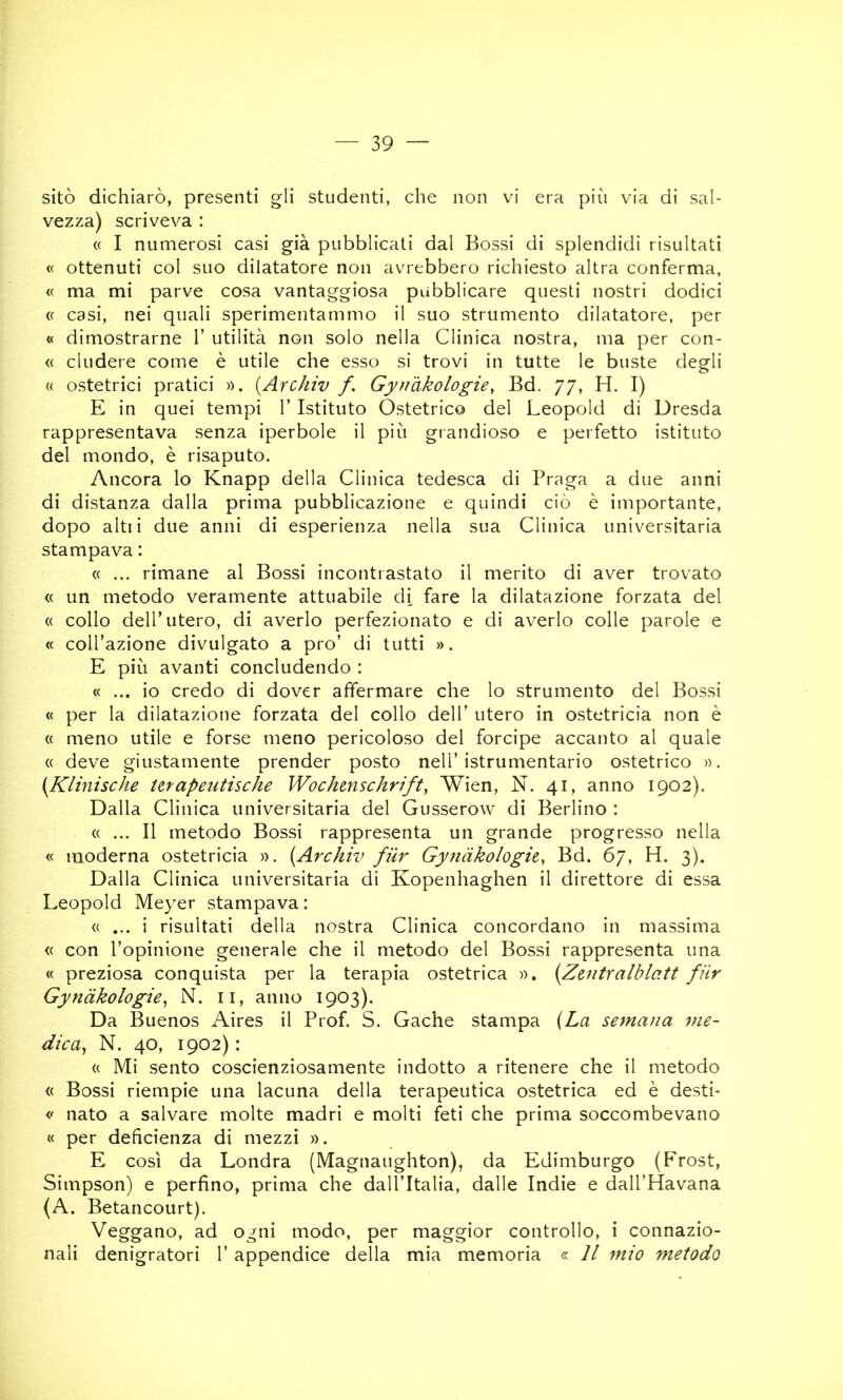 sitò dichiarò, presenti gli studenti, che non vi era più via di sal- vezza) scriveva : « I numerosi casi già pubblicati dal Bossi di splendidi risultati « ottenuti col suo dilatatore non avrebbero richiesto altra conferma, « ma mi parve cosa vantaggiosa pubblicare questi nostri dodici (( casi, nei quali sperimentammo il suo strumento dilatatore, per « dimostrarne 1’ utilità non solo nella Clinica nostra, ma per con- « eludere come è utile che esso si trovi in tutte le buste degli « ostetrici pratici ». {Arc/iw f. Gynakologie, Bd. 77, H. I) E in quei tempi 1’ Istituto Ostetrico del Leopold di Dresda rappresentava senza iperbole il più grandioso e perfetto istituto del mondo, è risaputo. Ancora lo Knapp della Clinica tedesca di Praga a due anni di distanza dalla prima pubblicazione e quindi ciò è importante, dopo altii due anni di esperienza nella sua Clinica universitaria stampava : « ... rimane al Bossi incontrastato il merito di aver trovato « un metodo veramente attuabile di fare la dilatazione forzata del « collo deir utero, di averlo perfezionato e di averlo colle parole e <c coll’azione divulgato a prò’ di tutti ». E più avanti concludendo : « ... io credo di dover affermare che lo strumento del Bossi « per la dilatazione forzata del collo dell’ utero in ostetricia non è « meno utile e forse meno pericoloso del forcipe accanto al quale « deve giustamente prender posto nell’istrumentario ostetrico ». {Klinische Urapeutische Wochmschrift, Wien, N. 41, anno 1902). Dalla Clinica universitaria del Gusserow di Berlino : « ... Il metodo Bossi rappresenta un grande progresso nella « moderna ostetricia ». {Archiv fiir Gynàko/ogie, Bd. 67, H. 3). Dalla Clinica universitaria di Kopenhaghen il direttore di essa Leopold Meyer stampava : (( ... i risultati della nostra Clinica concordano in massima « con l’opinione generale che il metodo del Bossi rappresenta una « preziosa conquista per la terapia ostetrica ». {Ztntralblatt fiir Gynàkologie^ N. ii, anno 1903). Da Buenos Aires il Prof. S. Cache stampa {La semana me- dica^ N. 40, 1902) : (( Mi sento coscienziosamente indotto a ritenere che il metodo « Bossi riempie una lacuna della terapeutica ostetrica ed è desti- nato a salvare molte madri e molti feti che prima soccombevano « per deficienza di mezzi ». E così da Londra (Magnaughton), da Edimburgo (Frost, Simpson) e perfino, prima che dall’Italia, dalle Indie e dall’Havana (A. Betancourt). Veggano, ad ogni modo, per maggior controllo, i connazio- nali denigratori 1’ appendice della mia memoria « Il mio metodo