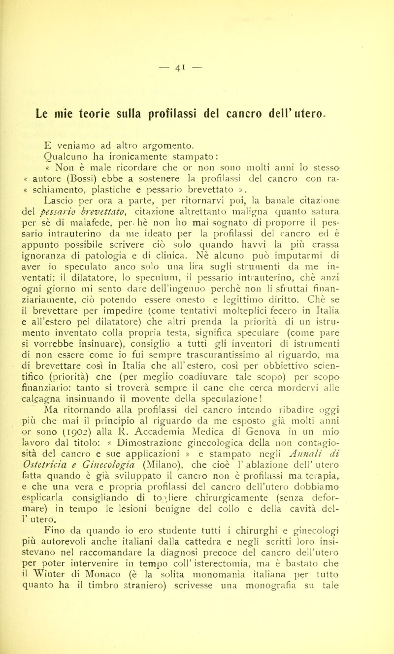 Le mie teorie sulla profilassi del cancro dell’utero- E veniamo ad altro argomento. Qualcuno ha ironicamente stampato: « Non è male ricordare che or non sono molti anni lo stesso- « autore (Bossi) ebbe a sostenere la profilassi del cancro con ra- « schiamento, plastiche e pessario brevettato ». Lascio per ora a parte, per ritornarvi poi, la banale citazione del pessario brevettato, citazione altrettanto maligna quanto satura per sè di malafede, per. hè non ho mai sognato di proporre il pes- sario intrauterino da me ideato per la profilassi del cancro ed è appunto possibile scrivere ciò solo quando havvi la più crassa ignoranza di patologia e di clinica. Nè alcuno può imputarmi di aver io speculato anco solo una lira sugli strumenti da me in- ventati; il dilatatore, lo speculum, il pessario intiauterino, chè anzi ogni giorno mi sento dare dell’ingenuo perchè non li sfruttai finan- ziariamente, ciò potendo essere onesto e legittimo diritto. Chè se il brevettare per impedire peonie tentativi molteplici fecero in Italia e all’estero pel dilatatore) che altri prenda la priorità di un istru* mento inventato colla propria testa, significa speculare (come pare si vorrebbe insinuare), consiglio a tutti gli inventori di istru menti di non essere come io fui sempre trascurantissimo al riguardo, ma di brevettare così in Italia che all’estero, così per obbiettivo scien- tifico (priorità) ctie (per meglio coadiuvare tale scopo) per scopo finanziario: tanto si troverà sempre il cane che cerca mordervi alle calcagna insinuando il movente della speculazione! Ma ritornando alla profilassi del cancro intendo ribadire oggi più che mai il principio al riguardo da me esposto già molti anni or sono (1902) alla R. Accademia Medica di Genova in un mio lavoro dal titolo: « Dimostrazione ginecologica della non contagio- sità del cancro e sue applicazioni » e stampato negli Annali di Ostetricia e Ginecologia (Milano), che cioè 1’ ablazione dell’ utero fatta quando è già sviluppato il cancro non è profilassi ma terapia,- e che una vera e propria profilassi del cancro deH’utero dobbiamo esplicarla consigliando di toGiere chirurgicamente (senza defor- mare) in tempo le lesioni benigne del collo e della cavità del- r utero. Fino da quando io ero studente tutti i chirurghi e ginecologi più autorevoli anche italiani dalla cattedra e negli scritti loro insi- stevano nel raccomandare la diagnosi precoce del cancro dell’utero per poter intervenire in tempo coll’ isterectomia, ma è bastato che il Winter di Monaco (è la solita monomania italiana per tutto quanto ha il timbro straniero) scrivesse una monografia su tale