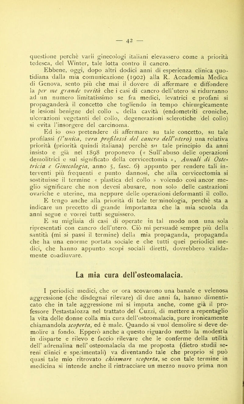 questione perchè varii ginecologi italiani elevassero come a priorità tedesca, del Winter, tale lotta contro il cancro. Ebbene, oggi, dopo altri dodici anni di esperienza clinica quo- tidiana dalla mia comunicazione (1902) alla R. Accademia Medica di Genova, sento più che mai il dovere di affermare e diffondere la per me grande verità che i casi di cancro dell’utero si ridurranno ad un numero limitatissimo se fra medici, levatrici e profani si propaganderà il concetto che togliendo in tempo chirurgicamente le lesioni benigne del collo v, della cavità (endometriti croniche, ulcerazioni vegetanti del collo, degenerazioni sclerotiche 'del collo) si evita Tinsorgere del carcinoma. Ed io oso pretendere di affermare su tale concetto, su tale profilassi (l’unica, vera profilassi del cancro dell’utero) una relativa priorità (priorità quindi italiana) perchè su tale principio da anni insisto e già nel 1898 proponevo (« Sull’abuso delle operazioni demolitrici e sul significato della cervicectomia », Annali di Oste- tricia e Ginecologia, anno 5, fase. 6) appunto per rendere tali in- terventi più frequenti e punto dannosi, che alla cervicectomia si sostituisse il termine « plastica del collo » volendo così ancor me- glio significare che non devesi abusare, non solo delle castrazioni ovariche e uterine, ma neppure delle operazioni deformanti il collo. E tengo anche alla priorità di tale terminologia, perchè sta a indicare un precetto di grande importanza che la mia scuola da anni segue e vorrei tutti seguissero. E su migliaia di casi di operate in tal modo non una sola ripresentati con cancro dell’utero. Ciò mi persuadè sempre più della santità (mi si passi il termine) della mia propaganda, propaganda che ha una enorme portata sociale e che tutti quei periodici me- dici, che hanno appunto scopi sociali diretti, dovrebbero valida- mente coadiuvare. La mia cura dell’osteomalacia. I periodici medici, che or ora scovarono una banale e velenosa aggressione (che disdegnai rilevare) di due anni fa, hanno dimenti- cato che in tale aggressione mi si imputa anche, come già il pro- fessore Pestastalozza nel trattato del Guzzi, di mettere a repentaglio la vita delle donne colla mia cura deU’osteomalacia, pure ironicamente chiamandola scoperta, ed è male. Quando si vuol demolire si deve de- molire a fondo. Epperò anche a questo riguardo metto la modestia in disparte e rilevo e faccio rilevare che le conferme della utilità dell’ adrenalina nell’ osteomalacia da me proposta (dietro stridii se- reni clinici e sperimentali) va diventando tale che proprio si può quasi tale mio ritrovato chiamare scoperta, se con tale termine in medicina si intende anche il rintracciare un mezzo nuovo prima non