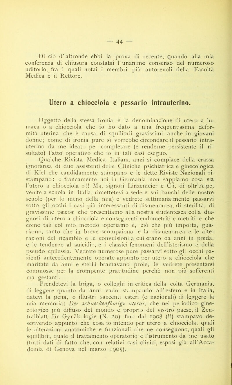 Di ciò (V altronde ebbi la prova di recente, quando alla mia conferenza di chiusura constatai 1’ unanime consenso del numeroso uditorio, fra i quali notai i membri più autorevoli della Facoltà Medica e il Rettore. utero a chiocciola e pessario intrauterino. Oggetto della stessa ironia è la denominazione di utero a lu- maca o a chiocciola che io ho dato a una frequentissima defor- mità uterina che è causa di squilibiii gravissimi anche in giovani donne ; come di ironia pure si vorrebbe circondare il pessario intra- uterino da me ideato per completare (e renderne persistente il ri- sultato) l’atto operativo che io in tali casi eseguo. Qualche Rivista Medica Italiana anzi si compiace della crassa ignoranza di due assistenti delle Cliniche psichiatrica e ginecologica di Kiel che candidamente stampano e le dette Riviste Nazionali ri- stampano: (( francamente noi in Germania non sappiamo cosa sia l’utero a chiocciola » ! ! Ma, signori Linzemeier e C.i, di oltr’Alpe, venite a scuola in Italia, rimettetevi a sedere sui banchi delle nostre scuole (per lo meno della mia) e vedrete settimanalmente passarvi sotto gli occhi i casi più interessanti di dismenorrea, di sterilità, di gravissime psicosi che presentiamo alla nostia studentesca colla dia- gnosi di utero a chiocciola e conseguenti endometriti e metriti e che come tali col mio metodo operiamo e, ciò che più importa, gua- riamo, tanto che in breve scompaiono e la dismenorrea e le alte- razioni del ricambio e le convulsioni a cui erano da anni in preda, e le tendenze al suicidio, e i classici fenomeni dell’isterismo e della pseudo epilessia. Vedrete numerose pure passar vi sotto gli occhi pa- zienti antecedentemente operate appunto per utero a chiocciola che maritate da anni e sterili bramavano prole, le vedrete presentarsi commosse per la erompente gratitudine perchè non più sofferenti ma gestanti. Prendetevi la briga, o colleglli in critica della colta Germania, di leggere quanto da anni vado stampando all’estero e in Italia, datevi la pena, o illustri .saccenti esteri (e nazionali) di leggere la mia memoria: Der sclineckmfòmige iiterìts, che nel periodico gine- cologico più diffuso del mondo e proprio del vo4ro paese, il Zen- tralblatt fùr Gynàkologie (N. 20) fino dal 1908 (! !) stampavo de- scrivendo appunto che cosa io intendo per utero a chiocciola, quali le alterazioni anatomiche e funzionali che ne conseguono, quali gli squilibrii, quale il trattamento operatorio e l’istrumento da me usato (lutti dati di fatto che, con relativi casi clinici, esposi già all’Acca- demia di Genova nel marzo 1905).