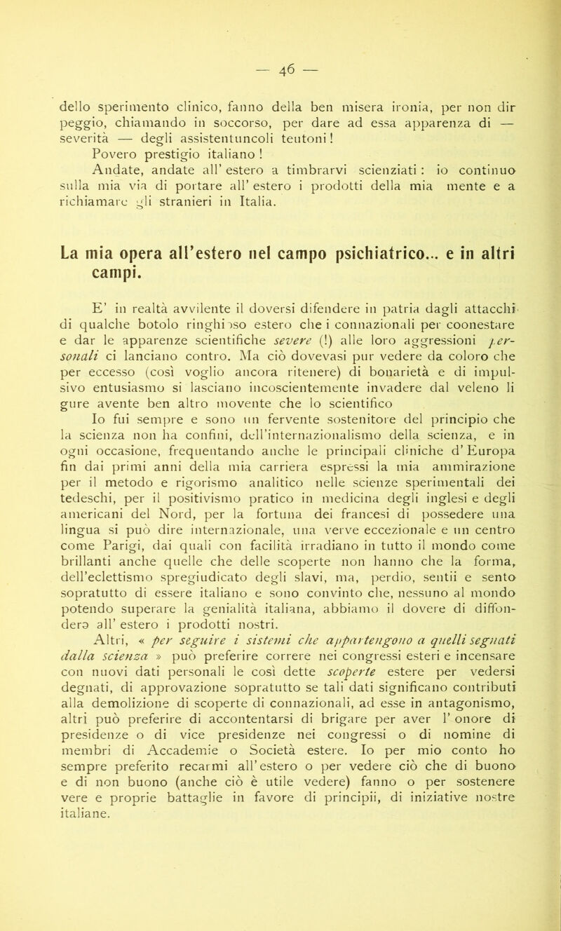 dello sperimento clinico, fanno della ben misera ironia, per non dir peggio, chiamando in soccorso, per dare ad essa apparenza di — severità — degli assistentuncoli teutoni ! Povero prestigio italiano ! Andate, andate all’ estero a timbrarvi scienziati : io continuo sulla mia via di portare all’ estero i prodotti della mia mente e a richiamare gli stranieri in Italia. La mia opera all’estero nel campo psichiatrico... e in altri campi. E’ in realtà avvilente il doversi difendere in patria dagli attacchi- di qualche botolo ringhi:»so estero che i connazionali per coonestare e dar le apparenze scientifiche severe (!) alle loro aggressioni per- sonali ci lanciano contro. Ma ciò dovevasi pur vedere da coloro che per eccesso (così voglio ancora ritenere) di bonarietà e di impul- sivo entusiasmo si lasciano incoscientemente invadere dal veleno li gure avente ben altro movente che lo scientifico Io fui sempre e sono un fervente sostenitoie del principio che la scienza non ha confini, dcH’internazioiialismo della scienza, e in ogni occasione, frequentando anche le principali cliniche d’Europa fin dai primi anni della mia carriera espressi la mia ammirazione per il metodo e rigorismo analitico nelle scienze sperimentali dei tedeschi, per il positivismo pratico in medicina degli inglesi e degli americani del Nord, per la fortuna dei francesi di possedere una lingua si può dire internazionale, una verve eccezionale e un centro come Parigi, dai quali con facilità irradiano in tutto il mondo come brillanti anche quelle che delle scoperte non hanno che la forma, dell’eclettismo spregiudicato degli slavi, ma, perdio, sentii e sento sopratutto di essere italiano e sono convinto che, nessuno al mondo potendo superare la genialità italiana, abbiamo il dovere di diffon- derò all’ estero i prodotti nostri. Altri, « per seguire i sistemi che afipartengono a quelli segnati dalla scienza » può preferire correre nei congressi esteri e incensare con nuovi dati personali le così dette scoperte estere per vedersi degnati, di approvazione sopratutto se tali dati significano contributi alla demolizione di scoperte di connazionali, ad esse in antagonismo, altri può preferire di accontentarsi di brigare per aver 1’ onore di presidenze o di vice presidenze nei congressi o di nomine di membri di Accademie o Società estere. Io per mio conto ho sempre preferito recarmi all’estero o per vedere ciò che di buono e di non buono (anche ciò è utile vedere) fanno o per sostenere vere e proprie battaglie in favore di principii, di iniziative nostre italiane.