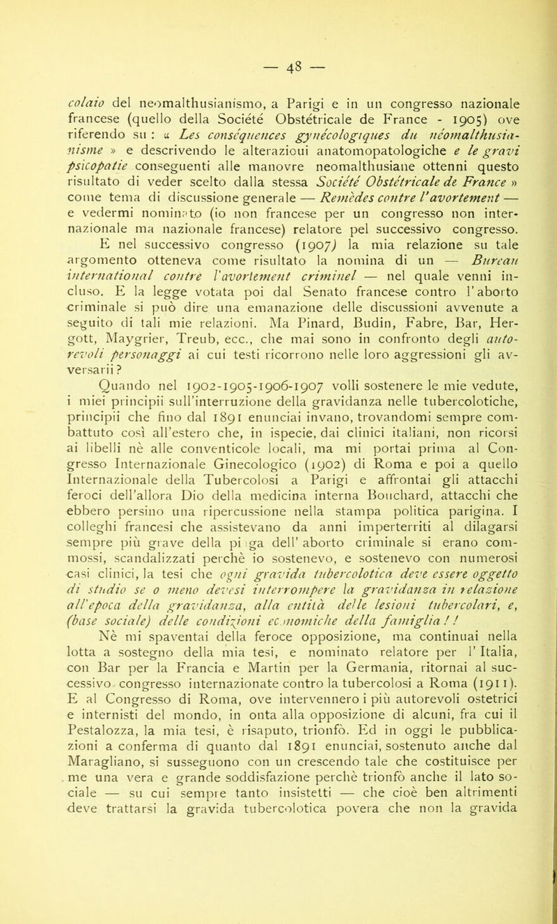 colmo del neomalthusianismo, a Parigi e in un congresso nazionale francese (quello della Société Obstétricale de France - 1905) ove riferendo su : u Les conséqiiences gyuécologiques dii néomalthusia- nisme » e descrivendo le alterazioni anatomopatologiche e le gravi psicopatie conseguenti alle manovre neomalthusiane ottenni questo risultato di veder scelto dalla stessa Société Obstétricale dt France'd come tema di discussione generale — Remèdes cantre l*avortemerd — e vedermi nominato (io non francese per un congresso non inter- nazionale ma nazionale francese) relatore pel successivo congresso. E nel successivo congresso (ipo/j la mia relazione su tale -argomento otteneva come risultato la nomina di un — Bureau ìnternatioual cantre Vavoriement criminel — nel quale venni in- cluso. E la legge votata poi dal Senato francese contro T aborto criminale si può dire una emanazione delle discussioni avvenute a seguito di tali mie relazioni. Ma Pinard, Budin, Fabre, Bar, Her- gott, Maygrier, Treub, ecc., che mai sono in confronto degli auto- revoli personaggi ai cui testi ricorrono nelle loro aggressioni gli av- versarli ? Quando nel 1902-1905-1906-1907 volli sostenere le mie vedute, i miei principii sulfinterruzione della gravidanza nelle tubercolotiche, principii che fino dal 1891 enunciai invano, trovandomi sempre com- battuto così alTestero che, in ispecie, dai clinici italiani, non ricorsi ai libelli nè alle conventicole locali, ma mi portai prima al Con- gresso Internazionale Ginecologico (1902) di Roma e poi a quello Internazionale della Tubercolosi a Parigi e affrontai gli attacchi feroci deH’allora Dio della medicina interna Bouchard, attacchi che ebbero persino una ripercussione nella stampa politica parigina. I colleglli francesi che assistevano da anni imperterriti al dilagarsi sempre più grave della piiga dell’aborto criminale si erano com- mossi, scandalizzati perchè io sostenevo, e sostenevo con numerosi casi clinici, la tesi che ogni gravida tubercolotica deve essere oggetto di studio se 0 meno devesi interrompere la gravidanza in relazione all'epoca della gravidanza^ alla entità dei le lesioni tubercolariy e^ (base sociale) delle condizioni economiche della famiglia ! l Nè mi spaventai della feroce opposizione, ma continuai nella lotta a sostegno della mia tesi, e nominato relatore per l’Italia, con Bar per la Francia e Martin per la Germania, ritornai al suc- cessivo congresso internazionate contro la tubercolosi a Roma (1911). E al Congresso di Roma, ove intervennero i più autorevoli ostetrici e internisti del mondo, in onta alla opposizione di alcuni, fra cui il Pestalozza, la mia tesi, è risaputo, trionfò. Ed in oggi le pubblica- zioni a conferma di quanto dal 1891 enunciai, sostenuto anche dal Maragliano, si susseguono con un crescendo tale che costituisce per me una vera e grande soddisfazione perchè trionfò anche il lato so- ciale — su cui sempre tanto insistetti — che cioè ben altrimenti deve trattarsi la gravida tubercolotica povera che non la gravida