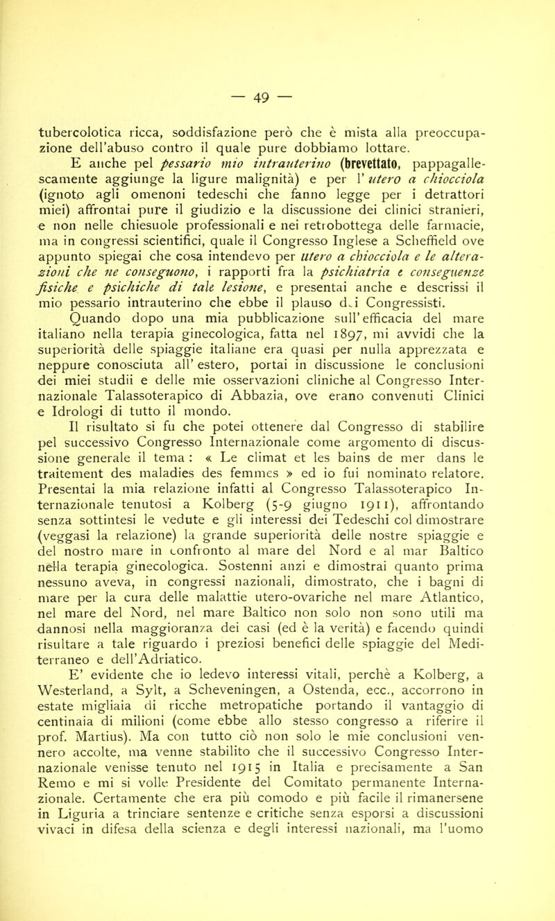 tubercolotica ricca, soddisfazione però che è mista alla preoccupa- zione deH’abuso contro il quale pure dobbiamo lottare. E anche pel pessario mio mtrauterino (brevettato, pappagalle- scamente aggiunge la ligure malignità) e per V utero a chiocciola (ignoto agli omenoni tedeschi che fanno legge per i detrattori miei) affrontai pure il giudizio e la discussione dei clinici stranieri, e non nelle chiesuole professionali e nei retrobottega delle farmacie, ma in congressi scientifici, quale il Congresso Inglese a Schefheld ove appunto spiegai che cosa intendevo per utero a chiocciola e le altera- zioni che ne conseguono^ i rapporti fra la psichiatria e conseguenze fisiche e psìchiche di tale lesio7ie, e presentai anche e descrissi il mio pessario intrauterino che ebbe il plauso d.i Congressisti. Quando dopo una mia pubblicazione sull’efficacia del mare italiano nella terapia ginecologica, fatta nel 1897, mi avvidi che la superiorità delle spiaggie italiane era quasi per nulla apprezzata e neppure conosciuta all’ estero, portai in discussione le conclusioni dei miei studii e delle mie osservazioni cliniche al Congresso Inter- nazionale Talassoterapico di Abbazia, ove erano convenuti Clinici e Idrologi di tutto il mondo. Il risultato si fu che potei ottenere dal Congresso di stabilire pel successivo Congresso Internazionale come argomento di discus- sione generale il tema : « Le climat et les bains de mer dans le traitement des maladies des femmes » ed io fui nominato relatore. Presentai la mia relazione infatti al Congresso Talassoterapico In^ ternazionale tenutosi a Kolberg (5-9 giugno 1911), affrontando senza sottintesi le vedute e gli interessi dei Tedeschi col dimostrare (veggasi la relazione) la grande superiorità delle nostre spiaggie e del nostro mare in confronto al mare del Nord e al mar Baltico nella terapia ginecologica. Sostenni anzi e dimostrai quanto prima nessuno aveva, in congressi nazionali, dimostrato, che i bagni di mare per la cura delle malattie utero-ovariche nel mare Atlantico, nel mare del Nord, nel mare Baltico non solo non sono utili ma dannosi nella maggioranza dei casi (ed è la verità) e facendo quindi risultare a tale riguardo i preziosi benefici delle spiaggie del Medi- terraneo e dell’Adriatico. E’ evidente che io ledevo interessi vitali, perchè a Kolberg, a Westerland, a Sylt, a Scheveningen, a Ostenda, ecc., accorrono in estate migliaia di ricche metropatiche portando il vantaggio di centinaia di milioni (come ebbe allo stesso congresso a riferire il prof. Martius). Ma con tutto ciò non solo le mie conclusioni ven- nero accolte, ma venne stabilito che il successivo Congresso Inter- nazionale venisse tenuto nel 1915 in Italia e precisamente a San Remo e mi si volle Presidente del Comitato permanente Interna- zionale. Certamente che era più comodo e più facile il rimanersene in Liguria a trinciare sentenze e critiche senza esporsi a discussioni vivaci in difesa della scienza e degli interessi nazionali, ma l’uomo