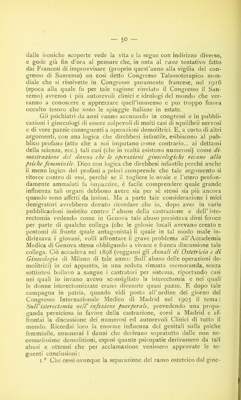 — so- dane ironiche scoperte vede la vita e la segue con indirizzo diverso, e gode già fin d’ora al pensare che, in onta al vano tentativo fatto dai Francesi di improvvisare (proprio quest’anno alla vigilia del con- gresso dr Sanremo) un così detto Congresso Talassoterapico mon- diale che si risolvette in Congresso puramente francese, nel 1916 (epoca alla quale fu per tale ragione rinviato il Congresso il San- remo) avremo i più autorevoli clinici e idrologi del mondo che ver- ranno a conoscere e apprezzare quell’immenso e pur troppo finora occulto tesoro che sono le spiaggie italiane in estate. Gli psichiatri da anni vanno accusando in congressi e in pubbli- cazioni i ginecologi di essere colpevoli di molti casi di squilibrii nervosi e di vere pazzie conseguenti a operazioni demolitrici. E, a corto di altri argomenti, con una logica che direbbesi infantile, esibiscono al pub- blico profano (atto che a noi imputano come contrario... ai dettami della scienza, ecc.) tali casi (che in realtà esistono numerosi) come di- mostrazione del danno che le operazioni ginecologiche recano alla psiche femminile. Dico con logica che direbbesi infantile perchè anche il meno logico dei profani a priori comprende che tale argomento si ritorce contro di essi, perchè se il togliere le ovaie e l’utero profon- damente ammalati fa impazzire, è facile comprendere quale grande influenza tali organi debbono avere sia per sè stessi sia più ancora quando sono affetti da lesioni. Ma a parte tale considerazione i miei denigratori avrebbero dovuto ricordare che io, dopo aver in varie pubblicazioni insistito contro 1’ abuso della castrazione e dell’ iste- rectomia vedendo come in Genova tale abuso persisteva direi feroce per parte di qualche collega (che le gelosie locali avevano creato e postomi di fronte quale antagonista) il quale in tal modo male in- dirizzava i giovani, volli affrontare il grave problema all’Accademia Medica di Genova stessa obbligando a vivace e franca discussione tale collega. Ciò accadeva nel 1898 (veggansi gli Anfiali di Ostetricia e di Ginecologia di Milano di tale anno: Sull’abuso delle operazioni de- molitrici) in cui appunto, in una seduta rimasta memoranda, senza sottintesi bollavo a sangue i castratori per sistema, riportando casi nei quali io invano avevo sconsigliato la isterectomia e nei quali le donne isterectomizzate erano divenute quasi pazze. E dopo tale campagna in patria, quando vidi posto all’ordine del giorno del Congresso Internazionale Medico di Madrid nel 1903 il tema: Suiristerectomia ndV infezione pnerperale, prevedendo una propa- ganda perniciosa in favore della castrazione, corsi a Madrid e af- frontai la discussione dei numerosi ed autorevoli Clinici di tutto il mondo. Ricordai loro la enorme influenza dei genitali sulla psiche femminile, enumerai i danni che derivano sopratutto dalle non ne- cessariissime demolizioni, esposi quante psicopatie derivassero da tali abusi e ottenni che per acclamazione venissero approvate le se- guenti conclusioni : I.® Che cessi ovunque la separazione del ramo ostetrico dal gine-