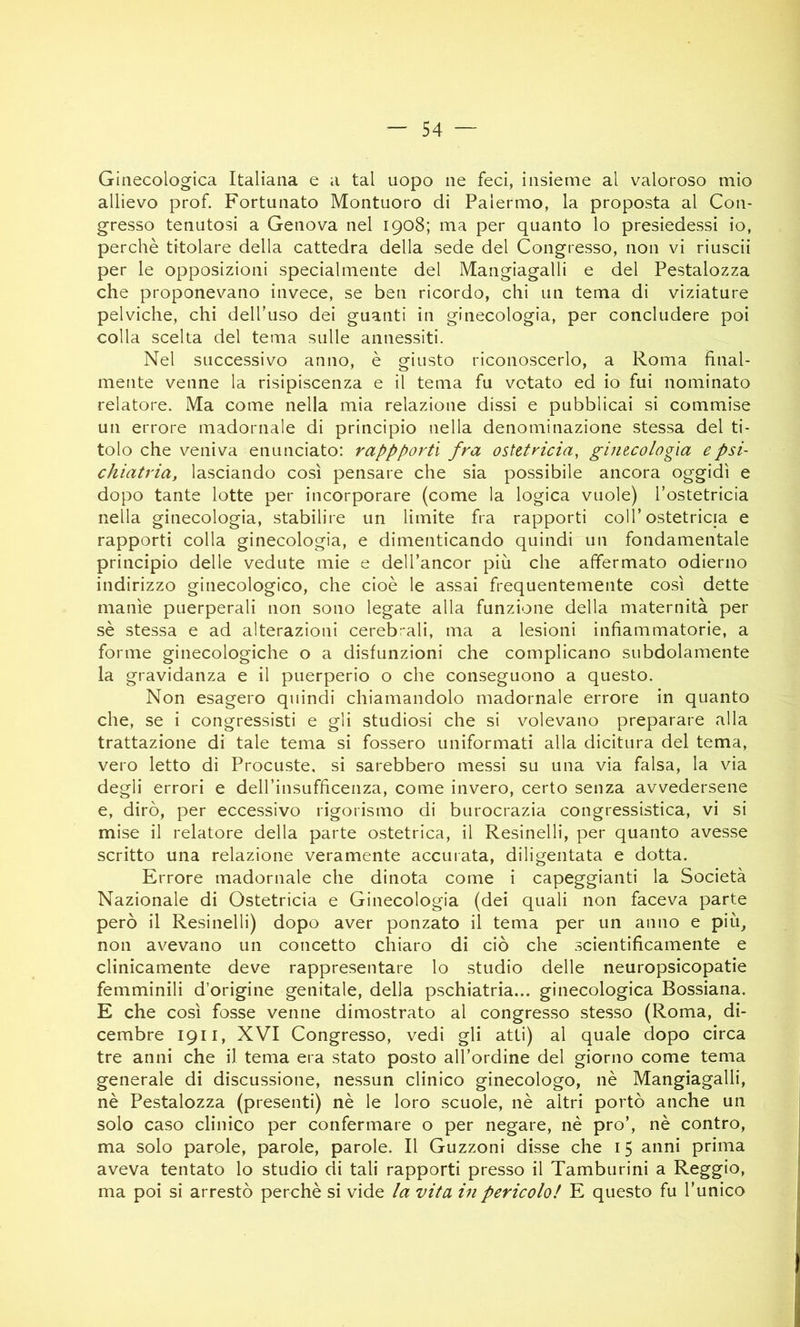 Ginecologica Italiana e a tal uopo ne feci, insieme al valoroso mio allievo prof. Fortunato Montuoro di Palermo, la proposta al Con- gresso tenutosi a Genova nel 1908; ma per quanto lo presiedessi io, perchè titolare della cattedra della sede del Congresso, non vi riuscii per le opposizioni specialmente del Mangiagalli e del Pestalozza che proponevano invece, se ben ricordo, chi un tema di viziature pelviche, chi dell'uso dei guanti in ginecologia, per concludere poi colla scelta del tema sulle annessiti. Nel successivo anno, è giusto riconoscerlo, a Roma final- mente venne la risipiscenza e il tema fu votato ed io fui nominato relatore. Ma come nella mia relazione dissi e pubblicai si commise un errore madornale di principio nella denominazione stessa del ti- tolo che veniva enunciato: rappportì fra ostetricia, ginecologìa e psi- chiatria, lasciando così pensare che sia possibile ancora oggidì e dopo tante lotte per incorporare (come la logica vuole) l’ostetricia nella ginecologia, stabilire un limite fra rapporti coll’ostetricia e rapporti colla ginecologia, e dimenticando quindi un fondamentale principio delle vedute mie e dell’ancor più che affermato odierno indirizzo ginecologico, che cioè le assai frequentemente così dette manìe puerperali non sono legate alla funzione della maternità per sè stessa e ad alterazioni cerebrali, ma a lesioni infiammatorie, a forme ginecologiche o a disfunzioni che complicano subdolamente la gravidanza e il puerperio o che conseguono a questo. Non esagero quindi chiamandolo madornale errore in quanto che, se i congressisti e gli studiosi che si volevano preparare alla trattazione di tale tema si fossero uniformati alla dicitura del tema, vero letto di Procuste, si sarebbero messi su una via falsa, la via degli errori e deH’insufficenza, come invero, certo senza avvedersene e, dirò, per eccessivo rigorismo di burocrazia congressistica, vi si mise il relatore della parte ostetrica, il Resinelli, per quanto avesse scritto una relazione veramente accurata, diligentata e dotta. Errore madornale che dinota come i capeggianti la Società Nazionale di Ostetricia e Ginecologia (dei quali non faceva parte però il Resinelli) dopo aver ponzato il tema per un anno e più, non avevano un concetto chiaro di ciò che scientificamente e clinicamente deve rappresentare lo studio delle neuropsicopatie femminili d’origine genitale, della pschiatria... ginecologica Bossiana. E che così fosse venne dimostrato al congresso stesso (Roma, di- cembre 1911, XVI Congresso, vedi gli atti) al quale dopo circa tre anni che il tema era stato posto all’ordine del giorno come tema generale di discussione, nessun clinico ginecologo, nè Mangiagalli, nè Pestalozza (presenti) nè le loro scuole, nè altri portò anche un solo caso clinico per confermare o per negare, nè prò’, nè contro, ma solo parole, parole, parole. Il Guzzoni disse che 15 anni prima aveva tentato lo studio di tali rapporti presso il Tamburini a Reggio, ma poi si arrestò perchè si vide la vita in pericolo! E questo fu l’unico