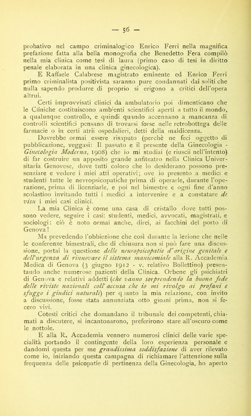 probativo nel campo criminalogico Enrico Ferri nella magnifica prefazione fatta alla bella monogrofia che Benedetto Fera compilò nella mia clinica come tesi di laura (primo caso di tesi in diritto penale elaborata in una clinica ginecologica). E Raffaele Calabrese magistrato eminente ed Enrico Ferri primo crìihinalista positivista saranno pure condannati dai soliti che nulla sapendo produrre di proprio si erigono a critici dell’opera altrui. Certi improvvisati clinici da ambulatorio poi dimenticano che le Cliniche costituiscono ambienti scientifici aperti a tutto il mondo, a qualunque controllo, e quindi quando accennano a mancanza di controlli scientifici pensano di trovarsi forse nelle retrobottega delle farmacie o in certi atrii ospedalieri, detti della maldicenza. Dovrebbe ormai essere risaputo (perchè ne feci oggetto di pubblicazione, veggasi: Il passato e il presente della Ginecologia - Ginecologia Moderna, 1908) che io mi studiai (e riuscii nell’intento) di far costruire un apposito grande anfiteatro nella Clinica Univer- sitaria Genovese, dove tutti coloro che lo desiderano possono pre- senziare e vedere i miei atti operativi ; ove io presento a medici e studenti tutte le nevropsicopatiche prima di operarle, durante l’ope- razione, prima di licenziarle, e poi nel bimestre e ogni fine d’anno scolastioo invitando tutti i medici a intervenire e a constatare de visn i miei casi clinici. La mia Clinica è come una casa di cristallo dove tutti pos- sono vedere, seguire i casi: studenti, medici, avvocati, magistrati, e sociologi : ciò è noto ormai anche, direi, ai facchini del porto di Genova ! Ma prevedendo l’obbiezione che così durante la lezione che nelle le conferenze bimestrali, che di chiusura non si può fare una discus- sione, portai la questione delle neuropsicopatie d'origine genitale e delViirgeìiza di rinnovare il sistema manicomiale alla R. Accademia Medica di Genova (3 giugno 1912 - v. relativo Bollettino) presen- tando anche numerose pazienti della Clinica. Orbene gli psichiatri di Genova e relativi addetti (che vanno sorprendendo la buona fede delle riviste nazionali coll' accusa che io mi rivolgo ai profani e sfnggo i gindici natìi,ralì) per q lanto la mia relazione, con invito a discussione, fosse stata annunziata otto giojni prima, non si fe- cero vivi. Cotesti critici che domandano il tribunale dei competenti, chia- mati a discutere, si incantonarono, preferirono stare all’oscuro come le nottole. E alla R. Accademia vennero numerosi clinici delle varie spe- cialità portando il contingente della loro esperienza personale e dandomi questa per me grajidissima soddisfazione di aver rilevato come io, iniziando questa campagna di richiamare l’attenzione sulla frequenza delle psicopatie di pertinenza della Ginecologia, ho aperto