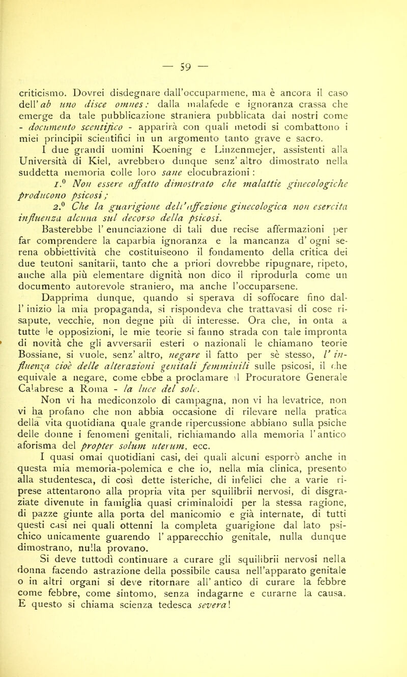 criticismo. Dovrei disdegnare dall’occuparmene, ma è ancora il caso dQÌV ab uno disce omues : dalla malafede e ignoranza crassa che emerge da tale pubblicazione straniera pubblicata dai nostri come - documento scentifico - apparirà con quali metodi si combattono i miei principii scientifici in un argomento tanto grave e sacro. I due grandi uomini Koening e Linzenmejer, assistenti alla Università di Kiel, avrebbero dunque senz’ altro dimostrato nella suddetta memoria colle loro sane elocubrazioni : 7.® Non essere ajfatto dimostrato che malattie ginecologiche producono psicosi ; 2P Che la guarigione deldaffezione ginecologica non esercita influenza alcuna sul decorso della psicosi. Basterebbe V enunciazione di tali due recise affermazioni per far comprendere la caparbia ignoranza e la mancanza d’ ogni se- rena obbiettività che costituiseono il fondamento della critica dei due teutoni sanitarii, tanto che a priori dovrebbe ripugnare, ripeto, anche alla più elementare dignità non dico il riprodurla come un documento autorevole straniero, ma anche l’occuparsene. Dapprima dunque, quando si sperava di soffocare fino dal- r inizio la mia propaganda, si rispondeva che trattavasi di cose ri- sapute, vecchie, non degne più di interesse. Ora che, in onta a tutte le opposizioni, le mie teorie si fanno strada con tale impronta di novità che gli avversarii esteri o nazionali le chiamano teorie Bossiane, si vuole, senz’ altro, negare il fatto per sè stesso, V in- fluenia cioè delle alterazioni genitali femminili sulle psicosi, il f.he equivale a negare, come ebbe a proclamare il Procuratore Generale Calabrese a Roma - la luce del sole. Non vi ha mediconzolo di campagna, non vi ha levatrice, non vi ha profano che non abbia occasione di rilevare nella pratica della vita quotidiana quale grande ripercussione abbiano sulla psiche delle donne i fenomeni genitali, richiamando alla memoria l’antico aforisma del propter sohim lUerum, ecc. I quasi ornai quotidiani casi, dei quali alcuni esporrò anche in questa mia memoria-polemica e che io, nella mia clinica, presento alla studentesca, di così dette isteriche, di infelici che a varie ri- prese attentarono alla propria vita per squilibrii nervosi, di disgra- ziate divenute in famiglia quasi criminaloidi per la stessa ragione, di pazze giunte alla porta del manicomio e già internate, di tutti questi casi nei quali ottenni la completa guarigione dal lato psi- chico unicamente guarendo l’ apparecchio genitale, nulla dunque dimostrano, nulla provano. Si deve tuttodì continuare a curare gli squilibrii nervosi nella donna facendo astrazione della possibile causa nell’apparato genitale o in altri organi si dev^e ritornare all’ antico di curare la febbre come febbre, come sintomo, senza indagarne e curarne la causa. E questo si chiama scienza tedesca severa\