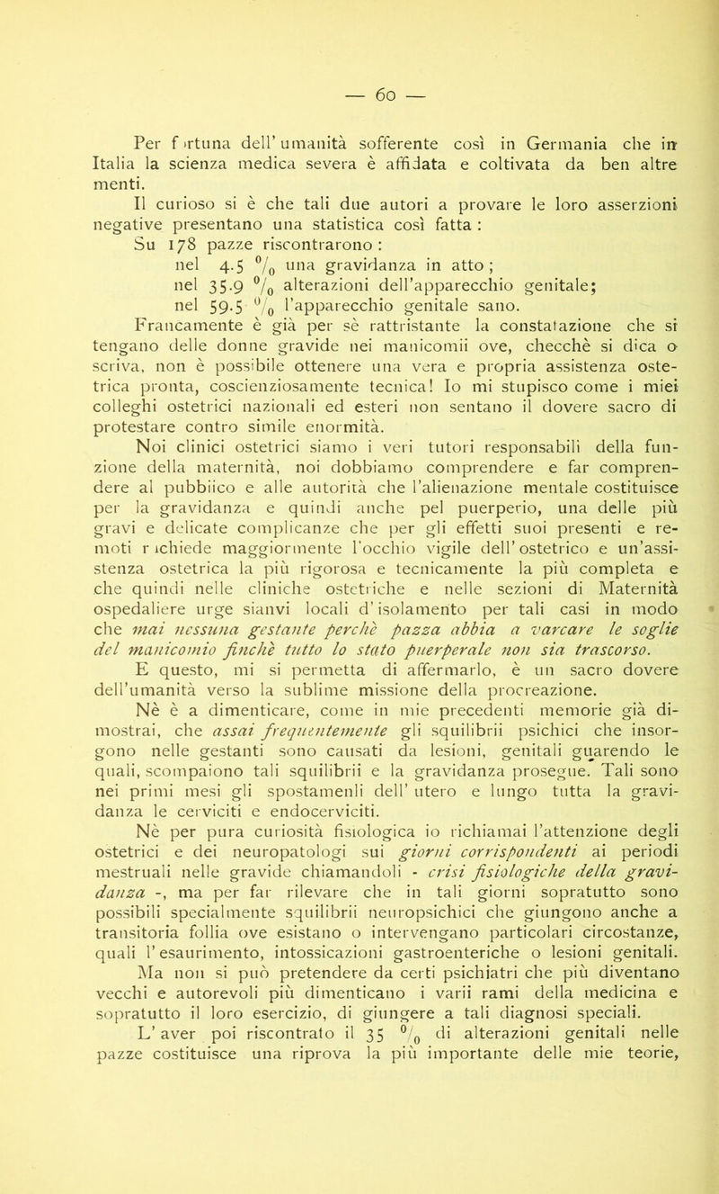 Per f trtuna dell’umanità sofferente così in Germania che in: Italia la scienza medica severa è affidata e coltivata da ben altre menti. Il curioso si è che tali due autori a provare le loro asserzioni negative presentano una statistica così fatta : Su 178 pazze riscontrarono: nel 4.5 7o gravidanza in atto; nel 35-9 Vo alterazioni dell’apparecchio genitale; nel 59.5 l’apparecchio genitale sano. Francamente è già per sè rattristante la constatazione che si tengano delle donne gravide nei manicomii ove, checché si dica a scriva, non è possibile ottenere una vera e propria assistenza oste- trica pronta, coscienziosamente tecnica! Io mi stupisco come i miei colleghi ostetrici nazionali ed esteri non sentano il dovere sacro di protestare contro simile enormità. Noi clinici ostetrici siamo i veri tutori responsabili della fun- zione della maternità, noi dobbiamo comprendere e far compren- dere al pubblico e alle autorità che l’alienazione mentale costituisce per la gravidanza e quindi anche pel puerperio, una delle più gravi e delicate complicanze che per gli effetti suoi presenti e re- moti richiede maggiormente l’occhio vigile dell’ostetrico e un’assi- stenza ostetrica la più rigorosa e tecnicamente la più completa e che quindi nelle cliniche ostetriche e nelle sezioni di Maternità ospedaliere urge sianvi locali d’isolamento per tali casi in modo • che mai nessuna gestante perchè pazza abbia a varcare le soglie del manicomio finche tutto lo stato puerperale non sia trascorso. E questo, mi si permetta di affermarlo, è un sacro dovere dell’umanità verso la sublime missione della procreazione. Nè è a dimenticare, come in mie precedenti memorie già di- mostrai, che assai frequaitemente gli squilibrii psichici che insor- gono nelle gestanti sono causati da lesioni, genitali guarendo le quali, scompaiono tali squilibrii e la gravidanza prosegue. Tali sono nei primi mesi gli spostamenli dell’ utero e lungo tutta la gravi- danza le cerviciti e endocerviciti. Nè per pura curiosità fisiologica io richiamai l’attenzione degli ostetrici e dei neuropatologi sui giorni corrispondenti ai periodi mestruali nelle gravide chiamandoli - crisi fisiologiche della gravi- danza -, ma per far rilevare che in tali giorni sopratutto sono possibili specialmente squilibrii neiiropsichici che giungono anche a transitoria follia ove esistano o intervengano particolari circostanze, quali r esaurimento, intossicazioni gastroenteriche o lesioni genitali. Ma non si può pretendere da certi psichiatri che più diventano vecchi e autorevoli più dimenticano i varii rami della medicina e sopratutto il loro esercizio, di giungere a tali diagnosi speciali. L’aver poi riscontrato il 35 di alterazioni genitali nelle pazze costituisce una riprova la più importante delle mie teorie,